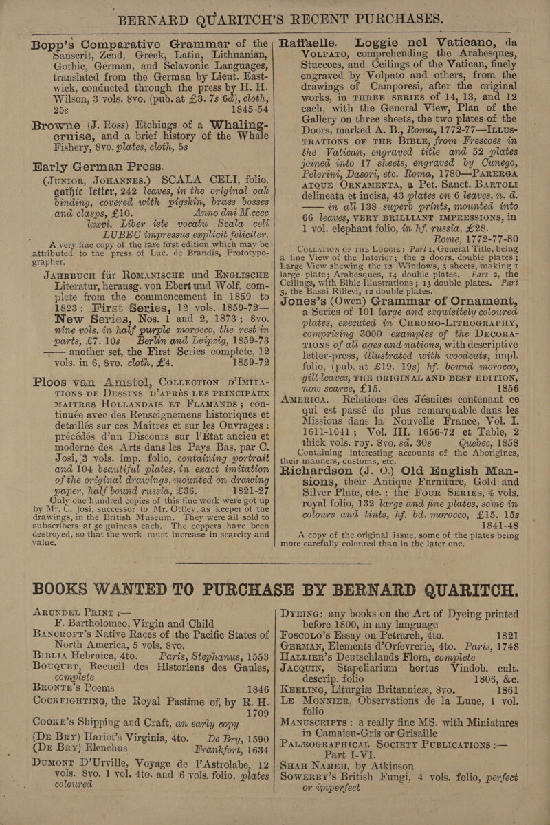 Bopp’s Comparative Grammar of the Sanscrit, Zend, Greek, Latin, Lithuanian, Gothic, German, and Sclavonic Languages, translated from the German by Lieut. Kast- wick, conducted through the press by H. H. Wilson, 3 vols. &amp;vo. (pub. at £3. 7s 6d), cloth, yi) 1845-54 Browne (J. Ross) Etchings of a Whaling- eruise, and a brief history of the Whale Fishery, 8vo. plates, cloth, 5s Early German Press. (Junior, Jonannes.) SCALA CELI, folio, gothic letter, 242 leaves, in the original oak binding, covered with pigskin, brass bosses and clasps, £10. Ayno dni M.ccce lexvi. Liber iste vocatu Scala celi LUBEC impressus eaplicit feliciter. _ Avery fine copy of the rare first edition which may be attributed to the press of Luc. de Brandis, Prototypo- grapher. JAHRBUCH fir ROMANISCHE und ENGLISCHE Literatur, herausg. von Ebert und Wolf, com- picte from the commencement in 1859 to 1823: First Series, 12 vols. 1859-72— New Serics, Nos. 1 and 2, 1873; 8vo. nine vols. in half purple morocco, the rest in parts, £7.10s Berlin and Leipzig, 1859-73 another set, the First Series complete, 12 vols. in 6, 8vo. cloth, £4. 1859-72  Ploos van Amstel, CoLiectTion p’IMIra- TIONS DE DESSINS D’APRE&amp;S LES PRINCIPAUX MAITRES HOLLANDAIS ET FLAMANDS; con- detaillés sur ces Maitres et sur les Ouvrages : précédés d’un Discours sur l’Etat ancien et moderne des Arts dans les Pays Bas, par C. Josi,.8 vols. imp. folio, containing portrait and 104 beautiful plates,in exact imitation of the original drawings, mounted on drawing paper, half bound russia, £36. 1821-27 Only one hundred copies of this fine work were got up by Mr. C. Josi, successor to Mr. Ottley, as keeper of the drawings, in the British Museum. They were all sold to subscribers at so guineas each. The coppers have been destroyed, so that the work must increase in scarcity and value, ; Raffaelle. Loggie nel Vaticano, da VoLpato, comprehending the Arabesques, Stuccoes, and Ceilings of the Vatican, finely engraved by Volpato and others, from the drawings of Camporesi, after the original works, in THREE SERIES of 14, 13, and 12 each, with the General View, Plan of the Gallery on three sheets, the two plates of the Doors, marked A. B., Roma, 1772-77—Ixtus- TRATIONS OF THE BIBLE, from Frescoes in the Vatican, engraved title and 52 plates joined into 17 sheets, engraved by Cunego, Pelerini, Dasori, etc. Roma, 17830—PARERGA ATQUE ORNAMENTA, a Pet. Sanct. BARTOLI delineata et incisa, 43 plates on 6 leaves, n. d. in all 188 superb prints, mounted into 66 leaves, VERY BRILLIANT IMPRESSIONS, in 1 vol. elephant folio, in hf. russia, £28. Rome, 1772-77-80 COLLATION OF THE Locale: Part1, General Title, being a fine View of the Interior; the 2 doors, double plates ;  large plate; Arabesques, 14 double plates. Part 2, the Ceilings, with Bible Illustrations ; 13 double plates. Part 3, the Bassi Rilievi, 12 double plates. Jones’s (Owen) Grammar of Ornament, a Series of 101 large and exquisitely coloured plates, executed in CHROMO-LITHOGRAPHY, comprising 3000 examples of the DrEcORA- TIONS of all ages and nations, with descriptive letter-press, illustrated with woodcuts, impl. folio, (pub. at £19. 19s) hf. bound morocco, gilt leaves, THE ORIGINAL AND BEST EDITION, now scarce, £15. 1856 AmeRiIcA. Relations des Jésuites contenant ce qui est passé de plus remarquable dans les Missions dans la Nouvelle France, Vol. I. 1611-1641; Vol. III. 1656-72 et Table, 2 thick vols. roy. 8vo. sd. 30s Quebec, 1858 Containing interesting accounts of the Aborigines, their manners, customs, etc. Richardson (J. 0.) Old English Man- sions, their Antique Furniture, Gold and Silver Plate, etc.: the Four Surins, 4 vols. royal folio, 132 large and fine plates, some in colowrs and tints, hf. bd. morocco, £15. 15s 1841-48 A copy of the original issue, some of the plates being more carefully coloured than in the later one. ARUNDEL PRINT :— F. Bartholomeo, Virgin and Child Bancrort’s Native Races of the Pacific States of North America, 5 vols. 8vo. Bisxia Hebraica, 4to. Paris, Stephanus, 1558 _Bovguxr, Recueil des Historiens des Gaules, complete Brontny’s Poems 1846 CockFicuting, the Royal Pastime of, by R. H. 1709 Cooke’s Shipping and Craft, an early copy . (De Bry) Hariot’s Virginia, 4to. De Bry, 1590 (De Bry) Elenchus Frankfort, 1634 Dumont D’Urville, Voyage de l’Astrolabe, 12 vols. 8vo. 1 vol. 4to. and 6 vols. folio, plates colewred ; DYEING: any books on the Art of Dyeing printed before 1800, in any language Foscoio’s Essay on Petrarch, 4to. 1821 GERMAN, Elements d’Orfevrerie, 4to. Paris, 1748 HAtiier’s Deutschlands Flora, complete JAcQuIN, Stapeliarium hortus Vindob. cult. descrip. folio 1806, &amp;c. Kure ine, Liturgies Britannice, 8yo. 1861 LE Ook aay Observations de la Lune, 1 vol. olio MANUSCRIPTS: a really fine MS. with Miniatures in Camaieu-Gris or Grisaille PALZOGRAPHICAL SocieTy PUBLICATIONS :— Part I-VI. SHau Namen, by Atkinson SowERBY’s British Fungi, 4 vols. folio, perfect or imperfect ;