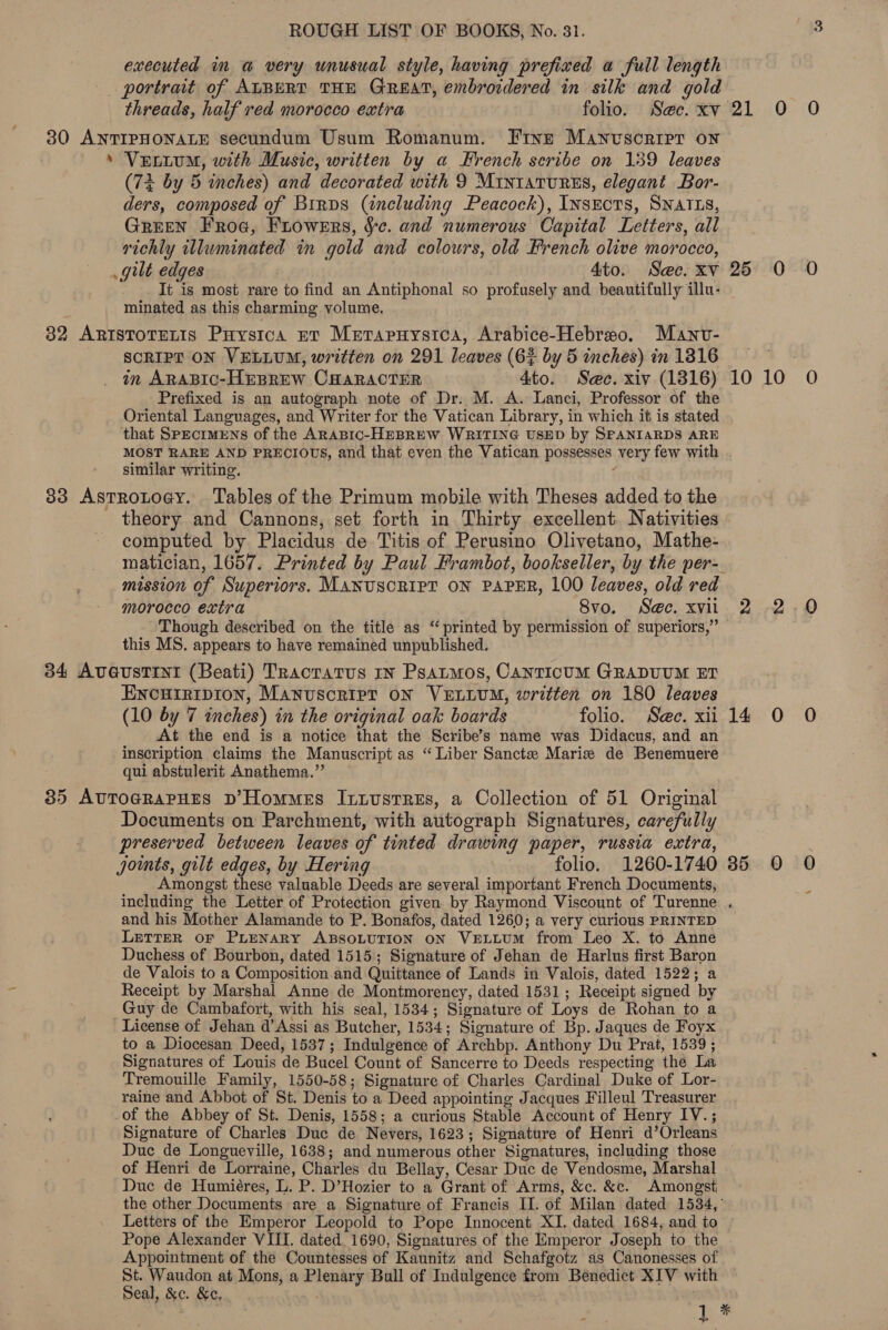 executed im a very unusual style, having prefixed a full length portrait of ALBERT THE GREAT, embroidered in silk and gold threads, half red morocco extra folio. Sac. xv 30 ANTIPHONALE secundum Usum Romanum. Fine Manuscript on ’ Vettum, with Music, written by a French scribe on 139 leaves (72 by 5 inches) and decorated with 9 MINIATURES, elegant Bor- ders, composed of Birps (including Peacock), Insects, SNATLS, GREEN Froa, Frowers, ce. and numerous Capital Letters, all richly illuminated in gold and colours, old French olive morocco, gilt edges Ato. Sec. xv - . It is most rare to find an Antiphonal so profusely and beautifully illu- minated as this charming volume. 32 ARIstoTELIs Puystca ev Merapnuysica, Arabice-Hebreso. Manv- SCRIPT ON VELLUM, written on 291 leaves (6% by 5 inches) in 1816 in ARABIC-HEBREW CHARACTER 4to. Sec. xiv (1816) Prefixed is an autograph note of Dr. M. A. Lanci, Professor of the Oriental Languages, and Writer for the Vatican Library, in which it is stated that Specimens of the ARABIC-HEBREW WRITING USED by SPANIARDS ARE MOST RARE AND PRECIOUS, and that even the Vatican possesses very few with similar writing. 83 Astrotogy. ‘Tables of the Primum mobile with Theses added to the theory and Cannons, set forth in Thirty excellent Nativities computed by Placidus de Titis of Perusino Olivetano, Mathe- mission of Superiors. MANUSCRIPT ON PAPER, 100 leaves, old red morocco extra 8vo. See. xvii Though described on the title as “printed by permission of superiors,” this MS. appears to have remained unpublished. 34 AvGusTINI (Beati) TRactatus rn Psatmos, Canticum GRADUUM ET ENcurripion, Manuscript ON VELLUM, written on 180 leaves (10 by 7 inches) in the original oak boards folio. See. xii At the end is a notice that the Scribe’s name was Didacus, and an inscription claims the Manuscript as “Liber Sanctze Maris de Benemuere qui abstulerit Anathema.” 35 AUTOGRAPHES D’Hommes Intustres, a Collection of 51 Original Documents on Parchment, with autograph Signatures, carefully preserved between leaves of tinted drawing paper, russia extra, jomts, gilt edges, by Hering folio. 1260-1740 Amongst these valuable Deeds are several important French Documents, 21.0. -0 25 0 0 DOME 5 14.0 0 35 0 0 and his Mother Alamande to P. Bonafos, dated 1260; a very curious PRINTED LETTER OF PLENARY ABSOLUTION ON VELLUM from Leo X. to Anne Duchess of Bourbon, dated 1515; Signature of Jehan de Harlus first Baron de Valois to a Composition and Quittance of Lands in Valois, dated 1522; a Receipt by Marshal Anne de Montmorency, dated 1531; Receipt signed by Guy de Cambafort, with his seal, 1534; Signature of Loys de Rohan to a License of Jehan d’Assi as Butcher, 1534; Signature of Bp. Jaques de Foyx to a Diocesan Deed, 1537; Indulgence of Archbp. Anthony Du Prat, 1539 ; Signatures of Louis de Bucel Count of Sancerre to Deeds respecting the La Tremouille Family, 1550-58; Signature of Charles Cardinal Duke of Lor- raine and Abbot of St. Denis to a Deed appointing Jacques Filleul Treasurer of the Abbey of St. Denis, 1558; a curious Stable Account of Henry IV.; Signature of Charles Duc de Nevers, 1623; Signature of Henri d’Orleans Duc de Longueville, 1638; and numerous other Signatures, including those of Henri de Lorraine, Charles du Bellay, Cesar Duc de Vendosme, Marshal Duc de Humiéres, L. P. D’Hozier to a Grant of Arms, &amp;c. &amp;e. Amongst Letters of the Emperor Leopold to Pope Innocent XI. dated 1684, and to Pope Alexander VIII. dated. 1690, Signatures of the Emperor Joseph to the Appointment of the Countesses of Kaunitz and Schafgotz as Canonesses of St. Waudon at Mons, a Plenary Bull of Indulgence from Benedict XIV with Seal, &amp;c. &amp;e,