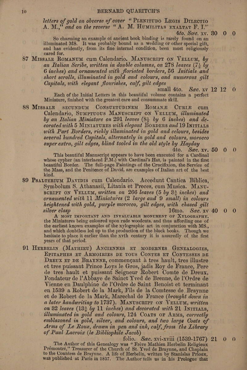 letters of gold on obverse of cover “ PLentrupo Lxrais Drizcrro A. M.,” and on the reverse “A. M. Huminrras exatrat F, J.” ap Ato. Sec. xv. So charming an example of ancient book binding is rarely found on an illuminated MS. It was probably bound as a wedding or other special gift, and has evidently, from its fine internal condition, been most religiously an Italian Scribe, written in double columns, on 278 leaves (73 by 6 inches) and ornamented with floriated borders, 56 Initials and short scrolls, illuminated in gold and colours, and numerous gilt Capitals, with elegant flourishes, calf, gilt edges small 4to. Sec. xv Each of the Initial Letters in this beautiful volume contains a perfect Miniature, finished with the greatest care and consummate skill. Calendario, Sumprvous Manuscripr on VELLUM, tlluminated corated with 5 MIntaTuREs with elegant BorpERs and 19 INITIALS with Part Borders, richly illuminated in gold and cclours, besides several hundred Capitals, alternately in gold and colours, morocco super extra, gilt edges, blind tooled in the old style by Hayday 4to. Sec. xv. This beautiful Manuscript appears to have been executed for a Cardinal whose cypher (an interlaced P.M.) with Cardinal’s Hat, is painted in the first beautiful Border. The full-page Paintings of the Crucifixion, the Service of thee and the Penitence of David, are examples of Italian art of the best &lt;ind. Symbolum 8S. Athanasii, Litania et Preces, cum Musica. Manv- SCRIPT ON VELLUM, written on 266 leaves (5 by 3% inches) and heightened with gold, purple morocco, gilt edges, with chased gilt silver clasp 16mo. See. xv A MOST IMPORTANT AND INVALUABLE MONUMENT OF XYLOGRAPHY, the Miniatures being coloured upon rude woodcuts, and thus affording one of the earliest known examples of the xylographic art in conjunction with MS., and which doubtless led up to the production of the block books. Though we hesitate to place it earlier than the xvth century it is assuredly of the first years of that period. EpITaPHES ET ARMOIRIES DE TOUS ConTES ET CONTESSES DE DREUX ET DE BRAYNNE, commencant 4a tres hault, tres illustre et tres puissant Prince Loys le Gros, jadis Roy de France, Pere de tres hault et puissant Seigneur Robert Comte de Dreux, Fondateur de l’Abbaye de Sainct Yved de Brenne, de l’Ordre de Vienne en Daulphine de l’Ordre de Saint Benoist et terminant en 1539 a Robert de la Mark, Fils de la Comtesse de. Braynne et de Robert de la Mark, Marechal de France (brought down in a later handwriting to 1737). Manuscript on VELLUM, written on 82 leaves (133 by 11 inches) and decorated with 21 Intt1ats, illuminated in gold and colours, 124 Coats or Arms, correctly Arms of Le Roux, drawn in pen and ink, calf, from the Library of Paul Lacroix (le Bibliophile Jacob) 5 folio. See. xvi-xvili (1539-1767) The Author of this Genealogy was “ Frére Mathieu Herbelin Religieux Prémontré,” Treasurer of the Church of St. Yved’ de Braynne, and Chaplain to the Countess de Braynne. A life of Herbelin, written by Stanislas Prioux, was published at Paris in 1857. The Author tells us in his Prologue that 30 0 0 te 30) 0 50 0 O 40 0 O 21°50 -0