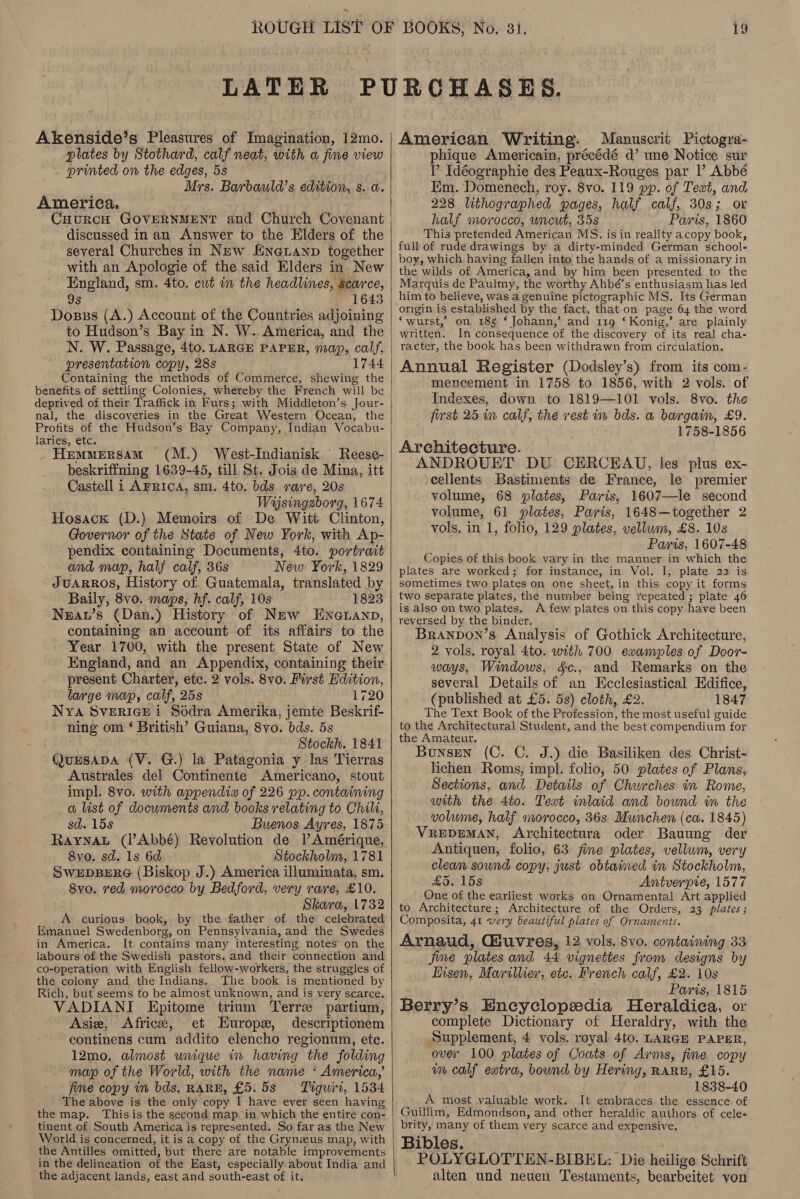 Akenside’s Pleasures of Imagination, 12mo. plates by Stothard, calf neat, with a fine view printed on the edges, 5s Mrs. Barbauld’s edition, s. a. America. CuurcH GOVERNMENT and Church Covenant discussed in an Answer to the Elders of the several Churches in New fineuanp together with an Apologie of the said Elders in New England, sm. 4to. cut in the headlines, scarce, 9s 1643 Dosss (A.) Account of the Countries adjoining to Hudson’s Bay in N. W. America, and the N. W. Passage, 4to. LARGE PAPER, map, calf, presentation copy, 28s 1744 Containing the methods of Commerce, shewing the benefits of settling Colonies, whereby the French will be deprived of their Traffick in Furs; with Middleton’s Jour- nal, the discoveries in the Great Western Ocean, the Profits of the Hudson’s Bay Company, Indian Vocabu- laries, etc. Hemmersam (M.) West-Indianisk Reese- beskriffning 1639-45, till St. Jois de Mina, itt Castell i AFRICA, sm. 4to. bds rave, 20s Wijsingzborg, 1674 Hosack (D.) Memoirs of De Witt Clinton, Governor of the State of New York, with Ap- pendix containing Documents, 4to. portrait and map, half calf, 36s New York, 1829 JUARROS, History of. Guatemala, translated by Baily, 8vo. maps, hf. calf, 10s 1823 Neav’s (Dan.) History of New ENeLanp, containing an account of its affairs to the Year 1700, with the present State of New England, and an Appendix, containing their present Charter, etc. 2 vols. 8vo. First Edition, large map, calf, 25s 2 1720 Nya SvERIGE i Sédra Amerika, jemte Beskrif- ning om ‘ British’ Guiana, 8vo. bds. 5s Stockh. 1841 QuESADA (V. G.) la Patagonia y las Tierras Australes del Continente Americano, stout impl. 8vo. with appendix of 226 pp. containing a list of documents and books relating to Chili, sd. 15s Buenos Ayres, 1875 Rayna (l’Abbé) Revolution de l Amérique, 8vo. sd. ls 6d Stockholm, 1781 SWEDBERG (Biskop J.) America illuminata, sm, 8vo. red morocco by Bedford; very rare, £10. Skara, 1732 _A curious book, by the father of the celebrated Emanuel Swedenborg, on Pennsylvania, and the Swedes in America. It contains many interesting notes on the labours of the Swedish pastors. and their connection and co-operation with English fellow-workers, the struggles of the colony and the Indians. The book is mentioned by Rich, but seems to be almost unknown, and is very scarce. VADIANI Epitome trium Terre partium, Asie, Africe, et Europx, descriptionem continens cum addito elencho regionum, etc. 12mo, almost unique in having the folding map of the World, with the name ‘ America,’ fime copy in bds. RARE, £5.5s = Tiguiri, 1534 The above is the only copy I have ever seen having the map. Thisis the second map in which the entire con- tinent of South America is represented. So far as the New World is concerned, it is a copy of the Grynzus map, with the Antilles omitted, but there are notable improvements in the delineation of the East, especially about India and the adjacent lands, east and south-east of it.    American Writing. Manuscrit Pictogra- phique Americain, précédé d’ une Notice sur P Idéographie des Peaux-Rouges par |’ Abbé Em. Domenech, roy. 8vo. 119 pp. of Text, and 228 lithographed pages, half calf, 30s; or half morocco, uncut, 35s Paris, 1860 This pretended American MS. is in reality acopy book, full of rude drawings by a dirty-minded German school- boy, which having fallen into the hands of a missionary in the wilds of America, and by him been presented to the Marquis de Paulmy, the worthy Ahbé’s enthusiasm has led him to believe, was a genuine pictographic MS. Its German origin is established by the fact, that on page 64 the word ‘wurst,’ on 185 ‘ Johann,’ and 119 ‘ Konig,’ are plainly written. In consequence of the discovery of its real cha- racter, the book has been withdrawn from circulation. Annual Register (Dodsley’s) from its com- mencement in 1758 to 1856, with 2 vols. of Indexes, down to 1819—101 vols. 8vo. the first 25 in calf, the rest in bds. a bargain, £9. 1758-1856 Architecture. ANDROUET DU CERCEAU, les plus ex- cellents Bastiments de France, le premier volume, 68 plates, Paris, 1607—le second volume, 61 plates, Paris, 1648—together 2 vols. in 1, folio, 129 plates, vellum, £8. 108 Paris, 1607-48 Copies of this book vary in the manner in which the plates are worked; for instance, in Vol. I, plate 22 is sometimes two plates on one sheet, in this copy it forms two separate plates, the number being repeated ; plate 46 is also on two plates. A few plates on this copy have been reversed by the binder, Branvon’s Analysis of Gothick Architecture, 2 vols, royal 4to. with 700 examples of Door- ways, Windows, §c., and Remarks on the several Details of an Ecclesiastical Edifice, (published at £5. 5s) cloth, £2. 1847 The Text Book of the Profession, the most useful guide to the Architectural Student, and the best compendium for the Amateur. Bunsen (C. C. J.) die Basiliken des Christ- lichen Roms, impl. folio, 50 plates of Plans, Sections, and Details of Churches in Rome, with the 4to. Text inlaid and bound in the volume, half morocco, 36s Munchen (ca. 1845) VREDEMAN, Architectura oder Bauung der Antiquen, folio, 63 fine plates, vellum, very clean sound copy, just obtained in Stockholm, £5. 15s Antverpie, 1577 One of the earliest works on Ornamental Art applied to Architecture; Architecture of the Orders, 23 plates; Composita, 41 very beautiful plates of Ornaments. Arnaud, Giuvres, 12 vols. 8vo. containing 33 jie plates and 44 vignettes from designs by Eisen, Marillier, etc. French calf, £2. 10s Paris, 1815 Berry’s Encyclopedia Heraldica, or complete Dictionary of Heraldry, with the Supplement, 4 vols. royal 4to. LARGE PAPER, over 100 plates of Coats of Avms, fine copy in calf eatra, bound by Hering, RARE, £15. 1838-40 A most valuable work. It embraces the essence of Guillim, Edmondson, and other heraldic authors of cele- brity, many of them very scarce and expensive. Bibles. POLYGLOTTEN-BIBEL: Die heilige Schrift alten und neuen Testaments, bearbeitet von