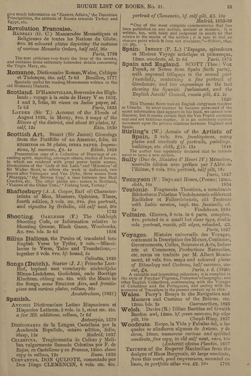 give much information on § Eastern Affairs,’ the Danubian Principalities, the attitude of Russia towards Turkey and Egypt, etc. Revolution Francaise. Rapewii (G. C.) Mascarades Monastiques et Religieuses de toutes les Nations du Globe, 8vo. 26 coloured plates depicting the costume of various Monastic Orders, half calf, 36s Paris, 1793 The text criticises very freely the lives of the monks, and contains Some extremely heterodox details concerning the Virgin Mary, etc. Romance. Dictionnaire Roman, Walon, Celtique et Tudesque, 4to. calf, 786d Bowillon, 1777 Specially useful for reading Monuments written in the old Romance Dialects. Scotland. D’Harptvitter, Souvenirs des High- lands : voyage a la suite de Henry V en 1832, 1 and 2, folio, 30 views on India paper, sd. 7s 6d ; Paris, 1835 Lavuprer (Sir T.) Account of the Floods of August 1829, in Moray, 8vo. 2 maps of the Rivers of the district, and about 20 plates, hf. calf, 12s Edin. 1830 Scottish Art. Stuart (Sir James) Gleanings from the Portfolio of an Amateur, folio, 45 ETCHINGS on 38 plates, INDIA PAPER Impres- sions, hf. morocco, £4. 4s Edinb. 1829 Presentation copy of a Collection of Drawings of ex- ceeding spirit, depicting, amongst others, studies of horses, in which are rendered with great power battle scenes, illustrations of the ‘ Lady of ‘the Lake’ and ‘Marmion’ of Sir Walter Scott, to whom the work is dedicated, two Pieces after Velasquez and Van Dyke, three scenes from * Mazeppa,’ ‘the Stirrup Cup,’ a race between two Mail Coaches, etc. The other plates are: scenes in Scotland, ‘ Visions of the Olden Time,’ ‘ Fishing boat, Torbay.’ Shaftesbury (4. A. Cooper, Earl of) Character- isticks of Men, Manners, Opinions, Times, and vignettes by Gribelin, old calf neat, 20s 1732 Shocting. Oaxirien (F.) The Oakleigh Shooting Code, or Information relative to Shooting Grouse, Black Game, Woodcocks, &amp;c. 8vo. bds. 3s 6d 1836 Silius Italicus, the Punics of, translated into English Verse by Tytler, 2 vols.—Miscel- lanies in Verse, Tales and Translations,— together 3 vols. 8vo. hf. bound, 5s Calcutta, 1828 Songs (Dutch). Starter (J. J.) Friesche Lust- Hof, beplant met verscheyde stichtelijcke Minne-Liedekens, Gedichten, ende Boertige Kluchten, oblong sm. 4to. with the Music to the Songs, some Enerisn Airs, and frontis- piece and curious plates, vellum, 36s Amstelredam, (1621) Spanish, Antoni Dictionarium Latino Hispanicum et Hispanico Latinum, 2 vols. in 1, stout sm. 4to. a few MS. additions, vellum, 7s 6d Antverpic, 1570 Diccronarto de la Lengua, Castellana por la Academia Espafiola, octavo edition, folio, Sheep, 15s ; Madrid; 1837 CELESTINA. Tragicomedia de Calisto y Meli- bea vulgarmente llamada Celestina por F. de Rojas, en Casteliano y en Frances, 12mo. clean copy im vellum, 12s Ruan, 1633 Cervantes, DON QUIJOTE, comentado por Don Diego CLEMENCIN, 6 vols. sm. 4to. portrait of Clemencin, hf. calf gilt, £3. 10s Madrid, 1838-39 “One of the most complete commentaries that has been published on any author, ancient or modern. It is written, too, with taste and judgment in nearly all that relates to the merits of the author; it is rare to find an obscure point which it does not elucidate.”’—Ticknor, 1849, IIT 383. ° Spain. Imperr (P. L.) ’Espagne, splendeurs et Miséres Voyage artistique et pittoresque, 12mo. woodcuts, sd. 2s 6d Paris, 1875 Spain and England. SCOTT (Thos.) Vox Populi, or Newes from Spain (both parts), with engraved titlepage to the second part (mended), containing a fine portrait of Gondomar, and two engravings in the text showing the Spanish Parliament, and the English Jesuits’ Council, russia gilt, £2. 2s 1620 This Thomas Scott was an English clergyman resident at Utrecht. In what manner he became possessed of the secret information that appears in his book, we cannot now discover, but it seems certain that the Vox Populi contains real and not fictitious matter. It is an extremely curious psa te upon the private relations between England and pain. Stirling’s (W.) Annals of the Artists of ‘Spain, 3 vols. 8vo. frontispieces, many plates and woodcuts of portraits, paintings, buildings, etc. cloth, £15. 15s 1848 The author has repeatedly declared that he intends never to issue a new edition. Sully (Duc de, Ministre d’? Henri IV.) Mémoires, nouvelle édition avec préface par l’Abbé de VEcluse, 6 vols. Svo. portrait, calf gilt, 1&amp;s Paris, 1827 Tennyson (F.} Days and Hours, (Poems) 12mo. cloth, 10s 1854 Teutonic. Fragmenta .Theotisca, e membranis Bibliothecx Palatinz: Vindobonensis ediderunt Endlicher et Fallerslebensis, old Teutonic with Latin version, impl. 4to. facsimile, sd. 5s as Vindobone, 1834 Voltaire, Cuvres, 3 vols. in 6 parts, complete, Svo. printed in a small but clear type, double cols. portrait, russia, gilt edges, rebacked, £3. Paris, 1827 Voyages. Histoire universelle des Voyages, contenant la Description des Mceurs, Coutumes, Governements, Cultes, Sciences et Arts, Indus- trie et Commerce, Productions Naturelles, etc. revus ou traduits par M. Albert Monte- mont, 46 vols. 8vo. maps and coloured plates of Ethnology and Costwme, half morocco, un- cut, £4. Paris, s. d. (1820) A valuable and interesting collection; it is compiled in the style of Purchas’ Pilgrims, Pinkerton’s Geography, and other English Collections, commencing with the Voyages of Columbus and the Portuguese, and ending with the accounts of Travellers in the present century up to rSro, Wales. Parry’s Essays in the Navigation and Manners and Customs of the Britons, etc. 12mo. bds. 2s Caermarthen, 1825 Welsh. Davies (R.) Diliau Barddas sef Gwaith Bardon awl, 12mo. hf. green morocco, top edge gilt, 10s Clwyd-Wasg, 1827 Woodcuts. Esopo, la Vida y Fabulas del, a las quales se afiadieron algunas de Avieno, y de otros, 18mo. numerous curious and spirited woodcuts, fine copy, im old calf neat, rare, 10s (Amberes) oficina Plantin, 1607 TriumpH of the Emperor Maximilian from the designs of Hans Burgmair, 40 large woodcuts, from this work, good impressions, mounted on linen, in portfolio atlas size, £2. 16s 1796