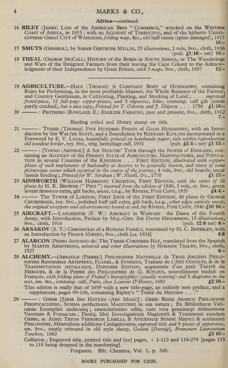 Africa—continued. 16 RILEY (James) Loss of the AMERICAN BRIG ‘“ COMMERCE,” wrecked on the WESTERN — Coast of AFRICA, in 1815 ; with an ACCOUNT of TIMBUCTOO, and of the hitherto UNDIS- | COVERED GREAT CITY of WASSANAH, folding map, 4to., old half russia (spine damaged), 18m t 18/= 17 SMUTS (GENERAL), by SARAH GERTRUDE MILLIN, 23 illustrations, 2 vols, 8vo., cloth, 1936 (pub. £1/16/- net) 18/- 18 THEAL (GEORGE MCCALL) HIsTory of the BorErs in SOUTH AFRicA, or The Wanderings and Wars of the Emigrant Farmers from their leaving the Cape Colony to the Acknow- — ledgment of their Independence by Great Britain, with 3 maps, 8vo., cloth, 1887 12/- { 4 19 AGRICULTURE.—HALE CrHoMas A COoMPLEAT Bopy of HUSBANDRY, containing Rules for Performing, in the most profitable Manner, the Whole Business of the Farmer, { and Country Gentleman, in Cultivating, Planting, and Stocking of Land; . . . engraved  frontispiece, 12 full-page copper-plates, and 3 vignettes, folio, contemp. calf gilt (joints | | | a {  partly cracked), but a mice copy, Printed for T. Osborne and F. Shipton . . . 1756 £1/10/-— : PROTHERO (ROWLAND E.) ENGLISH FARMING, past and present, 8vo., cloth, 1912. 7/- 20  Binding soiled and library stamp on title. : TUSSER (THOMAS) Five HUNDRED Points of Goop HusBANDRY, with an Intro- duction by SIR WALTER SCOTT, and a Benediction by RUDYARD KIPLING incorporated in a _ Foreword by E. V. Lucas, beautifully printed on handmade paper, title within reproduction — old woodcut border, roy. 8vo., orig. hermitage calf, 1931 (pub. £5/5/~ net) £1/15/- : [YOUNG (ARTHUR)] A SIx MONTHS’ Tour through the NORTH of ENGLAND, con- | taining an ACCOUNT of the PRESENT STATE of AGRICULTURE, MANUFACTURES, and POPULA- | TION in several Counties of the KINGDOM . . . First EDITION, tllustrated with copper-— plates of such implements of husbandry as deserve to be generally known, and views of some picturesque scenes which occurred in the course of the journey, 4 vols, 8vo., old boards, uncut (needs binding), Printed for W. Strahan ; W. Nicoll, &amp;c., 1770 £1/15/= 23 AINSWORTH (WILLIAM HaArRISON) CRICHTON, First EDITION, with the series of 18 plates by H. K. BROWNE (“‘ PHIz ”’) inserted from the edition of 1849, 3 vols, cr. 8vo., green levant morocco extra, gilt backs, uncut, t.e.g., by Riviere, FINE Copy, 1837 £4/4/=_ The Tower of LONDON, First IssuE of the First EDITION, 40 plates by GEORGE CRUIKSHANK, roy. 8vo., polished buff calf extra, gilt back, t.e.g., other edges entirely uncut, © the original wrappers and advertisements bound at end, by Riviere, FINE Copy, 1840 £10 /10/=— 25 APIRCRAFT.—LANCHESTER (F. W.) AIRCRAFT in WARFARE: the Dawn of the Fourth Army, with Introduction, Preface by Maj.-GEN. Sir DAvID HENDERSON, 15 illustrations, — 21  22   24 8vo., cloth, 1916 (pub. 12/6 net) 6/=— 26 AKSAKOV (S. T.) CHRONICLES of a RUSSIAN FAMILY, translated by M. C. BEVERLEY, with | } an Introduction by PRINCE Mirsky, 8vo., cloth [ca. 1924] 4/6 | . 27 ALARCON (PEDRO ANTONIO de) The THREE-CORNERED HAT, translated from the Spanish | by MARTIN ARMSTRONG, coloured and other illustrations by NORMAN TEALBY, 8Vvo., ae . 1927 = 28 ALCHEMY. SOPHES Renommez ARTEPHIUS, FLAMEL, &amp; SYNESIUS, Traitant de L’> ART OCCULTE, &amp; de la © TRANSMUTATION METALLIQUE, DERNIERE EDITION, augmentée d’un petit TRaITE du MeErRcuRE, &amp; de la PIERRE des PHILOSOPHES de G. RIPLEUS, nouvellement traduit en — Francois, with folding plate of Flamel’s hieroglyphics (usually wanting) and 8 diagrams tn the -  text, sm. 4to., contemp. calf, Parts, chez Laurent D’ Houry, 1682 £2/10/= | This edition is really that of 1659 with a new title-page, an entirely new preface, and a | supplement, pages 99-106, containing Ripley’s ‘‘ Traité du Mercure . . .” 29  : GEBER [JABIR IBN HAyyAN (ABU MusSA)]: GEBRI REGIS ARABUM PHILOSOPHI — PERSPICACISSIMI, SUMMA perfectionis MAGISTERII in sua natura; Ex Bibliothece Vati- — canae Exemplari undecunq ; emendatissimo edita, cum vera genuinaqz delineatione — Vasorum &amp; Fornacum ; Deniq. libri Investigationis Magisterii &amp; Testamenti ejusdem — GEBRI, ac AUREI TRIUM VERBORUM LIBELLI, &amp; AVICENNAE SUMMI MepiIci &amp; acutissimi PHILOSOPHI, Mineralium additione Castigatissima, engraved title and 9 plates of apparatus, sm. 8vo., neatly rebound in old style sheep, Gedani [Danzig], Brunonem Laurentium Tancken, 1682 £3/10/- Collation ; Engraved title, printed title and [xx] pages, + 1-112 and 119-279 [pages 113_ to 118 being dropped in the numbering]. Ferguson. Bib. Chemica, Vol. 1, p. 300.