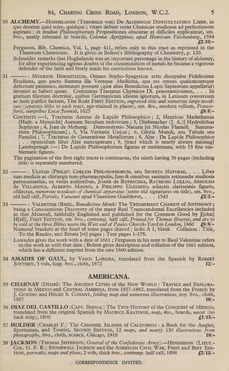 30 ALCHEMY.—HOGHELANDE (THEOBALD von) De ALCHEMIAE DIFFICULTATIBUS LIBER, in quo docetur quid scire, quidque ; vitare debeat verae Chemicae studiosus ad perfectionem aspirans : et multae Philosophorum Propositiones obscurae et difficiles explicantur, sm. 8vo., neatly rebound in boards, Colome Agrippine, apud Henricum Falckenburg, ae £2/10/- Ferguson, Bib. Chemica, Vol. 1, page 411, refers only to this tract as reprinted in the Theatrum Chemicum. It is given in Bolton’s Bibliography of Chemistry, p. 120. Schneider remarks that Hoghelande was an important personage in the history of alchemy, for after experiencing serious doubts of the transmutation of metals he became a vigorous defender of the faith and freely made his convictions known.  : MUSRUM HERMETICUM, Omnes Sopho-Spagyrice artis discipulos Fidelissime Erudiens, quo pacto Summa illa Veraque Medicina, qua res omnes qualemcumque defectum patientes, instaurari possunt (que alias Benedictus Lapis Sapientum appellatur) inveniri ac haberi queat. _Continiens Tractatus Chymicos IX. praestantissimos, . . . In gratium filiorum doctrine, quibus Germanicum idioma ignotum, in Latinum conversum ac juris publici factum, THE RARE FIRST EDITION, engraved title and numerous large wood- cuts (separate titles to each tract, age-stained in places), sm. 4to., modern vellum, Franco- furti, sumptibus Luce Fennisi, 1625 £8/8/- CONTENTS :—1, Tractatus Aureus de Lapide Philosophico ; 2, Henricus Madathanus [Hadr. a Mynsicht] Aureum Seculum redivivum ; 3, [Siebmacher (J. A.)] Hydrolithus Sophicus ; 4, Jean de Mehung. Demonstratio Nature [et Nicolas Flamell. Summa- rium Philosophicum] ; 5, Via Veritatis Unice; 6, Gloria Mundi, seu Tabula seu Paradisi ; 7, Tractatus de Generatione Metallorum ; 8, Alze : De Lapide Philosophico . opusculum liber Alize nuncupatum ; 9, [tract which is nearly always missing] Lambspringk (—) De Lapide Philosophorum figurae et emblemata, with 15 fine em- blematic figures. The pagination of the first eight tracts is continuous, the ninth having 36 pages (including title) is separately numbered. 32  : ULSTAD (PHILIP) COELUM PHILOSOPHORUM, seu SECRETA NATURAE, . . . Liber tum medicis ac chirurgis tum pharmacopolis, Imo &amp; omnibus sanitatis retinendz studiosis pernecessarius, ex variis authoribus, JOANE de RUPESCISSA, RAYMUDO LULLIO, ARNOLDO de VILLANOUA, ALBERTO MAGNO, a PHILIPPO ULSTADIO, adjectis clarissimis figuris, céllectus, numerous woodcuts of chemical apparatus (some old signatures on title), sm. 8vo., old half calf, Parisiis, Veneunt apud Viuantium Gaultherot, . . . 1543 £3/3/= : VALENTINE (BASIL, Benedictine Monk) The TRIUMPHANT CHARIOT of ANTIMONY 5 being a Conscientious Discovery of the many Real Transcendental Excellencies included in that Minerall, faithfully Englished and published for the Common Good by J[ohn] H[all], First EDITION, sm. 8vo., contemp. half calf, Printed for Thomas Bruster, and are to be sold at the three Bibles neere the West end of Paules Church-Yardin London, 1660 £8/8/- Numeral brackets at the head of some pages shaved ; lacks A 1, blank. Collation : Title, To the Reader, and Errata [vi] pages ; Text pages 1-175. Lowndes gives the work with a date of 1661 ; Ferguson in his note to Basil Valentine refers to the work as with that date ; Bolton gives description and collation of the 1661 edition, which has a different imprint from the rare 1660 edition. 34 AMADIS OF GAUL, by Vasco LoBErRA, translated from the Spanish by ROBERT SOUTHEY, 3 vols, fcap. 8vo., cloth, 1872 12/-  33 AMERICANA. 35 CHARNAY (DésireE) The ANCIENT CITIES of the NEw WorLp : TRAVELS and ExPLOoRA- TIONS in MExIco and CENTRAL AMERICA, from 1857-1882, translated from the French by J. GONINO and HELEN S. CONANT, folding map and numerous illustrations, roy. 8vo., cloth, 1887 16/- 36 DIAZ DEL CASTILLO (Capt. BERNAL) The TRUE History of the Conquest of MEXICO, translated from the original Spanish by MAURICE KEATINGE, map, 4to., boards, uncut (no back strip), 1800 £1/15/- 37 HOLDER (CHARLES F.) The CHANNEL ISLANDS of CALIFORNIA: a Book for the Angler, Sportsman, and Tourist, SECOND EDITION, 12 maps, and nearly 150 illustrations from photographs, 8vo., cloth, SCARCE, Chicago, 1910 18/- 38 JACKSON (THOMAS JEFFERSON, General of the Confederate Army).—HENDERSON (LIEUT.- CoL. G. F. R.) STONEWALL JACKSON and the AMERICAN CIVIL War, First and Best Ep1- TION, portraits, maps and plans, 2 vols, thick 8vo., contemp. half calf, 1898 £2/15/-  