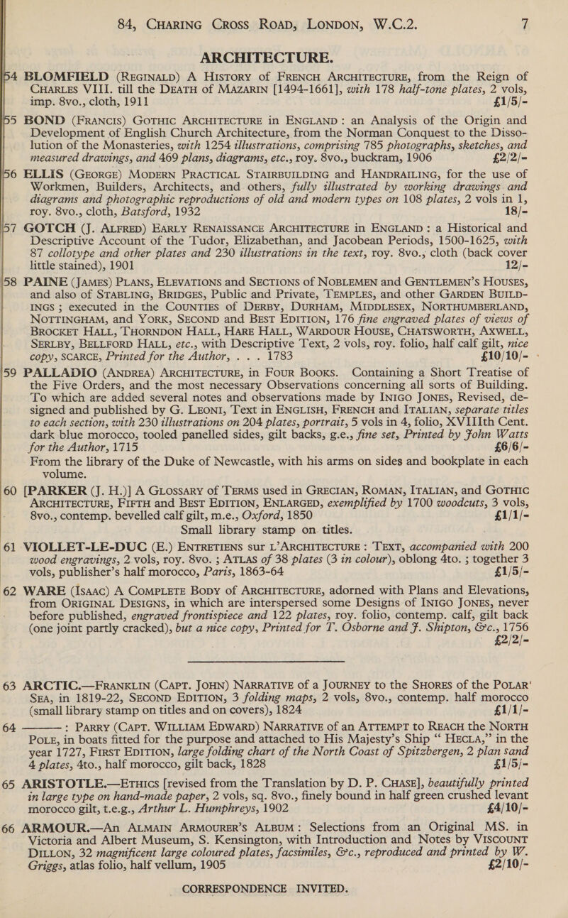 ARCHITECTURE. 54 BLOMFIELD (RecINAaLD) A History of FRENCH ARCHITECTURE, from the Reign of CHARLES VIII. till the DEATH of MAZARIN [1494-1661], with 178 half-tone plates, 2 vols, imp. 8vo., cloth, 1911 £1/5/- 5 BOND (FRANCIS) GOTHIC ARCHITECTURE in ENGLAND: an Analysis of the Origin and Development of English Church Architecture, from the Norman Conquest to the Disso- lution of the Monasteries, with 1254 illustrations, comprising 785 photographs, sketches, and measured drawings, and 469 plans, diagrams, etc., roy. 8vo., buckram, 1906 £2/2/= 6 ELLIS (GEORGE) MODERN PRACTICAL STAIRBUILDING and HANDRAILING, for the use of Workmen, Builders, Architects, and others, fully illustrated by working drawings and diagrams and photographic reproductions of old and modern types on 108 plates, 2 vols in 1, roy. 8vo., cloth, Batsford, 1932 18/= 57 GOTCH (J. ALFRED) EARLY RENAISSANCE ARCHITECTURE in ENGLAND: a Historical and Descriptive Account of the Tudor, Elizabethan, and Jacobean Periods, 1500-1625, with 87 collotype and other plates and 230 illustrations in the text, roy. 8vo.; cloth (back cover little stained), 1901 12/- 58 PAINE (JAMES) PLANS, ELEVATIONS and SECTIONS of NOBLEMEN and GENTLEMEN’S HOUSES, and also of STABLING, BRIDGES, Public and Private, TEMPLES, and other GARDEN BUILD- INGS ; executed in the COUNTIES of DERBY, DURHAM, MIDDLESEX, NORTHUMBERLAND, NOTTINGHAM, and YORK, SECOND and BEsT EDITION, 176 fine engraved plates of views of BROCKET HALL, THORNDON HALL, HARE HALL, WARDOUR HOUSE, CHATSWORTH, AXWELL, SERLBY, BELLFORD HALL, etc., with Descriptive Text, 2 vols, roy. folio, half calf gilt, nice copy, SCARCE, Printed for the Author, . . . 1783 £10/10/- - 59 PALLADIO (ANDREA) ARCHITECTURE, in FOUR Books. Containing a Short Treatise of the Five Orders, and the most necessary Observations concerning all sorts of Building. To which are added several notes and observations made by INIGO JONES, Revised, de- signed and published by G. LEONI, Text in ENGLISH, FRENCH and ITALIAN, separate titles to each section, with 230 illustrations on 204 plates, portrait, 5 vols in 4, folio, XVIIIth Cent. dark blue morocco, tooled panelled sides, gilt backs, g.e., fine set, Printed by fohn Watts  for the Author, 1715 £6/6/- From the library of the Duke of Newcastle, with his arms on sides and bookplate in each volume. 60 [PARKER (J. H.)] A GLossary of TERMS used in GRECIAN, ROMAN, ITALIAN, and GOTHIC ARCHITECTURE, FIFTH and BEsT EDITION, ENLARGED, exemplified by 1700 woodcuts, 3 vols, 8vo., contemp. bevelled calf gilt, m.e., Oxford, 1850 £1/1/- Small library stamp on. titles. 61 VIOLLET-LE-DUC (E.) ENTRETIENS sur L’ ARCHITECTURE : TEXT, accompanied with 200 | wood engravings, 2 vols, roy. 8vo. ; ATLAS of 38 plates (3 in colour), oblong 4to. ; together 3 vols, publisher’s half morocco, Paris, 1863-64 £1/5/- 62 WARE (Isaac) A CoMPLETE Bopy of ARCHITECTURE, adorned with Plans and Elevations, from ORIGINAL DESIGNS, in which are interspersed some Designs of INIGO JONES, never before published, engraved frontispiece and 122 plates, roy. folio, contemp. calf, gilt back (one joint partly cracked), but a nice copy, Printed for T. Osborne and F. Shipton, &amp;c., a - £2/2/- 63 ARCTIC.—FRANKLIN (CAPT. JOHN) NARRATIVE of a JOURNEY to the SHORES of the POLAR’ SEA, in 1819-22, SECOND EDITION, 3 folding maps, 2 vols, 8vo., contemp. half morocco (small library stamp on titles and on covers), 1824 £1/1/- : Parry (Capt. WILLIAM EDWARD) NARRATIVE of an ATTEMPT to REACH the NORTH POLE, in boats fitted for the purpose and attached to His Majesty’s Ship “‘ HEcLA,” in the year 1727, First EpitTIon, large folding chart of the North Coast of Spitzbergen, 2 plan sand 4 plates, 4to., half morocco, gilt back, 1828 £1/5/- 65 ARISTOTLE.—Eruics [revised from the Translation by D. P. CHASE], beautifully printed in large type on hand-made paper, 2 vols, sq. 8vo., finely bound in half green crushed levant morocco gilt, t.e.g., Arthur L. Humphreys, 1902 £4/10/- 66 ARMOUR.—An ALMAIN ARMOURER’S ALBUM: Selections from an Original MS. in Victoria and Albert Museum, S. Kensington, with Introduction and Notes by VISCOUNT DILLON, 32 magnificent large coloured plates, facsimiles, &amp;c., reproduced and printed by W. Griggs, atlas folio, half vellum, 1905 £2/10/-  64