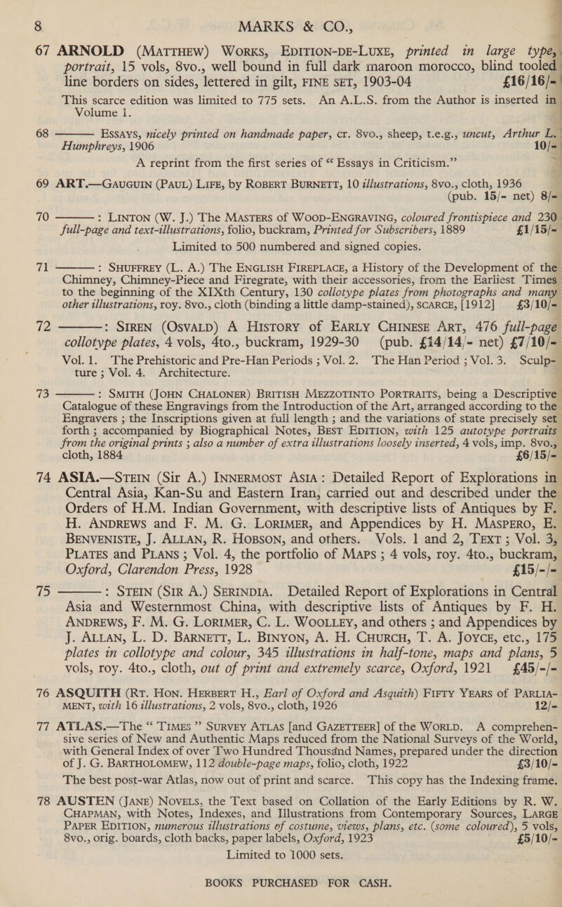 ae o 8 MARKS &amp; CO., 67 ARNOLD (MattTHEw) Works, EDITION-DE-LUXE, printed in large wel portrait, 15 vols, 8vo., well bound in full dark maroon morocco, blind tooled line borders on sides, lettered in gilt, FINE SET, 1903-04 , £16/16/-— This scarce edition was limited to 775 sets. An A.L.S. from the Author is inserted in Volume i. Essays, nicely printed on handmade paper, cr. 8vo., sheep, t.e.g., uncut, Arthur L. | Humphreys, 1906 10/= ~~ A reprint from the first series of “ Essays in Criticism.” Si 68  69 ART.—GaAUGUIN (PAUL) LIFE, by ROBERT BURNETT, 10 illustrations, 8vo., cloth, 1936 | (pub. 15/- net) 8/= : LINTON (W. J.) The Masters of Woop-ENGRAVING, coloured frontispiece and 230 full-page and text-illustrations, folio, buckram, Printed for Subscribers, 1889 £1/15/=— Limited to 500 numbered and signed copies.  70 71  : SHUFFREY (L. A.) The ENGLISH FIREPLACE, a History of the Development of the Chimney, Chimney-Piece and Firegrate, with their accessories, from the Earliest Times to the beginning of the XIXth Century, 130 collotype plates from photographs and many other illustrations, roy. 8vo., cloth (binding a little damp-stained), SCARCE, [1912] £3/10/-  72 : SIREN (OsvaLD) A History of Earty CHINESE ART, 476 full-page collotype plates, 4 vols, 4to., buckram, 1929-30 (pub. £14/14/- net) £7/10/- Vol. 1. The Prehistoric and Pre-Han Periods ; Vol.2. The Han Period ; Vol.3. Sculp- ture ; Vol. 4. Architecture. 73  : SMITH (JOHN CHALONER) BRITISH MEZZOTINTO PORTRAITS, being a Descriptive Catalogue of these Engravings from the Introduction of the Art, arranged according to the Engravers ; the Inscriptions given at full length ; and the variations of state precisely set forth ; accompanied by Biographical Notes, Best EDITION, with 125 autotype portraits from the original prints ; also a number of extra illustrations loosely inserted, 4 vols, imp. 8vo., cloth, 1884 £6/15/- 74 ASIA.—STEIN (Sir A.) INNERMOST AsIA: Detailed Report of Explorations in Central Asia, Kan-Su and Eastern Iran, carried out and described under the Orders of H.M. Indian Government, with descriptive lists of Antiques by F. H. ANDREWS and F. M. G. LORIMER, and Appendices by H. MAspEro, E. BENVENISTE, J. ALLAN, R. HOBSON, and others. Vols. 1 and 2, TExT ; Vol. 3, PLATES and PLANS ; Vol. 4, the portfolio of Maps ; 4 vols, roy. 4to., buckram, Oxford, Clarendon Press, 1928 £15/-/- : STEIN (SIR A.) SERINDIA. Detailed Report of Explorations in Central Asia and Westernmost China, with descriptive lists of Antiques by F. H. ANDREWS, F. M. G. LORIMER, C. L. WOOLLEY, and others ; and Appendices by J. ALLAN, L. D. BARNETT, L. BINYON, A. H. CHurcH, T. A. JOYCE, etc., 175 plates in collotype and colour, 345 illustrations in half-tone, maps and plans, 5 vols, roy. 4to., cloth, out of print and extremely scarce, Oxford, 1921 {£45/-/- yf)  76 ASQUITH (Rt. Hon. HERBERT H., Earl of Oxford and Asquith) FirTy YEARS of PARLIA- MENT, with 16 illustrations, 2 vols, 8vo., cloth, 1926 12/- 77 ATLAS.—The “ Times ” SuRvVEY ATLAS [and GAZETTEER] of the WORLD. A comprehen- sive series of New and Authentic Maps reduced from the National Surveys of the World, with General Index of over Two Hundred Thousdnd Names, prepared under the direction of J. G. BARTHOLOMEW, 112 double-page maps, folio, cloth, 1922 £3/10/- The best post-war Atlas, now out of print and scarce. This copy has the Indexing frame. 78 AUSTEN (JANE) Novets, the Text based on Collation of the Early Editions by R. W. CHAPMAN, with Notes, Indexes, and Illustrations from Contemporary Sources, LARGE PAPER EDITION, numerous illustrations of costume, views, plans, etc. (some coloured), 5 vols, 8vo., orig. boards, cloth backs, paper labels, Oxford, 1923 £5/10/- Limited to 1000 sets.