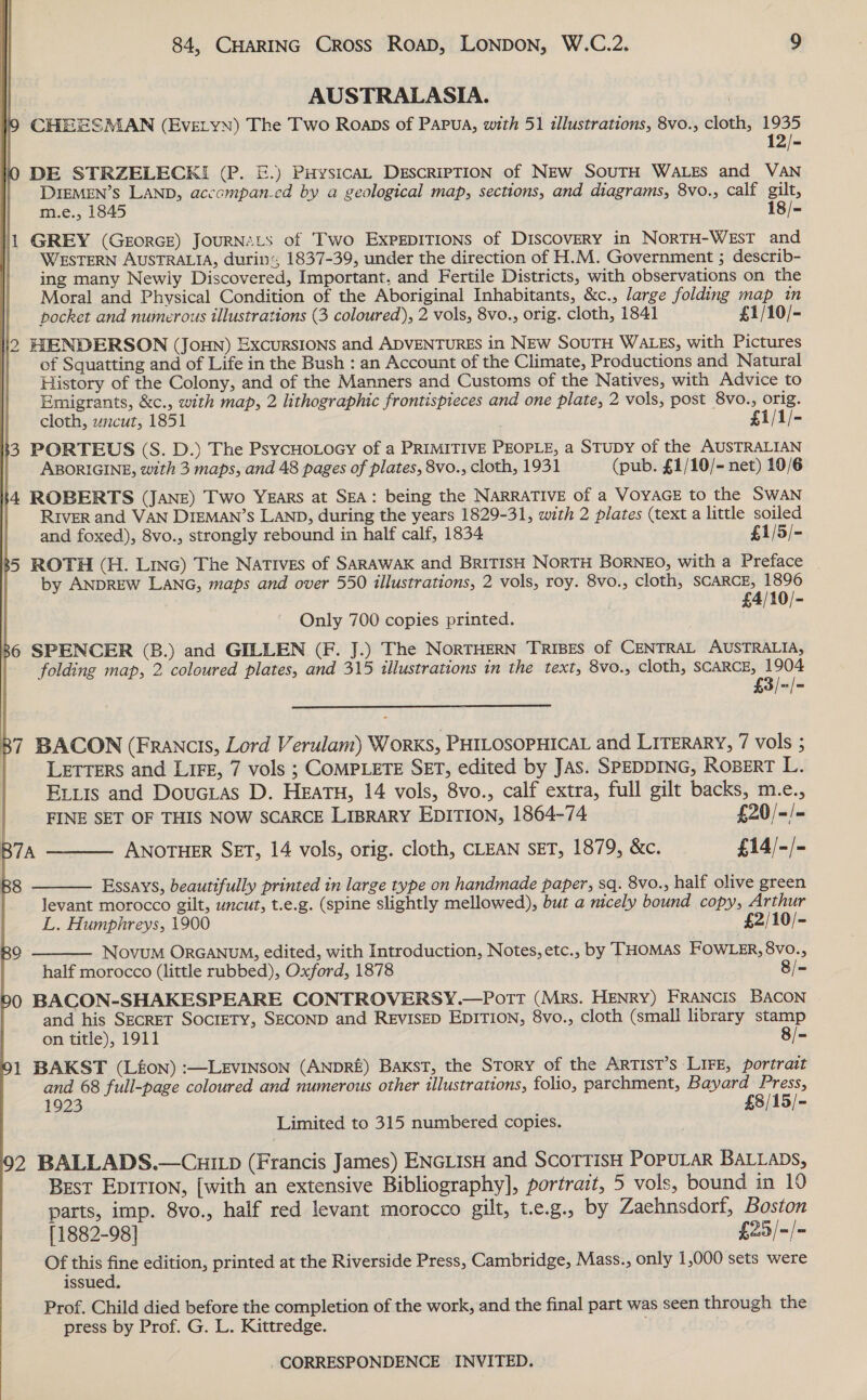 | AUSTRALASIA. | CHEESMAN (EVELYN) The Two Roaps of Papua, with 5 1 illustrations, 8vo., cloth, 1935 DE STRZELECK! (P. E.) PivysicaL DEscRiPTION of NEw SouTH WALES and VAN DIEMEN’s LAND, accompan.cd by a geological map, sections, and diagrams, 8vo., calf gilt, m.e., 1845 18/- 1 GREY (GeorGe) JouRNALS of Two ExpEDITIONS of Discovery in NorTH-WEsT and WESTERN AUSTRALIA, durin; 1837-39, under the direction of H.M. Government ; describ- ing many Newly Discovered, Important. and Fertile Districts, with observations on the Moral and Physical Condition of the Aboriginal Inhabitants, &amp;c., large folding map in pocket and numerous illustrations (3 coloured), 2 vols, 8vo., orig. cloth, 1841 £1/10/- 2 HENDERSON (JouHN) ExcursIOoNs and ADVENTURES in NEw SouTH WALES, with Pictures of Squatting and of Life in the Bush : an Account of the Climate, Productions and Natural History of the Colony, and of the Manners and Customs of the Natives, with Advice to Emigrants, &amp;c., with map, 2 lithographic frontispieces and one plate, 2 vols, post 8vo., orig.        cloth, uncut, 1851 £1/1/- k3 PORTEUS (S. D.) The PsycHoLocy of a PRIMITIVE PEOPLE, a STUDY of the AUSTRALIAN ABORIGINE, with 3 maps, and 48 pages of plates, 8vo., cloth, 1931 (pub. £1/10/- net) 10/6 4 ROBERTS (JANE) Two Years at SEA: being the NARRATIVE of a VOYAGE to the SWAN RIVER and VAN DIEMAN’s LAND, during the years 1829-31, with 2 plates (text a little soiled and foxed), 8vo., strongly rebound in half calf, 1834 £1/5/- 5 ROTH (H. Linc) The Natives of SARAWAK and BRITISH NORTH BORNEO, with a Preface by ANDREW LANG, maps and over 550 illustrations, 2 vols, roy. 8vo., cloth, SCARCE, 1896 £4/10/- Only 700 copies printed. 86 SPENCER (B.) and GILLEN (F. J.) The NoRTHERN TRIBES of CENTRAL AUSTRALIA, folding map, 2 coloured plates, and 315 illustrations in the text, 8v0.; cloth, SCARCE, 1904 £3/-/-  87 BACON (Francis, Lord Verulam) Works, PHILOSOPHICAL and LITERARY, 7 vols ; | LETTERS and LIFE, 7 vols ; COMPLETE SET, edited by JAS. SPEDDING, ROBERT L. Exits and DoucLas D. HeaTH, 14 vols, 8vo., calf extra, full gilt backs, m.e., FINE SET OF THIS NOW SCARCE LIBRARY EDITION, 1864-74 £20/-/- B7A ANOTHER SET, 14 vols, orig. cloth, CLEAN SET, 1879, &amp;c. £14/-/-  Essays, beautifully printed in large type on handmade paper, sq. 8vo., half olive green levant morocco gilt, uncut, t.e.g. (spine slightly mellowed), but a nicely bound copy, Arthur L. Humphreys, 1900 £2/10/- Novum ORGANUM, edited, with Introduction, Notes, etc., by THOMAS FOWLER, 8vo., half morocco (little rubbed), Oxford, 1878 8/= 0 BACON-SHAKESPEARE CONTROVERSY.—Pott (Mrs. HENRY) FRANCIS BACON and his SECRET SOCIETY, SECOND and REVISED EDITION, 8vo., cloth (small library stamp on title), 1911 8/- 1 BAKST (Lfon) :—LEvINSoN (ANDRE) BaKsT, the Story of the Artist’s LIFE, portrait and 68 full-page coloured and numerous other illustrations, folio, parchment, Bayard Press, 1923 £8/15/- Limited to 315 numbered copies.   2 BALLADS.—Cui1p (Francis James) ENGLISH and SCOTTIsH POPULAR BALLADS, Best EpITIon, [with an extensive Bibliography], portrait, 5 vols, bound in 10 parts, imp. 8vo., half red levant morocco gilt, t.e.g., by Zaehnsdorf, Boston [1882-98] £25 /=/= Of this fine edition, printed at the Riverside Press, Cambridge, Mass., only 1,000 sets were issued, Prof. Child died before the completion of the work, and the final part was seen through the press by Prof. G. L. Kittredge.
