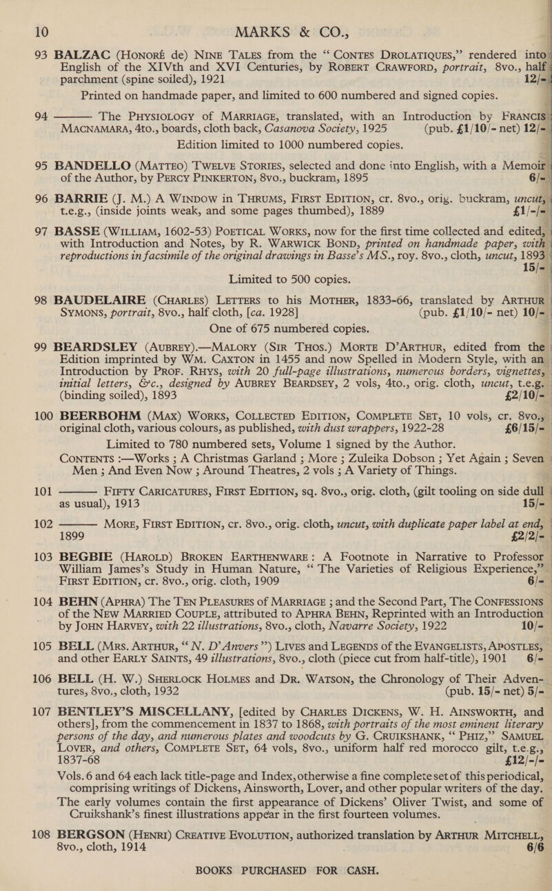 d 10 MARKS &amp; CO., 93 BALZAC (Honore de) NINE TALes from the ‘“‘ CONTES DROLATIQUES,” rendered into | ' English of the XIVth and XVI Centuries, by ROBERT CRAWFORD, portrait, 8vo., half parchment (spine soiled), 1921 ie Printed on handmade paper, and limited to 600 numbered and signed copies. 94  MACNAMARA, 4to., boards, cloth back, Casanova Society, 1925 (pub. £1/10/- net) 12/= The PHYSIOLOGY of MARRIAGE, translated, with an Introduction by HKRANCIS i 4 Edition limited to 1000 numbered copies. 4  95 BANDELLO (MatTTEO) TWELVE STORIES, selected and done into English, with a Memoir | of the Author, by PERCY PINKERTON, 8vo., buckram, 1895 6/- \ 96 BARRIE (J. M.) A Winpow in THRUMs, First EDITION, cr. 8vo., orig. buckram, uncut, | t.e.g., (inside joints weak, and some pages thumbed), 1889 £1/- be | : 97 BASSE (WILLIAM, 1602-53) PoETICAL Works, now for the first time collected and edited, : with Introduction and Notes, by R. WARWICK BOND, printed on handmade paper, with ‘ reproductions tn facsimile of the original drawings in Basse’s MS., roy. 8vo., cloth, uncut, 1893 | 15/=— Limited to 500 copies. 98 BAUDELAIRE (CHARLES) LETTERS to his MOTHER, 1833-606, translated by ARTHUR | SYMONS, portrait, 8vo., half cloth, [ca. 1928] (pub. £1/10/- net) 10/~ One of 675 numbered copies. 99 BEARDSLEY (AvuBREY).—MALoryY (SIR THOS.) MoRTE D’ARTHUR, edited from the. Edition imprinted by WM. CaxTON in 1455 and now Spelled in Modern Style, with an Introduction by PROF. RHys, with 20 full-page illustrations, numerous borders, vignettes, initial letters, &amp;c., designed by AUBREY BEARDSEY, 2 vols, 4to., orig. cloth, uncut, t.e.g. (binding soiled), 1893 £2/10/- 100 BEERBOHM (Max) Works, COLLECTED EDITION, COMPLETE SET, 10 vols, cr. 8vo., original cloth, various colours, as published, with dust wrappers, 1922-28 £6/15/-_ Limited to 780 numbered sets, Volume 1 signed by the Author. CONTENTS :—Works ; A Christmas Garland ; More ; Zuleika Dobson ; Yet Again ; Seven © Men ; And Even Now ; Around Theatres, 2 vols ; A Variety of Things.  FIFTY CARICATURES, FIRST EDITION, sq. 8vo., orig. cloth, (gilt tooling on side dull —  101 as usual), 1913 15/=— 102 Mork, FIRST EDITION, cr. 8vo., orig. cloth, uncut, with duplicate paper label at end, ~ 1899 £2/2/= | 103 BEGBIE (HaroL_p) BROKEN EARTHENWARE: A Footnote in Narrative to Professor — William James’s Study in Human Nature, “‘ The Varieties of Religious Experience,” First EDITION, cr. 8vo., orig. cloth, 1909 6/=— 104 BEHN (Apura) The TEN PLEASURES of MARRIAGE ; and the Second Part, The CONFESSIONS © of the NEw MARRIED COUPLE, attributed to APHRA BEHN, Reprinted with an Introduction by JOHN HARVEY, with 22 illustrations, 8vo., cloth, Navarre Society, 1922 10/- 105 BELL (Mrs. ARTHUR, *‘ N. D’ Anvers’’) LIvES and LEGENDS of the EVANGELISTS, APOSTLES, © and other EARLY SAINTS, 49 illustrations, 8vo., cloth (piece cut from half-title), 1901 6/- 106 BELL (H. W.) SHERLOCK HOLMEs and Dr. WATSON, the Chronology of Their Adven- tures, 8vo., cloth, 1932 (pub. 15/= net) 5/= 107 BENTLEY’S MISCELLANY, [edited by CHARLES DICKENS, W. H. AINSWORTH, and others], from the commencement in 1837 to 1868, with portraits of the most eminent literary persons of the day, and numerous plates and woodcuts by G. CRUIKSHANK, ‘‘ PHIz,”? SAMUEL LOVER, and others, COMPLETE SET, 64 vols, 8vo., uniform half red morocco gilt, t.e.g., 1837-68 £12/-/- Vols. 6 and 64 each lack title-page and Index, otherwise a fine complete set of this periodical, comprising writings of Dickens, Ainsworth, Lover, and other popular writers of the day. The early volumes contain the first appearance of Dickens’ Oliver Twist, and some of Cruikshank’s finest illustrations appear in the first fourteen volumes. 108 BERGSON (HENRI) CREATIVE EVOLUTION, authorized translation by Anitente MITCHELL, 8vo., cloth, 1914 6/6