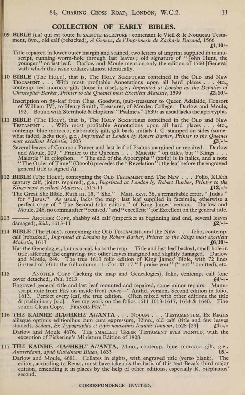  09 115 116 Tid 84, CHARING Cross ROAD, LONDON, W.C.2. 11 COLLECTION OF EARLY BIBLES. BIBLE (1A) qui est toute la SAINCTE ESCRITURE: contenant le Vieil &amp; le Nouveau Testa- ment, 8vo., old calf (rebacked), A Geneve, de l’ Imprimerie de Zacharite Durand, 1566 £1/10/- Title repaired in lower outer margin and stained, two letters of imprint supplied in manu- script, running worm-hole through last leaves; old signature of ‘‘ John Hunt, the younger ”’ on last leaf. Darlow and Moule mention only the edition of 1560 [Geneva] with which this issue collates almost identically. BIBLE (The Hoty), that is, The Hoty SCRIPTURES conteined in the OLD and NEw TESTAMENT . . . With most profitable Annotations upon all hard places... 4to., contemp. red morocco gilt, (loose in case), g.e., Imprinted at London by the Deputies of Christopher Barker, Printer to the Queenes most Excellent Matestie, 1599 £2/10/- Inscription on fly-leaf from Chas. Goodwin, (sub-treasurer to Queen Adelaide, Consort of William IV), to Henry Smith, Treasurer, of Morden College. Darlow and Moule, 192. Bound with Sternhold &amp; Hopkins’ ‘‘Psalmes,”’ 1639; as usual lacks the apocrypha. BIBLE (The Hoty), that is, The HoLy SCRIPTURES conteined in the OLD and NEw TESTAMENT .. . With most profitable Annotations upon all hard places... 4to., contemp. blue morocco, elaborately gilt, gilt back, initials I. C. stamped on sides (some- what faded, lacks ties), g.e., Imprinted at London by Robert Barker, Printer to the Queenes most excellent Matestie, 1603 £3/-/- Several leaves of Common Prayer and last leaf of Psalms margined or repaired. Darlow and Moule, 209, “‘ Printer to the Queenes . . . Maiestie ’’ on titles, but “ Kings .. . Maiestie ”? in colophon. ‘* The end of the Apocrypha ” (xx4b) is in italics, and a note “The Order of Time’’ (Oo06b) precedes the “ Revelation”’: the leaf before the engraved general title is signed Aj. BIBLE (The HOoLy), conteyning the OLD TESTAMENT and The NEw .. . Folio, XIXth century calf, (joints repaired), g.e., Imprinted at London by Robert Barker, Printer to the Kings most excellent Maiestie, 1613-11 £12/-/- The Great She Bible, Ruth 111. 15, ‘‘ She.’ Matt. xxvi. 36, a remarkable error, ‘‘ Judas ” for ‘“‘ Jesus.”’” As usual, lacks the map: last leaf supplied in facsimile, otherwise a perfect copy of “‘ The Second folio edition’? of King James’ version. Darlow and Moule, 246, no comma after “ reuised,”’ and “ excellent ’’ for Excellent on the general title.  ANOTHER Copy, shabby old calf (imperfect at beginning and end, several leaves damaged), zbid., 1613-11 £2/-/- BIBLE (The HOLzy), conteyning the OLD TESTAMENT, and the NEw . folio, contemp. calf (rebacked), Imprinted at London by Robert Barker, Printer to the Rings most excellent Matestie, 1613 £6/10/- Has the Genealogies, but as usual, Lacks the map. ‘Title and last leaf backed, small hole in title, affecting the engraving, two other leaves margined and slightly damaged. Darlow and Moule, 249. The true 1613 folio edition of King James’ Bible, with 72 lines (instead of 59) to the full column : 1. Cor. x1. 17 “ I praise you ”’ (“‘ not ”’ omitted), etc.  ANOTHER Copy (lacking the map and Genealogies), folio, contemp. calf (one cover detached), zbzd. 1613 £4/-/- Engraved general title and last leaf mounted and repaired, some minor repairs. Manu- script note from Fry on inside front cover—‘‘ Authd. version, Second edition in folio, 1613. Perfect every leaf, the true edition. Often mixed with other editions the title &amp; preliminary [sic]. See my work on the folios 1611 1613-1617, 1634 &amp; 1640. Fine sound Clean Copy. FRANCIS FRy.”’ TH KAINHE AIAOHKHS AITANTA ... Novuum . . .. TESTAMENTUM, Ex REGIIS aliisque optimis editionibus cum cura expressum, 32mo., old calf (title and few leaves stained), Sedam, Ex Typographia et typis nomssimis Ioannis Iannom, 1628-[29] £1/-/- Darlow and Moule 4676. THE SMALLEST GREEK TESTAMENT EVER PRINTED, with the exception of Pickering’s Miniature Edition of 1828. THs KAINHE 4AIAOHKH, AITANTA, 24mo., contemp. blue morocco gilt, g.e., Amsterdam, apud Gulielmam Blaeu, 1633 15/- Darlow and Moule, 4681. Collates in eights, with engraved title (verso blank). The editor, according to Reuss, must have taken as the basis of this text Beza’s third major edition, emending it in places by the help of other editions, especially R. Stephanus’ second.