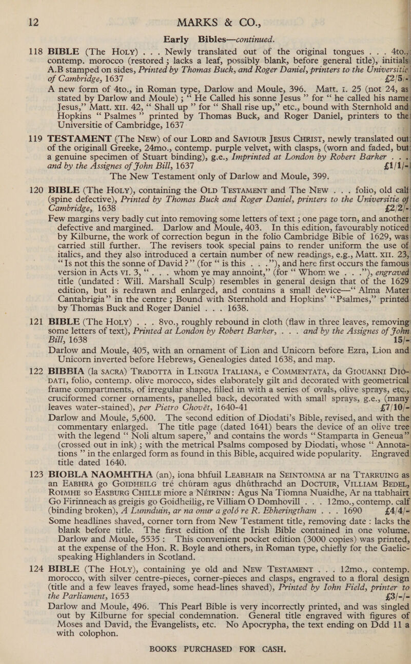 118 119 120 121 122 123 124 Early Bibles—continued. BIBLE (The Hoty) . Newly translated out of the original tongues .. . 4to. a contemp. morocco (restored ; lacks a leaf, possibly blank, before general title), initial 5) A.B stamped on sides, Printed by Thomas Buch, and Roger Daviel, printers to the a   a of Cambridge, 1637 £2/5/- A new form of 4to., in Roman type, Darlow and Moule, 396. Matt. i. 25 (not 24, as: stated by Darlow and Moule) ; “‘ He Called his sonne Jesus * for “‘ he called his name Jesus,” Matt. x11. 42, ‘* Shall up ”’ for “ Shall rise up,” etc., bound with Sternhold and Hopkins “ Psalmes”’ printed by Thomas Buck, and Roger Daniel, printers to the Universitie of Cambridge, 1637. TESTAMENT (The NEw) of our Lorp and Saviour JEsuS CHRIST, newly translated out of the originall Greeke, 24mo., contemp. purple velvet, with clasps, (worn and faded, but an } i  a genuine specimen of Stuart binding), g.e., Imprinted at London by Robert Barker . . and by the Assignes of Fohn Bill, 1637 £i/1 [a The New Testament only of Darlow and Moule, 399. BIBLE (The Ho ry), containing the OLD TESTAMENT and The NEw . folio, old calf (spine defective), Printed by Thomas Buck and Roger Daniel, printers to the Taney of Cambridge, 1638 £2/2/5 Few margins very badly cut into removing some letters of text ; one page torn, and another defective and margined. Darlow and Moule, 403. In this edition, favourably noticed by Kilburne, the work of correction begun in the folio Cambridge Bible of 1629, was. carried still further. The revisers took special pains to render uniform the use of italics, and they also introduced a certain number of new readings, e.g., Matt. XII. 23, “Ts not this the sonne of David ?”’ (for “‘is this . . .”’), and here first occurs the famous version in Acts vI. 3, ““. . . whom ye may annoint,” (for “ Whom we .. .’’), engraved title (undated : Will. Marshall Sculp) resembles in general design that of the 1629 edition, but is redrawn and enlarged, and contains a small device—‘‘ Alma Mater Cantabrigia” in the centre ; Bound with Sternhold and Hopkins’ “Psalmes,” printed by Thomas Buck and Roger Daniel . . . 1638. BIBLE (The Hoty) . . . 8vo., roughly rebound in cloth (flaw in three leaves, removing some letters of text), Printed at London by Robert Barker, . . . and by the Assignes of fohn Bill, 1638 15/- Darlow and Moule, 405, with an ornament of Lion and Unicorn before Ezra, Lion and Unicorn inverted before Hebrews, Genealogies dated 1638, and map. BIBBIA (la sacRA) TRADOTTA in LINGUA ITALIANA, e COMMENTATA, da GIOUANNI Did- DATI, folio, contemp. olive morocco, sides elaborately gilt and decorated with geometrical frame compartments, of irregular shape, filled in with a series of ovals, olive sprays, etc., cruciformed corner ornaments, panelled back, decorated with small sprays, g.e., onan leaves water-stained), per Pietro Chovét, 1640-41 £7/10/- Darlow and Moule, 5,600. The second edition of Diodati’s Bible, revised, and with the commentary enlarged. The title page (dated 1641) bears the device of an olive tree with the legend “ Noli altum sapere,” and contains the words “Stamparta in Geneua”™ (crossed out in ink) ; with the metrical Psalms composed by Diodati, whose “‘ Annota- tions ”’ in the enlarged form as found in this Bible, acquired wide popularity. Engraved title dated 1640. BIOBLA NAOMHTHA (an), iona bhfuil LEABHAIR na SEINTOMNA ar na TTARRUING as an EABHRA go GOIDHEILG tré chairam agus dhiathrachd an DOCTUIR, VILLIAM BEDEL, ROIMHE so EASBURG CHILLE miore a NEIRINN: Agus Na Tiomna Nuaidhe, Ar na ttabhairt Go Firinneach as greigis go Goidheilig, re Villiam O Domhovill . . . 12mo., contemp. calf (binding broken), A Lunnduin, ar na onur a gold re R. Ebheringtham . . . 1690 £4/4/- Some headlines shaved, corner torn from New Testament title, removing date : lacks the blank before title. The first edition of the Irish Bible contained in one volume. Darlow and Moule, 5535: This convenient pocket edition (3000 copies) was printed, at the expense of the Hon. R. Boyle and others, in Roman type, chiefly for the Gaelic- speaking Highlanders in Scotland. BIBLE (The Hoty), containing ye old and NEw TESTAMENT . . . 12mo., contemp. morocco, with silver centre-pieces, corner-pieces and clasps, engraved to a floral design (title and a few leaves frayed, some head-lines shaved), Printed by Iohn Field, printer to the Parliament, 1653 £3/-/= Darlow and Moule, 496. This Pearl Bible is very incorrectly printed, and was singled out by Kilburne for special condemnation. General title engraved with figures of Moses and David, the Evangelists, etc. No Apocrypha, the text ending on Ddd lla with colophon.