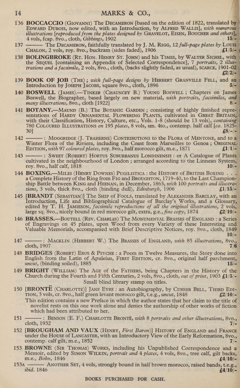 136 137 138 139 140 141 142 143 144 145 146 147 148 149 150 151 152 153     BOCCACCIO (GIovaNNI) The DECAMERON [based on the edition of 1822, translated by | EDWARD DUBOIS, now edited, with an Introduction, by ALFRED WALLIS], with numerous © illustrations [reproduced from the plates designed by GRAVELOT, EISEN, BOUCHER and others], © 4 vols, fcap. 8vo., cloth, Gibbings, 1902 15/- The DECAMERON, faithfully translated by J. M. Rica, 12 full-page plates by Loum ' CHALON, 2 vols, roy. 8vo., buckram (sides faded), 1906 £1/5/-— BOLINGBROKE (Rt. Hon. HENry ST. JOHN) and his Times, by WALTER signe with the SEQUEL [containing an Appendix of Selected Correspondence], 7 portraits, 2 tllus= trations and a facsimile, 2 vols, 8vo., cloth, (backs slightly faded, as usual), SCARCE, ie BOOK OF JOB (THE); with full-page designs by HERBERT GRANVILLE FELL, and 5  Introduction by JOSEPH JACOBS, square 8vo., cloth, 1896 5/- BOSWELL (JAMEs).—TINKER (CHAUNCEY B.) YOUNG BOSWELL ; Chapters on James Boswell, the Biographer, based largely on new material, with portraits, facsimiles, and | many illustrations, 8vo., cloth [1922] 8/=— BOTANY.—Mavunp (B.) The BoTANIc GARDEN ; consisting of highly finished repre- sentations of HARDY ORNAMENTAL FLOWERING PLANTS, cultivated in GREAT par with their Classification, History, Culture, etc., Vols. 1-8 (should be 13 vols), containing 780 COLOURED ILLUSTRATIONS on 195 plates, 8 vols, sm. 4to., contemp. half calf [ca. 1825- 30] £8/ ~/=) : MOGGRIDGE (J. TRAHERNE) CONTRIBUTIONS to the FLORA of MENTONE, and to a Winter Flora of the Riviera, including the Coast from Marseilles to Genoa ; ORIGINAL EDITION, with 97 coloured plates, roy. 8vo., half morocco gilt, m.e., 1871 £1/1/-— : SWEET (ROBERT) HorTUS SUBURBANUS LONDINENSIS : or A Catalogue of Plants | cultivated in the neighbourhood of London ; arranged according to the Linnean System, © roy. 8vo., half calf, 1818 10/- BOXING.—MILEs (HENRY DOWNES) PUGILISTICA : the History of BRITISH BOXING . . . a Complete History of the Ring from FIG and BROUGHTON, 1719-40, to the Last Champion- | ship Battle between KING and HEENAN, in December, 1863; with 100 portraits and illustra= tions, 3 vols, thick 8vo., cloth (binding dull), Edinburgh, 1906 £1/15/-— [BRANDT (SEBASTIAN)] The SuHrp of FooLs, translated by ALEXANDER BARCLAY, with an — Introduction, Life and Bibliographical Catalogue of Barclay’s Works, and a Glossary, © edited by T. H. JAMIESON, facsimile reproductions of all the original illustrations, 2 vols, © large sq. 8vo., nicely bound in red morocco gilt, extra, g.e., fine copy, 1874 £2/10/-— BRASSES.—BOvrELL (REV. CHARLES) The MONUMENTAL BRASSES of ENGLAND : a Series of Engravings on 45 plates, upon Wood from every Variety of these Interesting and — Valuable Memorials, accompanied with Brief Descriptive Notices, roy. 8vo., cloth, 1849 —        10/- : MACKLIN (HERBERT W.) The BRASSES of ENGLAND, with 85 illustrations, 8vo., cloth, 1907 7/6 | BRIDGES (ROBERT) Eros &amp; PSYCHE : a Poem in Twelve Measures, the Story done into — English from the Latin of Apuleius, First EDITION, cr. 8vo., original half parchment, uncut, (binding soiled), 1885 15/-— BRIGHT (WILLIAM) The AGE of the FATHERS, being Chapters in the History of the Church during the Fourth and Fifth Centuries, 2 vols, 8vo., cloth, out of print, 1903 £1/5/- Small blind library stamp on titles. [BRONTE (CHARLOTTE)| JANE EYRE: an Autobiography, by CURRER BELL, THIRD EDI- TION, 3 vols, cr. 8vo., half green levant morocco gilt, t.e.g., uncut, 1848 £2/10/= This edition contains a new Preface in which the author states that her claim to the title of - novelist rests on this one work alone and denies the authorship of other works of fiction which had been attributed to her. : BENSON (E. F.) CHARLOTTE BRONTE, with 8 portraits and other illustrations, 8vo., cloth, 1932 , a= [BROUGHAM AND VAUX (Henry, First Baron)| History of ENGLAND and FRANCE under the House of LANCASTER, with an Introductory View of the Early Reformation, 8vo., contemp. calf gilt, m.e., 1852 7/- BROWNE (Sir THOMAS) Works, including his Unpublished Correspondence and a Memoir, edited by SIMON WILKIN, portrait and 4 plates, 4 vols, 8vo., tree calf, gilt backs, m.e., Bohn, 1846 £4/10/- ANOTHER SET, 4 vols, strongly bound in half brown morocco, raised bands, t.e.g., ibid. 1846 £4/10/- - BOOKS PURCHASED FOR CASH.  
