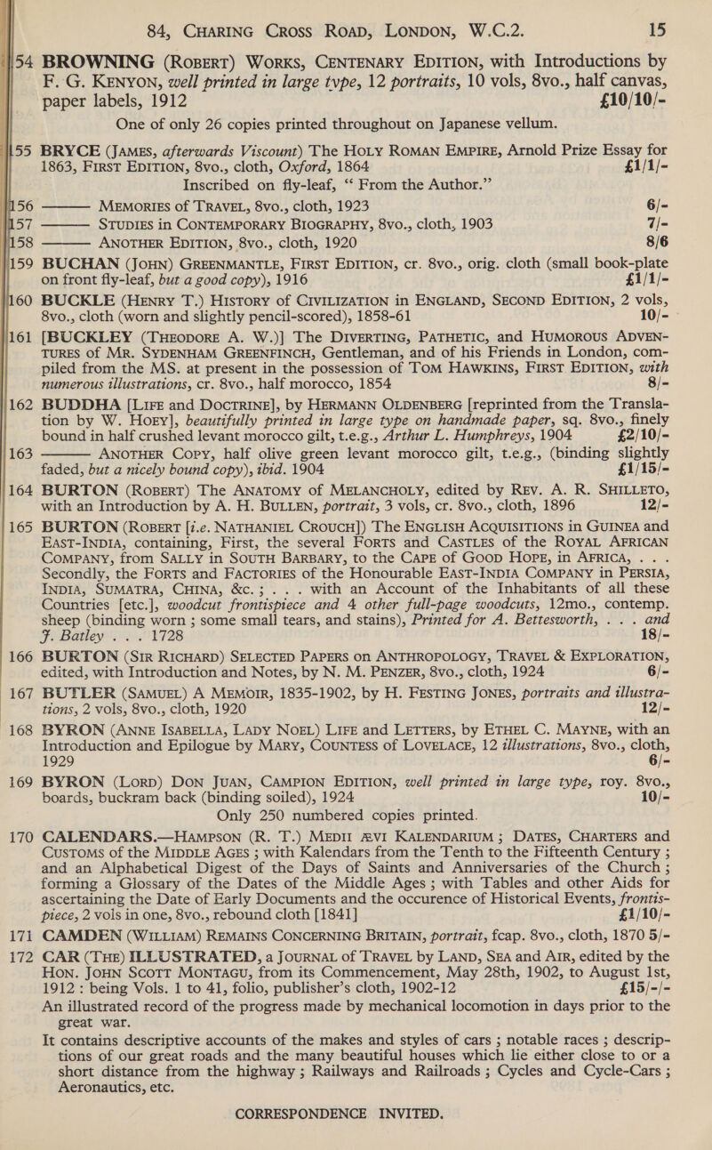  154 166 167 168 169 170 i7] Ly 84, CHARING Cross Road, LONDON, W.C.2. 15 BROWNING (RosBERT) Works, CENTENARY EDITION, with Introductions by F. G. KENYON, well printed in large tvpe, 12 portraits, 10 vols, 8vo., half canvas, paper labels, 1912 £10/10/- One of only 26 copies printed throughout on Japanese vellum.    BRYCE (JAMES, afterwards Viscount) The Hoty ROMAN EMPIRE, Arnold Prize Essay for 1863, First EDITION, 8vo., cloth, Oxford, 1864 £1/1/- Inscribed on fly-leaf, ‘‘ From the Author.” MEMORIES of TRAVEL, 8vo., cloth, 1923 6/- STUDIES in CONTEMPORARY BIOGRAPHY, 8vo., cloth, 1903 7/- ANOTHER EDITION, 8vo., cloth, 1920 8/6 BUCHAN (JoHN) GREENMANTLE, First EDITION, cr. 8vo., orig. cloth (small book-plate on front fly-leaf, but a good copy), 1916 £1/1/- BUCKLE (Henry T.) History of CIVILIZATION in ENGLAND, SECOND EDITION, 2 vols, 8vo., cloth (worn and slightly pencil-scored), 1858-61 10/- [BUCKLEY (TuHEoporE A. W.)] The DIVERTING, PATHETIC, and Humorous ADVEN- TURES of Mr. SYDENHAM GREENFINCH, Gentleman, and of his Friends in London, com- piled from the MS. at present in the possession of TOM HAWKINS, First EDITION, with numerous illustrations, cr. 8vo., half morocco, 1854 8/-  BUDDHA [LIFE and DocTRINE], by HERMANN OLDENBERG [reprinted from the Transla- tion by W. Hoey], beautifully printed in large type on handmade paper, sq. 8vo., finely bound in half crushed levant morocco gilt, t.e.g., Arthur L. Humphreys, 1904 £2/10/- ANOTHER Copy, half olive green levant morocco gilt, t.e.g., (binding slightly faded, but a nicely bound copy), tbid. 1904 £1/15/- BURTON (RoBeERT) The ANATOMY of MELANCHOLY, edited by Rev. A. R. SHILLETO, with an Introduction by A. H. BULLEN, portrait, 3 vols, cr. 8vo., cloth, 1896 12/- BURTON (ROBERT [7.e. NATHANIEL CROUCH]) The ENGLISH ACQUISITIONS in GUINEA and EastT-INDIA, containing, First, the several Forts and CasTLes of the ROYAL AFRICAN CoMPANY, from SALLY in SOUTH BARBARY, to the CAPE of GOoD HOPE, in AFRICA, . . Secondly, the Forts and FactTorigs of the Honourable East-INDIA COMPANY in PERSIA, INDIA, SUMATRA, CHINA, &amp;c.; .. . with an Account of the Inhabitants of all these Countries [etc.], woodcut frontispiece and 4 other full-page woodcuts, 12mo., contemp. sheep (binding worn ; some small tears, and stains), Printed for A. Bettesworth, . . . and FEUBGANEVE RS OVI28 18/- BURTON (Sir RICHARD) SELECTED PAPERS on ANTHROPOLOGY, TRAVEL &amp; EXPLORATION, edited, with Introduction and Notes, by N. M. PENZER, 8vo., cloth, 1924 6/- BUTLER (SAMUEL) A MEmorrR, 1835-1902, by H. FESTING JONES, portraits and tllustra- tions, 2 vols, 8vo., cloth, 1920 12/- BYRON (ANNE ISABELLA, LADY NOEL) LIFE and LETTERS, by ETHEL C. MAYNE, with an Introduction and Epilogue by MARy, CouNTESS of LOVELACE, 12 zllustrations, 8vo., cloth, 1929 6/- BYRON (Lorp) DON JUAN, CAMPION EDITION, well printed in large type, roy. 8vo., boards, buckram back (binding soiled), 1924 10/- Only 250 numbered copies printed. CALENDARS.—Hampson (R. T.) MEDII AVI KALENDARIUM ; DATES, CHARTERS and CUSTOMS of the MIDDLE AGES ; with Kalendars from the Tenth to the Fifteenth Century ; and an Alphabetical Digest of the Days of Saints and Anniversaries of the Church ; forming a Glossary of the Dates of the Middle Ages ; with Tables and other Aids for ascertaining the Date of Early Documents and the occurence of Historical Events, frontis- piece, 2 vols in one, 8vo., rebound cloth [1841] £1/10/- CAMDEN (WILLIAM) REMAINS CONCERNING BRITAIN, portrait, fcap. 8vo., cloth, 1870 5/- CAR (THE) ILLUSTRATED, a JouRNAL of TRAVEL by LAND, SEA and AIR, edited by the Hon. JOHN Scott MONTAGU, from its Commencement, May 28th, 1902, to August Ist, 1912 : being Vols. 1 to 41, folio, publisher’s cloth, 1902-12 £15/-/- An illustrated record of the progress made by mechanical locomotion in days prior to the great war. It contains descriptive accounts of the makes and styles of cars ; notable races ; descrip- tions of our great roads and the many beautiful houses which lie either close to or a short distance from the highway ; Railways and Railroads ; Cycles and Cycle-Cars ; Aeronautics, etc.