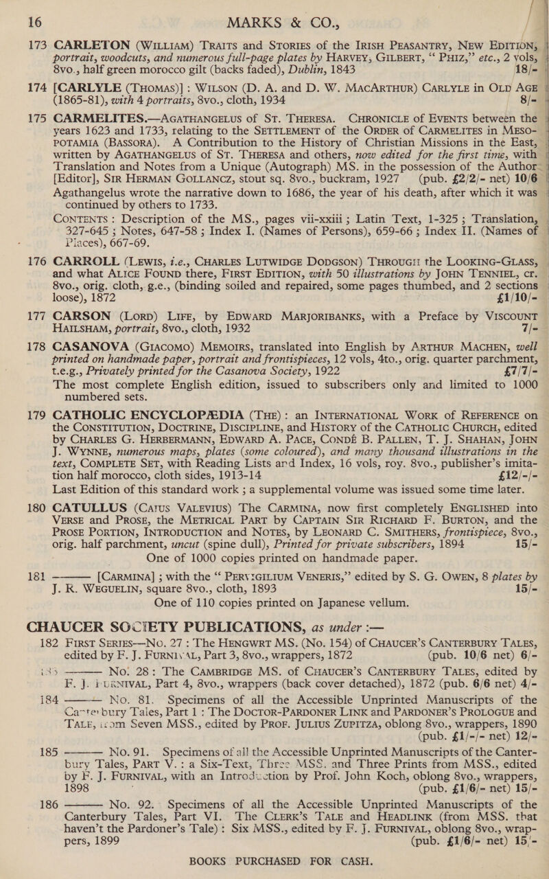 / 16 MARKS &amp; CO., 8vo., half green morocco gilt (backs faded), Dublin, 1843 18/- 174 [CARLYLE (THomas)]: WILSON (D. A. and D. W. MAcARTHUR) CARLYLE in OLD AGE (1865-81), with 4 portraits, 8vo., cloth, 1934 8/= years 1623 and 1733, relating to the SETTLEMENT of the ORDER of CARMELITES in MESO- POTAMIA (BassorRA). A Contribution to the History of Christian Missions in the East, written by AGATHANGELUS of ST. THERESA and others, now edited for the first time, with continued by others to 1733. CONTENTS: Description of the MS., pages vii-xxiii ; Latin Text, 1-325 ; Translation, Places), 667-69. and what ALICE FOUND there, First EDITION, with 50 illustrations by JOHN 'TENNIEL, cr. loose), 1872 £1/10/- 177 CARSON (Lorp) LIFE, by EDWARD MARJORIBANKS, with a Preface by VISCOUNT HAILSHAM, portrait, 8vo., cloth, 1932 7/- 178 CASANOVA (GIACOMO) MEMoIRS, translated into English by ARTHUR MACHEN, well printed on handmade paper, portrait and frontispieces, 12 vols, 4to., orig. quarter parchment, t.e.g., Privately printed for the Casanova Soctety, 1922 £7/7/- The most complete English edition, issued to subscribers only and limited to 1000 numbered sets. 179 CATHOLIC ENCYCLOPEDIA (THE): an INTERNATIONAL WoRK of REFERENCE on the CONSTITUTION, DOCTRINE, DISCIPLINE, and History of the CATHOLIC CHURCH, edited by CHARLES G. HERBERMANN, EDWARD A. PACE, CONDE B. PALLEN, T. J. SHAHAN, JOHN J. WYNNE, numerous maps, plates (some coloured), and many thousand illustrations in the text, COMPLETE SET, with Reading Lists and Index, 16 vols, roy. 8vo., publisher’s imita- tion half morocco, cloth sides, 1913-14 £i2/-/- Last Edition of this standard work ; a supplemental volume was issued some time later. 180 CATULLUS (Carus VAaLevius) The CARMINA, now first completely ENGLISHED into VERSE and PROSE, the METRICAL PART by CAPTAIN SIR RICHARD F. BURTON, and the PROSE PORTION, INTRODUCTION and NOTES, by LEONARD C. SMITHERS, frontispiece, 8v0., orig. half parchment, uncut (spine dull), Printed for private subscribers, 1894 15/- One of 1000 copies printed on handmade paper. [CARMINA] ; with the ‘“‘ PERVIGILIUM VENERIS,”’ edited by S. G. OWEN, 8 plates by J. KR. WEGUELIN, square 8vo., cloth, 1893 15/- One of 110 copies printed on Japanese vellum. CHAUCER SOCIETY PUBLICATIONS, as under :— 182 First SeRTES-—NO. 27 : The HENGwrtT MS. (No. 154) of CHAUCER’S CANTERBURY TALES, edited by F. J. FURNI\ AL, Part 3, 8vo., wrappers, 1872 (pub. 10/6 net) 6/- No: 28: The CAMBRIDGE MS. of CHAUCER’S CANTERBURY TALES, edited by F. J. bURNIVAL, Part 4, 8vo., wrappers (back cover detached), 1872 (pub. 6/6 net) 4/-  181    184 No. 81. Specimens of all the Accessible Unprinted Manuscripts of the Cater bury Tales, Part 1 : The DocTOR-PARDONER LINK and PARDONER’S PROLOGUE and TALE, irom Seven MSS., edited by PRor. JuLius Zupitza, oblong 8vo., wrappers, 1890 (pub. £1/-/- net) 12/- 185 No. 91. Specimens of all the Accessible Unprinted Manuscripts of the Canter- bury Tales, PART V.: a Six-Text, Three MSS. and Three Prints from MSS., edited by F. J. FURNIVAL; with an Introduction by Prof. John Koch, oblong 8vo., wrappers, 1898 (pub, £1/6/- net) 15/- 186 No. 92.° Specimens of all the Accessible Unprinted Manuscripts of the  Canterbury Tales, Part VI. The CLERK’s TALE and HEADLINK (from MSS. that haven’t the Pardoner’s Tale) : Six MSS., edited by F. J. FURNIVAL, oblong 8vo., wrap- pers, 1899 (pub. £1/6/- net) 15'-