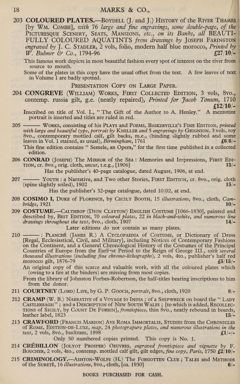 203 204 205 206 207 208 209 210 211 212 e13 214 215    MARKS &amp; CO., / COLOURED PLATES.—BovybELt (J. and J.) History of the RIVER THAMES: [by WM. ComBE], with 76 large and fine engravings, some double-page, of the PICTURESQUE SCENERY, SEATS, MANSIONS, efc., on its Banks, all BEAUTI- FULLY COLOURED AQUATINTS from drawings by JosEPH FARINGTON | engraved by J. C. STADLER, 2 vols, folio, modern half blue morocco, Printed by W. Bulmer &amp; Co., 1794-96 £27/10/=_   source to mouth. in Volume 1 are badly spotted. PRESENTATION COPY ON LARGE PAPER. CONGREVE (WILLIAM) WorkKS, FIRST COLLECTED EDITION, 3 vols, 8vo., SSS SSS SS SSS es £12/10/- portrait is inserted and titles are ruled in red. WorKS, consisting of his PLAYS and POEMS, BASKERVILLE’S FINE EDITION, printed edition. Has whe publisher’s 40-page catalogue, dated August, 1906, at end. YOUTH : a Narrative, and Two other Stories, FIRST EDITION, cr. 8vo., orig. cloth Has the publisher’s 32-page catalogue, dated 10/02, at end. Later editions do not contain as many plates. : PLANCHE (JAMES R.) A CYCLOPAEDIA of COSTUME, or Dictionary of Dress (owing to a fire at the binders) are missing from most copies. from the donor. Only 50 numbered copies printed. This copy is No. 1.