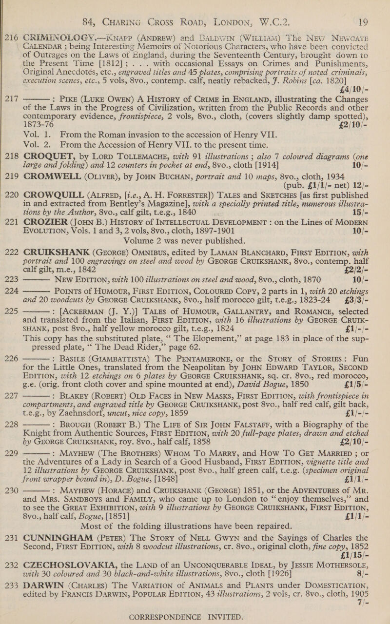  | 216 217 226 Zot 228 230 Bon 202 285 84, CHARING Cross Roap, LONDON, W.C.2. 19 CRIMINOLOGY .—EKNapP (ANDREW) and BaLpWIn (WILLIAM) The Nev? NEWGATE CALENDAR ; being Interesting Memoirs of Notorious Characters, who have been convicted of Outrages on the Laws of England, during the Seventeenth Century, brought down to the Present Time [1812]; . .. with occasional Essays on Crimes and Punishments, Original Anecdotes, etc., engraved titles and 45 plates, comprising portraits of noted criminals, execution scenes, etc., 5 vols, 8vo., contemp. calf, neatly rebacked, F. Rodins [ca. 1820] £4/10/- ; Pike (LUKE OWEN) A History of CRIME in ENGLAND, illustrating the Changes of the Laws in the Progress of Civilization, written from the Public Records and other contemporary evidence, frontispiece, 2 vols, 8vo., cloth, (covers slightly damp spotted), 1873-76 £2/10/~ Vol. 1. From the Roman invasion to the accession of Henry VII. Vol. 2. From the Accession of Henry VII. to the present time. CROQUET, by Lorp TOLLEMACHE, with 91 illustrations ; also 7 coloured diagrams (one large and folding) and 12 counters in pocket at end, 8vo., cloth [1914] 10/- CROMWELL (OLIVER), by JOHN BUCHAN, portrait and 10 maps, 8vo., cloth, 1934 (pub. £1/1/- net) 12/- CROWQUILL (ALFRED, [2.e., A. H. FORRESTER]) TALES and SKETCHES [as first published in and extracted from Bentley’s Magazine], with a specially printed title, numerous tllustra-  tions by the Author, 8vo., calf gilt, t.e.g., 1840 be 15/- CROZIER (JOHN B.) History of INTELLECTUAL DEVELOPMENT : on the Lines of MODERN EVOLUTION, Vols. 1 and 3, 2 vols, 8vo., cloth, 1897-1901 10/- Volume 2 was never published. CRUIKSHANK (GEORGE) OMNIBUS, edited by LAMAN BLANCHARD, FIRST EDITION, with portrait and 100 engravings on steel and wood by GEORGE CRUIKSHANK, 8vo., contemp. half calf gilt, m.e., 1842 £2/2/- NEw EDITION, with 100 zllustrations on steel and wood, 8vo., cloth, 1870 10/- Points of HuMowrR, First EDITION, COLOURED Copy, 2 parts in 1, with 20 etchings and 20 woodcuts by GEORGE CRUIKSHANK, 8vo., half morocco gilt, t.e.g., 1823-24 £3/3/- : [ACKERMAN (J. Y.)] TALES of HuMouR, GALLANTRY, and ROMANCE, selected and translated from the Italian, First EDITION, with 16 illustrations by GEORGE CRUIK- SHANK, post 8vo., half yellow morocco gilt, t.e.g., 1824 £1/-/- This copy has the substituted plate, ““ The Elopement,”’ at page 183 in place of the sup- pressed plate, “‘ The Dead Rider,” page 62. : BASILE (GIAMBATTISTA) The PENTAMERONE, or the Story of STORIES: Fun for the Little Ones, translated from the Neapolitan by JOHN EDWARD TAYLOR, SECOND EDITION, with 12 etchings on 6 plates by GEORGE CRUIKSHANK, sq. cr. 8vo., red morocco, g.e. (orig. front cloth cover and spine mounted at end), David Bogue, 1850 £1/5/- : BLAKEY (ROBERT) OLD FACES in NEW MASKS, FIRST EDITION, with frontispiece in compartments, and engraved title by GEORGE CRUIKSHANK, post 8vo., half red calf, gilt back, t.e.g., by Zaehnsdorf, uncut, nice copy, 1859 £1/-/- : BROUGH (ROBERT B.) The LiFe of SIR JOHN FALSTAFF, with a Biography of the Knight from Authentic Sources, First EDITION, with 20 full-page plates, drawn and etched by GEORGE CRUIKSHANK, roy. 8vo., half calf, 1858 £2/10/- : MAYHEW (The BROTHERS) WHOM To Marry, and How To GET MARRIED ; or the Adventures of a Lady in Search of a Good Husband, First EDITION, vignette title and 12 illustrations by GEORGE CRUIKSHANK, post 8vo., half green calf, t.e.g. (specimen original front wrapper bound in), D. Bogue, [1848] £1/1/- : MAYHEW (HORACE) and CRUIKSHANK (GEORGE) 1851, or the ADVENTURES of Mr. and Mrs. SANDBOYS and FAMILY, who came up to London to “‘ enjoy themselves,”’ and to see the GREAT EXHIBITION, with 9 illustrations by GEORGE CRUIKSHANK, FIRST EDITION, 8vo., half calf, Bogue, [1851] £1/1/- Most of the folding illustrations have been repaired. CUNNINGHAM (PETER) The Story of NELL Gwyn and the Sayings of Charles the Second, First EDITION, with 8 woodcut illustrations, cr. 8vo., original cloth, fine copy, 1852 £1/15/- CZECHOSLOVAKIA, the LAND of an UNCONQUERABLE IDEAL, by JESSIE MOTHERSOLE, with 30 coloured and 30 black-and-white illustrations, 8vo., cloth [1926] 8/- DARWIN (CHARLES) The VARIATION of ANIMALS and PLANTS under DOMESTICATION, edited by FRANCIS DARWIN, POPULAR EDITION, 43 zllustrations, 2 vols, cr. 8vo., cloth, 1905 7 |=        