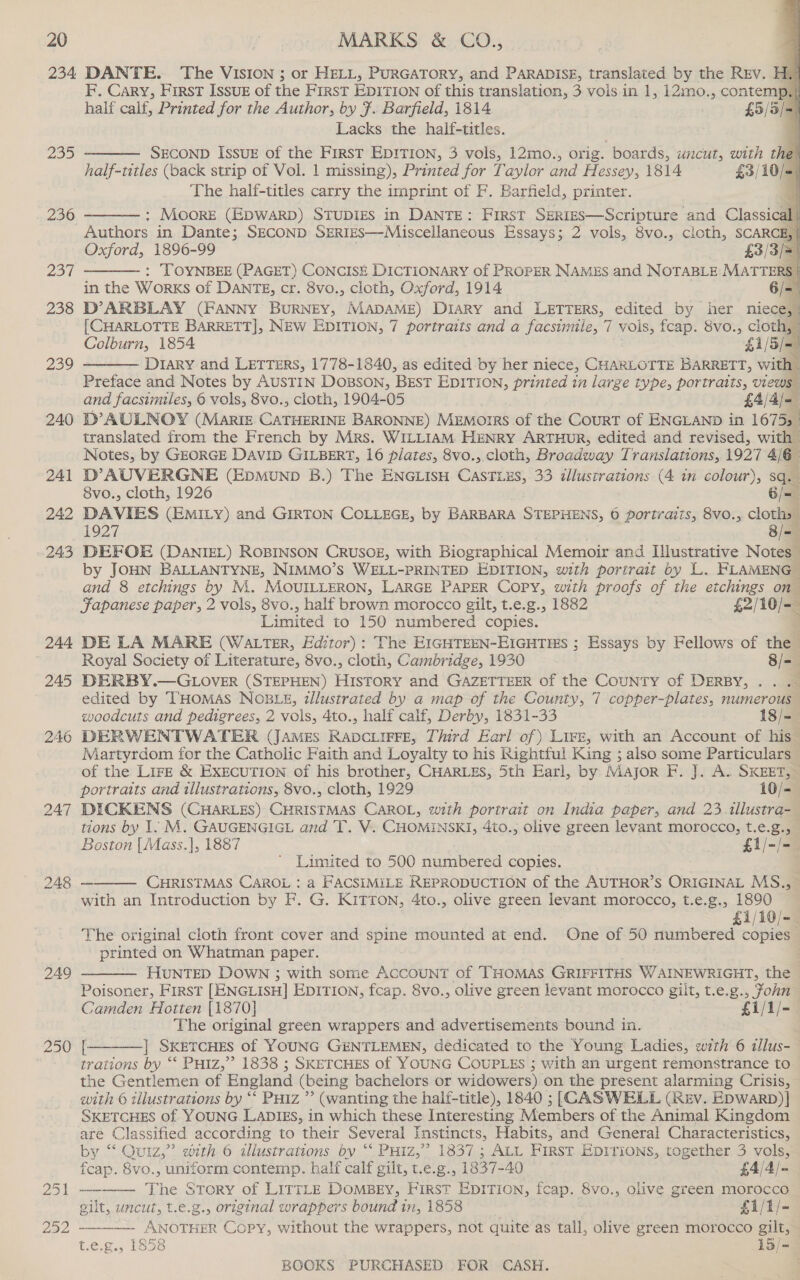 235 236 257 238 239 240 247 249 250       F. Cary, First ISsue of the First EpiTION of this translation, 3 vois.in 1, i2mo., contemp.| half calf, Printed for the Author, by }. Barfield, 1814 £5/3/= Lacks the half-titles. 4 SECOND IssuE of the FirsT EDITION, 3 vols, 12mo., orig. boards, uncut, with the) half-titles (back strip of Vol. 1 missing), Printed for Taylor and Hessey, 1814 £3/10/- The half-titles carry the imprint of F. Barfield, printer. q : MoorE (EDWARD) STUDIES in DANTE: First SERIES—Scripture and Classi Authors in Dante; SECOND SERIES—Miscellaneous Essays; 2 vols, 8vo., cloth, SCARC Oxford, 1896-99 £3/3/= : TOYNBEE (PAGET) CONCISE DICTIONARY of PROPER NAMES and NOTABLE MATTERS | in the Works of DANTE, cr. 8vo., cloth, Oxford, 1914 6/= D’ARBLAY (FANNY BURNEY, MADAME) DIARY and LETTERS, edited by her niece,: {CHARLOTTE BARRETT], NEW EDITION, 7 portraits and a facsimile, 7 vois, fcap. Svo., cloth, / Colburn, 1854 §1/5/=) Diary and Lerrurs, 1778- 1840, as edited by her niece, CHARLOTTE BARRETT, with _     and facsimiles, 6 vols, 8vo., cloth, 1904-05 £4/ 4j= = D’ AULNOY (Marie CATHERINE BARONNE) MEMOIRS of the CourT of ENGLAND in 16753 translated from the French by Mrs. WILLIAM HENRY ARTHUR, edited and revised, with Notes, by GEORGE DAVID GILBERT, 16 plates, 8vo.,.cloth, Broadway Translations, 1927 4/6 D’AUVERGNE (EpmMunpD B.) The ENGLISH Gismies, 33 allustrations (4 in colour), Sq. 8vo., cloth, 1926 6/=— DAVIES (EMILY) and GIRTON COLLEGE, by BARBARA STEPHENS, 0 portraits, 8vo., cloths 1927 8/=— DEFOE (DANIEL) ROBINSON CRUSOE, with Biographical Memoir and Illustrative Notes by JOHN BALLANTYNE, NIMMO’s WELL-PRINTED EDITION, with portrait by L. FLAMENG~ and 8 etchings by M. MOUILLERON, LARGE Paper Copy, with proofs of the etchings on Fapanese paper, 2 vols, 8vo., half brown morocco gilt, t.e.g., 1882 £2/10/=— Limited to 150 numbered copies. DE LA MARE (WALTER, Editor): The EIGHTEEN-EIGHTIES ; Essays by Fellows of the Royal Society of Literature, 8vo., cloth, Cambridge, 1930 8/=— DERBY.—GLOVER (STEPHEN) HISTORY and GAZETTEER of the CouNTy of DERBY, .. .- edited by THOMAS NOBLE, dllustrated by a map of the County, 7 copper-plates, numerous woodcuts and pedigrees, 2 vois, 4to., half calf, Derby, 1831-33 18/=-— DERWENTWATER (JAMES RADCLIFFE, Third Earl of) LIFE, with an Account of his— Martyrdom for the Catholic Faith and Loyalty to his Rightful King ; also some Particulars — of the LIFE &amp; EXECUTION of his brother, CHARLES, 5th Earl, by Major F. J. A. SKEET, portraits and tllustrations, 8vo., cloth, 1929 10/-— DICKENS (CHARLES) CHRISTMAS CAROL, with portrait on India paper, and 23 1llustra- tions by 1. M. GAUGENGIGL and T. V. CHOMINSKI, 4to., olive green levant morocco, t.e.g., Boston |Mass.], 1887 £1/-/- Limited to 500 numbered copies. CHRISTMAS CAROL : a FACSIMILE REPRODUCTION of the AUTHOR’S ORIGINAL MS., with an Introduction by F. G. KITTON, 4to., olive green levant morocco, t.e.g., 1890 £1/10/- The original cloth front cover and spine mounted at end. One of 50 numbered copies printed on Whatman paper. : HUNTED DOWN ; with some ACCOUNT of THOMAS GRIFFITHS WAINEWRIGHT, the Poisoner, First [ENGLISH] EDITION, fcap. 8vo., olive green levant morocco gilt, t.e.g., fohn Camden Hotten [1870] £1/1/-— The original green wrappers and advertisements bound in. [. |] SKETCHES of YOUNG G#NTLEMEN, dedicated to the Young Ladies, with 6 illus-— trations by “‘ Putz,” 1838 ; SKETCHES of YOUNG COUPLES ; with an urgent remonstrance to the Gentlemen of England (being bachelors or widowers) on the present alarming Crisis, with 6 tilustrations by “‘ PHiz ”’ (wanting the halt-title), 1840 ; [CASWELL (Rev. Epwarb)]} SKETCHES of. YOUNG LADIES, in which these Interesting Members of the Animal Kingdom are Classified according to their Several Instincts, Habits, and General Characteristics, by “Quiz,” with 6 illustrations by ‘* Puiz,” 1837; ALL First EDITIONS, together 3 vols,     fcap. 8vo., uniform contemp. half calf gilt, t.e.g., 1837-40 £4/4/= —-——— The Story of LirrLe DomBey, First EpITION, fcap. 8vo., olive green morocco gilt, uncut, t.e.g., original wrappers bound in, 1858 £1/1/- — - Learns Copy, without the wrappers, not quite as tall, olive green morocco gilt, - t.e.g., 1858 13/=—