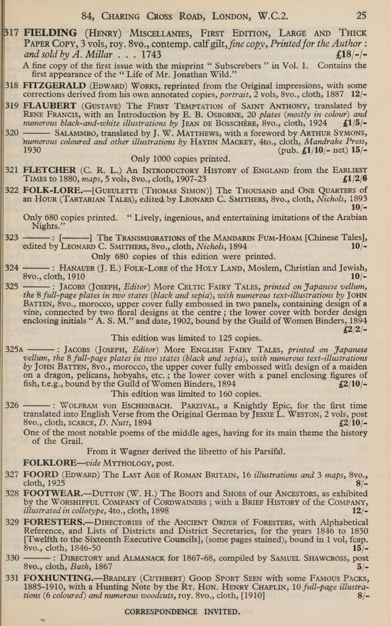 | 324 (325  | 327 | 328 | 320 | 330 | 331 84, CHARING Cross ROAD, LONDON, W.C.2. 25 PAPER Copy, 3 vols, roy. 8vo., contemp. calf gilt, fine copy, Printed for the Author : and sold by A. Millar . . . 1743 £18/-/- A fine copy of the first issue with the misprint ‘‘ Subscrebers ’ in Vol. 1. Contains the first appearance of the “ Life of Mr. Jonathan Wild.” FITZGERALD (Epwarp) Works, reprinted from the Original impressions, with some corrections derived from his own annotated copies, portrait, 2 vols, 8vo., cloth, 1887 12/- FLAUBERT (Gustave) The First TEMPTATION of SAINT ANTHONY, translated by RENE FRANCIS, with an Introduction by E. B. OsBORNE, 20 plates (mostly in colour) and numerous black-and-white tllustrations by JEAN DE BOSSCHERE, 8vo., cloth, 1924 £1/5/- SALAMMBO, translated by J. W. MATTHEWS, with a foreword by ARTHUR SYMONS, numerous coloured and other illustrations by HAYDN MACKEY, 4to., cloth, Mandrake Press, 1930 (pub. £1/10/- net) 15/- Only 1000 copies printed. FLETCHER (C. R. L.) An INTRopucToryY History of ENGLAND from the EARLIEST TIMES to 1880, maps, 5 vols, 8vo., cloth, 1907-23 £1/2/6 FOLK-LORE.—[GvuEULETTE (THOMAS SIMON)] The THOUSAND and ONE QUARTERS of an Hour (TARTARIAN TALES), edited by LEONARD C. SMITHERS, 8vo., cloth, Nichols, 1893  Only 680 copies printed. ‘‘ Lively, ingenious, and entertaining imitations of the Arabian Nights.”’   : [+ ] The TRANSMIGRATIONS of the MANDARIN FuM-HoaM [Chinese Tales], edited by LEONARD C. SMITHERS, 8vo., cloth, Nichols, 1894 10/- Only 680 copies of this edition were printed. : HANAUER (J. E.) FoLK-Lore of the Hoty LAND, Moslem, Christian and Jewish, 8vo., cloth, 1910 10/- : JACOBS (JOSEPH, Editor) More CELTIC Fairy TALES, printed on Fapanese vellum, the 8 full-page plates in two states (black and sepia), with numerous text-tllustrations by JOHN BATTEN, 8vo., morocco, upper cover fully embossed in two panels, containing design of a vine, connected by two floral designs at the centre ; the lower cover with border design enclosing initials “‘ A. S. M.” and date, 1902, bound by the Guild of Women cise oy eam £2/2/-   This edition was limited to 125 copies. : JACOBS (JOSEPH, Editor) More ENGLISH FAIRY TALES, printed on fapanese vellum, the 8 full-page plates in two states (black and sepia), with numerous text-illustrations by JOHN BATTEN, 8vo., morocco, the upper cover fully embossed with design of a maiden on a dragon, pelicans, hobyahs, etc. ; the lower cover with a panel enclosing figures of fish, t.e.g., bound by the Guild of Women Binders, 1894 £2/10/- This edition was limited to 160 copies. : WOLFRAM von ESCHENBACH. PARZIVAL, a Knightly Epic, for the first time translated into English Verse from the Original German by JEssIE L. WESTON, 2 vols, post 8vo., cloth, SCARCE, D. Nutt, 1894 £2/10/- One of the most notable poems of the middle ages, having for its main theme the history of the Grail. From it Wagner derived the libretto of his Parsifal. FOLKLORE—vide MYTHOLOGY, post. FOORD (Epwarpb) The Last AGE of ROMAN BRITAIN, 16 illustrations and 3 maps, 8vo., cloth, 1925 8/~ FOOTWEAR.—DUTTON (W. H.) The Boots and SHoEs of our ANCESTORS, as exhibited by the WORSHIPFUL COMPANY of CORDWAINERS ; with a BRIEF History of the COMPANY, illustrated in collotype, 4to., cloth, 1898 12/- FORESTERS.—Drrecrorizs of the ANCIENT ORDER of FORESTERS, with Alphabetical Reference, and Lists of Districts and District Secretaries, for the years 1846 to 1850 {Twelfth to the Sixteenth Executive Councils], (some pages stained), bound in-1 vol, fcap.    8vo., cloth, 1846-50 15/- : Directory and ALMANACK for 1867-68, compiled by SAMUEL SHAWCROSS, post 8vo., cloth, Bath, 1867 5/- FOXHUNTING.—BRADLEY (CUTHBERT) Goop SPORT SEEN with some FAMOUS PACKs, 1885-1910, with a Hunting Note by the RT. Hon. HENRY CHAPLIN, 10 full-page illustra- tions (6 coloured) and numerous woodcuts, roy. 8vo., cloth, [1910] 8/-