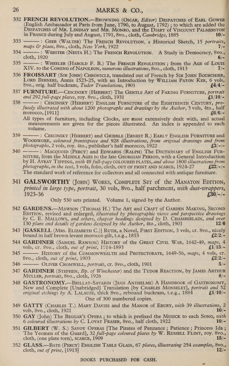 332 FRENCH REVOLUTION.—Brownine (Oscar, Editor) DESPATCHES of EARL GOWER 4 (English Ambassador at Paris from June, 1790, to August, 1792) ; to which are added the® DESPATCHES of Mr. LINDsay and Mr. Monro, and the Diary of VISCOUNT PALMERSTON ~     in FRANCE during July and August, 1791, 8vo., cloth, Cambridge, 1885 10/- 353 : GEER (WALTER) The FRENCH REVOLUTION, a Historical Sketch, 15 portraits, — maps &amp; plans, 8vo., cloth, New York, 1922 7/=@ 334 — : WEBSTER (NESTA H.) The FRENCH REVOLUTION. A Study in Democracy, 8vo., — cloth, 1920 6/- 335 -: WHEELER (HAROLD F. B.) The FRENCH REVOLUTION ; from the AGE of LOUIS — XIV. to the COMING of NAPOLEON, numerous illustrations, 8vo., cloth, 1913 7/- 336 FROISSART (Sir JoHN) CHRONICLE, translated out of French by SiR JOHN BOURCHIER, — Lorp BErNErRS, Annis 1523-25, with an Introduction by WILLIAM PATON Ker, 6 vols, . 8vo., orig. half buckram, Tudor Translations, 1901 £4/4/- 337 FURNITURE.—CEscINSKky (HERBERT) The GENTLE ART of FAKING FURNITURE, portrait and 292 full-page plates, roy. 8vo., cloth, 1931 £1/10/- -: CESCINSKY (HERBERT) ENGLISH FURNITURE of the EIGHTEENTH CENTURY, pro- — fusely illustrated with about 1200 photographs and drawings by the Author, 3 vols, 4to., half morocco, [1911] £6/6/- All types of furniture, including Clocks, are most extensively dealt with, and actual measurements are given for the pieces illustrated. An index is appended to each volume. as 339 —-—-— : CESCINSKY (HERBERT) and GRIBBLE (ERNEST R.) EARLY ENGLISH FURNITURE and Woopwork, coloured frontispiece and 928 illustrations, from original drawings and from photographs, 2 vols, roy. 4to., publisher’s half morocco, 1922 £3/-/- 340 ———: Macquol (PERCY) and Epwarps (RALPH) The DicTIONARY of ENGLISH FUR- NITURE, from the MIDDLE AGEs to the late GEORGIAN PERIOD, with a General Introduction by H. Avray TIPPING, with 49 full-page COLOURED PLATES, and about 1800 illustrations from photographs, in the text, 3 vols, folio, cloth, OUT OF PRINT AND SCARCE, 1924-27 £22/-/- The standard work of reference for collectors and all connected with antique furniture. 341 GALSWORTHY (Joun) Works, CoMPLETE SET of the MANATON EDITION, — printed in large tvpe, portrait, 30 vols, 8vo., half parchment, with dust-wrappers, 1923-36 £30/-/- Only 530 sets printed. Volume 1, signed by the Author. 342 GARDENS.—Mawson (THomas H.) The ArT and Craft of GARDEN MAKING, SECOND EDITION, revised and enlarged, illustrated by photographic views and perspective drawings by C. E. MALLows, and others, chapier headings designed by D. CHAMBERLAIN, and over 338    130 plans and details of gardens designed by the Author, Ato., cloth, 1901 12/6 343 [GASKELL (Mrs. ELIZABETH C.)] RUTH, a Novel, First EDITION, 3 vols, cr. 8vo., nicely bound in half brown levant morocco gilt, t.e.g., 1853 £2/2/- 344 GARDINER (SAMUEL RAwsoNn) History of the GREAT CIVIL War, 1642-49, maps, 4 vols, cr. 8vo., cloth, out of print, 1914-1893 £1/15/- 345 History of the COMMONWEALTH and PROTECTORATE, 1649-56, maps, 4 vols, cr. 8vo., cloth, out of print, 1903 £2/2/- 346 OLIVER CROMWELL, portrait, cr. 8vo., cloth, 1901 5/= 347 GARDINER (STEPHEN, Bp. of Winchester) and the TUDOR REACTION, by JAMES ARTHUR MULLER, portrait, 8vo., cloth, 1926 ) 8/- 348 GASTRONOMY.—BRILLAT-SAVARIN (JEAN ANTHELME) A HANDBOOK of GASTRONOMY, New and Complete [Unabridged] Translation: [by CHARLES MONSELET], portrait and 52 original etchings by A. LALAUZE, thick 8vo., rebound buckram, t.e.g., 1884 £1/10/- One of 300 numbered copies. 349 GATTY (CuHares T.) Mary Daviss and the Manor of Esury, with 39 illustrations, 2 vols, 8vo., cloth, 1921 10/- 350 GAY (John) The BEGGAR’s OPERA ; to which is prefixed the MUSICK to each SONG, with 6 coloured illustrations by C. LOVAT FRASER, 8vo., half cloth, 1922 10/- 351 GILBERT (W. S.) Savoy Opgras [The Pirates of Penzance ; Patience ; Princess Ida ; The Yeomen of the Guard], 32 full-page coloured plates by W. RUSSELL FLINT, roy. 8vo., cloth, (one plate torn), SCARCE, 1909 —15/- 352 GLASS.—BATE (PERCY) ENGLISH TABLE GLASS, 67 plates, illustrating 254 examples, 8vo., cloth, out of print, [1913] 12/-