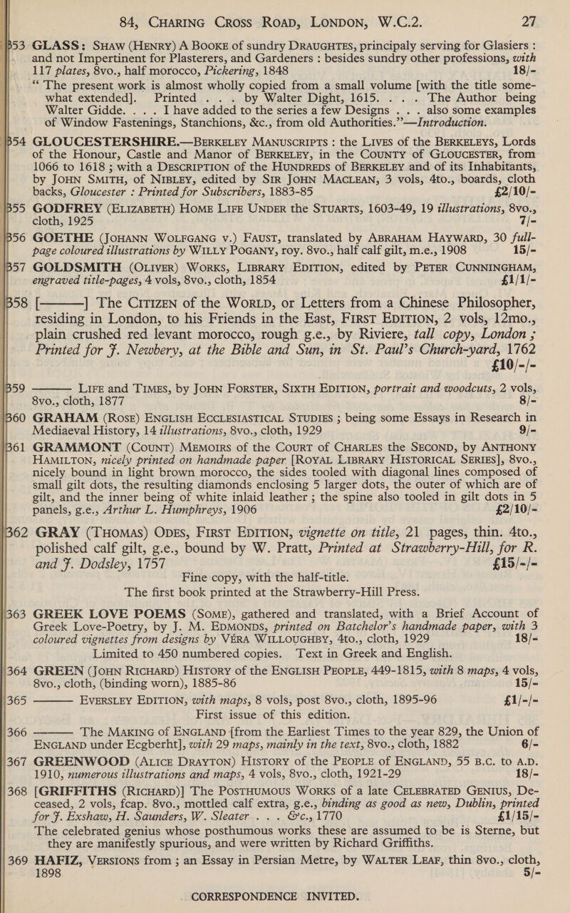 Ki 3 GLASS: SHaAw (HENRY) A Book of sundry DRAUGHTES, principaly serving for Glasiers : and not Impertinent for Plasterers, and Gardeners : besides sundry other professions, with 117 plates, 8vo., half morocco, Pickering, 1848 18/- ** The present work is almost wholly copied from a small volume [with the title some- what extended]. Printed . . . by Walter Dight, 1615. . . . The Author being Walter Gidde. . . . I have added to the series a few Designs . . . also some examples of Window Fastenings, Stanchions, &amp;c., from old Authorities.’—Jntroduction. [p54 GLOUCESTERSHIRE.—BERKELEY MANUSCRIPTS : the LIVES of the BERKELEYS, Lords : of the Honour, Castle and Manor of BERKELEY, in the COUNTY of GLOUCESTER, from: 1066 to 1618 ; with a DESCRIPTION of the HUNDREDS of BERKELEY and of its Inhabitants, by JOHN SMITH, of NIBLEY, edited by SIR JOHN MACLEAN, 3 vols, 4to., boards, cloth backs, Gloucester : Printed for Subscribers, 1883-85 £2/10/- 1855 GODFREY (ELIZABETH) HOME LIFE UNDER the STUARTS, 1603-49, 19 illustrations, 8vo., || cloth, 1925 7/- | 56 GOETHE (JOHANN WOLFGANG v.) FAUST, translated by ABRAHAM HAYWARD, 30 /full- : page coloured tllustrations by WILLY POGANY, roy. 8vo., half oak gilt, m.e., 1908 15/=  engraved title-pages, 4 vols, 8vo., cloth, 1854 £1/1/- 1358 [ ] The Citizen of the WorLD, or Letters from a Chinese Philosopher, | residing in London, to his Friends in the East, FirsT EDITION, 2 vols, 12mo., plain crushed red levant morocco, rough g.e., by Riviere, tall copy, London ; Printed for J. Newbery, at the Bible and Sun, in St. Paul’s Church-yard, 1762 £10/-/- LIFE and TIMES, by JOHN ForsTER, SIXTH EDITION, portrait and woodcuts, 2 vols,. 8vo., cloth, 1877 8/-   HaMILTON, nicely printed on handmade paper [ROYAL LIBRARY HISTORICAL SERIES], 8vo., nicely bound in light brown morocco, the sides tooled with diagonal lines composed of small gilt dots, the resulting diamonds enclosing 5 larger dots, the outer of which are of gilt, and the inner being of white inlaid leather ; the spine also tooled in gilt dots in 5 panels, g.e., Arthur L. Humphreys, 1906 £2/10/- polished calf gilt, g.e., bound by W. Pratt, Printed at lage for R. and . Dodsley, 1757 £15/- /- Fine copy, with the half-title. The first book printed at the Strawberry-Hill Press. 3 63 GREEK LOVE POEMS (Some), gathered and translated, with a Brief Account of Greek Love-Poetry, by J. M. EDMONDS, printed on Batchelor’s handmade paper, with 3 coloured vignettes from designs by VERA WILLOUGHBY, 4to., cloth, 1929 18/- Limited to 450 numbered copies. ‘Text in Greek and English. 364 GREEN (JoHN RIcHARD) History of the ENGLISH PEOPLE, 449-1815, with 8 maps, 4 vols, 8vo., cloth, (binding worn), 1885-86 15/- EVERSLEY EDITION, with maps, 8 vols, post 8vo., cloth, 1895-96 £1/-/- First issue of this edition. The MAKING of ENGLAND {from the Earliest Times to the year 829, the Union of ENGLAND under Ecgberht], with 29 maps, mainly in the text, 8vo., cloth, 1882 6/- 367 GREENWOOD (ALIcE DrayTON) History of the PEOPLE of ENGLAND, 55 B.c. to A.D. 1910, numerous illustrations and maps, 4 vols, 8vo., cloth, 1921-29 18/- 368. [GRIFFITHS (RicHarD)] The PostHumMous Works of a late CELEBRATED GENIUS, De- ceased, 2 vols, fcap. 8vo., mottled calf extra, g.e., binding as good as new, Dublin, printed for f. Exshaw, H. Saunders, W.. SleQE Cire pag Cos 1770 £1/15/- The celebrated genius whose eg dente one gle these are assumed to be is Sterne, but they are manifestly spurious, and were written by Richard Griffiths. 369 HAFIZ, Versions from ; an Essay in Persian Metre, by WALTER Lear, thin 8vo., cloth, | 1898 5/-  