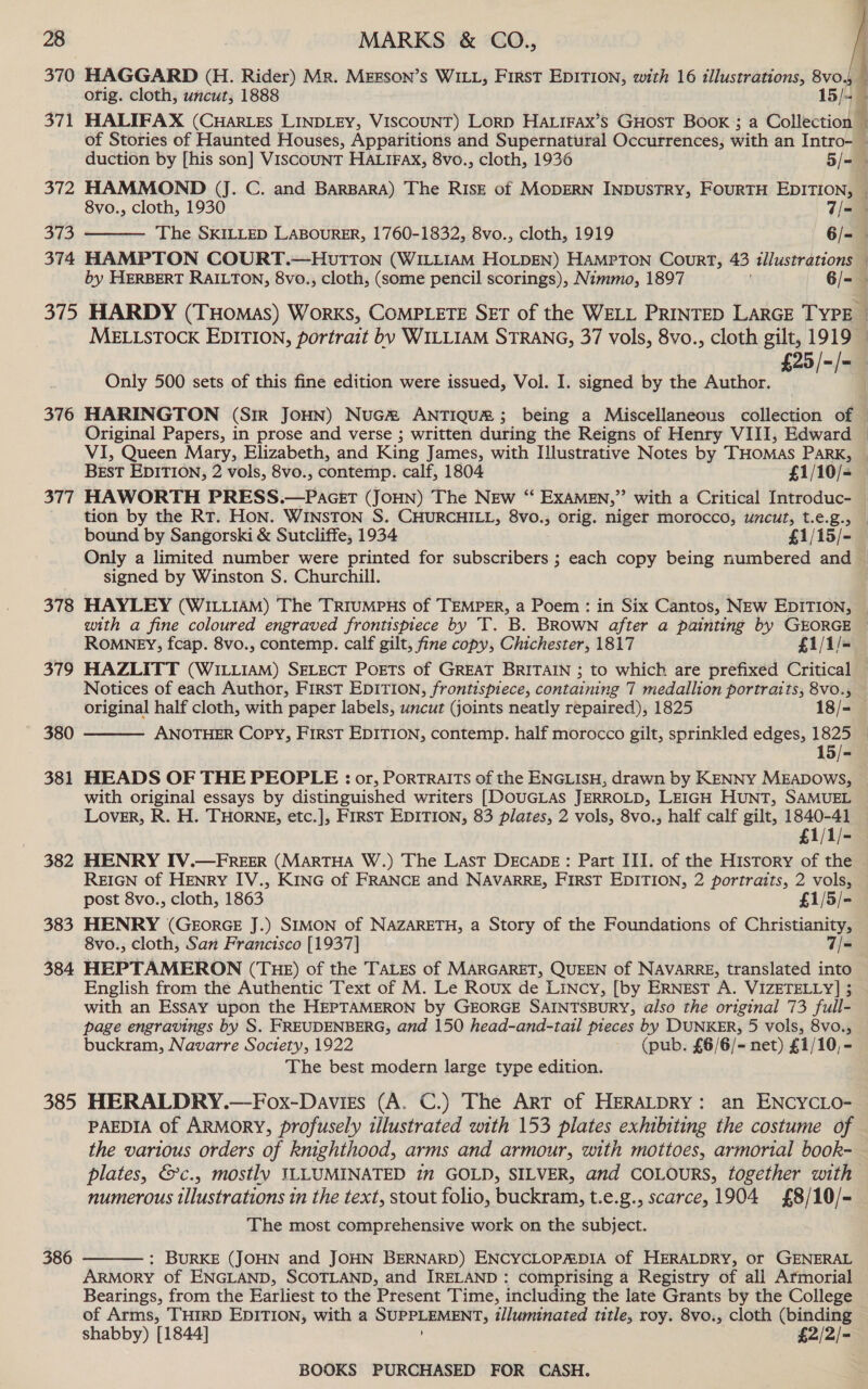    duction by [his son] VISCOUNT HALIFAX, 8vo., cloth, 1936 5/= 372 HAMMOND (J. C. and BarBaRA) The Risz— of MopERN INDUSTRY, FourTH EDITION, 8vo., cloth, 1930 7/= 373 The SKILLED LABOURER, 1760-1832, 8vo., cloth, 1919 6/- 374 HAMPTON COURT.—HUTTON (WILLIAM HOLDEN) HAMPTON Court, 43 illustrations r : Only 500 sets of this fine edition were issued, Vol. I. signed by the Author. BEST EDITION, 2 vols, 8vo., contemp. calf, 1804 £1/10/- 377 HAWORTH PRESS.—PacttT (JOHN) The New “ EXAMEN,” with a Critical Introduc- bound by Sangorski &amp; Sutcliffe, 1934 £1/15/- signed by Winston S. Churchill. with a fine coloured engraved frontispiece by T. B. BROWN after a painting by GEORGE ROMNEY, fcap. 8vo., contemp. calf gilt, fine copy, Chichester, 1817 £1/1/- Notices of each Author, FIRST EDITION, frontispiece, containing 7 medallion portraits, 8vo., original half cloth, with paper labels, uncut (joints neatly repaired), 1825 18/- ANOTHER Copy, First EDITION, contemp. half morocco gilt, sprinkled edges, 1825 380  with original essays by distinguished writers [DOUGLAS JERROLD, LEIGH HUNT, SAMUEL Lover, R. H. THORNE, etc.], FIRST EDITION, 83 plates, 2 vols, 8vo., half calf gilt, 1840-41 REIGN of HENRY IV., KING of FRANCE and NAVARRE, FIRST EDITION, 2 portraits, 2 vols, post 8vo., cloth, 1863 £1/5/- 383 HENRY (GEorGE J.) SIMON of NAZARETH, a Story of the Foundations of Christianity, 8vo., cloth, San Francisco [1937] 7/= 384 HEPTAMERON (THE) of the TALES of MARGARET, QUEEN of NAVARRE, translated into English from the Authentic Text of M. Le Roux de Lincy, [by ERNEST A. VIZETELLY] ; with an Essay upon the HEPTAMERON by GEORGE SAINTSBURY, also the original 73 full- page engravings by S. FREUDENBERG, and 150 head-and-tail pieces by DUNKER, 5 vols, 8vo., buckram, Navarre Society, 1922 (pub. £6/6/- net) £1/10,- The best modern large type edition. 385 HERALDRY.—Fox-Daviss (A. C.) The Art of HERALDRY: an ENCYCLO- PAEDIA of ARMORY, profusely illustrated with 153 plates exhibiting the costume of the various orders of knighthood, arms and armour, with mottoes, armorial book- plates, &amp;c., mostly ILLUMINATED in GOLD, SILVER, and COLOURS, together with numerous tllustrations in the text, stout folio, buckram, t.e.g., scarce, 1904 £8/10/- The most comprehensive work on the subject. 386 : BURKE (JOHN and JOHN BERNARD) ENCYCLOPADIA Of HERALDRY, or GENERAL ARMORY of ENGLAND, SCOTLAND, and IRELAND : comprising a Registry of all Armorial Bearings, from the Earliest to the Present Time, including the late Grants by the College of Arms, THIRD EDITION, with a SUPPLEMENT, illuminated title, roy. 8vo., cloth (binding shabby) [1844] £2/2/- 