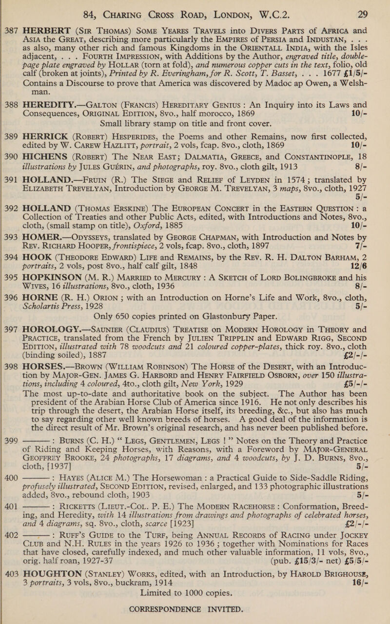 388 389 390 391 392 393 394 395 396 397 398 399 400 402 403 ASIA the GREAT, describing more particularly the EMPIRES of PERSIA and INDUSTAN, . . as also, many other rich and famous Kingdoms in the ORIENTALL INDIA, with the Isles adjacent, . . . FOURTH IMPRESSION, with Additions by the Author, engraved title, double- page plate engraved by HOLLaR (torn at fold), and numerous copper cuts in the text, folio, old calf (broken at joints), Printed by R. Everingham, for R. Scott, T. Basset, . . . 1677 £1/5/- Contains a Discourse to prove that America was discovered by Madoc ap Owen, a Welsh- man. HEREDITY.—GALTON (FRANCIS) HEREDITARY GENIUS: An Inquiry into its Laws and Consequences, ORIGINAL EDITION, 8vo., half morocco, 1869 10/- Small library stamp on title and front cover. HERRICK (ROBERT) HESPERIDES, the Poems and other Remains, now first collected, edited by W. CarREW HAZLITT, portrait, 2 vols, fcap. 8vo., cloth, 1869 10/- HICHENS (RoBeErtT) The NEAR East; DALMATIA, GREECE, and CONSTANTINOPLE, 18 ilustrations by JULES GUERIN, and photographs, roy. 8vo., cloth gilt, 1913 8/- HOLLAND.—FRUuIN (R.) The SIEGE and RELIEF of LEYDEN in 1574; translated by ELIZABETH TREVELYAN, Introduction by GEORGE M. TREVELYAN, 3 maps, 8vo., cloth, 1927 5/- HOLLAND (THOMAS ERSKINE) The EUROPEAN CONCERT in the EASTERN QUESTION : a Collection of Treaties and other Public Acts, edited, with Introductions and Notes, 8vo., cloth, (small stamp on title), Oxford, 1885 10/- HOMER.—Opysseys, translated by GEORGE CHAPMAN, with Introduction and Notes by REv. RICHARD HOOPER, frontispiece, 2 vols, fcap. 8vo., cloth, 1897 7/- HOOK (THEODORE EDWARD) LIFE and REMAINS, by the Rev. R. H. DALTON BARHAM, 2 portraits, 2 vols, post 8vo., half calf gilt, 1848 12/6 HOPKINSON (M. R.) MarRIED to MERCURY : A SKETCH of LORD BOLINGBROKE and his WIVES, 16 tllustrations, 8vo., cloth, 1936 8/- HORNE (R. H.) ORION ; with an Introduction on Horne’s Life and Work, 8vo., cloth, Scholartis Press, 1928 5/- Only 650 copies printed on Glastonbury Paper. HOROLOGY.—SAUuNIER (CLAUDIUS) TREATISE on MODERN HOROLOGY in THEORY and PRACTICE, translated from the French by JULIEN TRIPPLIN and EDWARD RIGG, SECOND EDITION, tllustrated with 78 woodcuts and 21 coloured copper-plates, thick roy. 8vo., cloth (binding soiled), 1887 £2/-/- HORSES.—BROWN (WILLIAM ROBINSON) The Horse of the DESERT, with an Introduc- tion by Major-GEN. JAMES G. HARBORD and HENRY FAIRFIELD OSBORN, over 150 1llustra- tions, including 4 coloured, 4to., cloth gilt, New York, 1929 £5/-/- The most up-to-date and authoritative book on the subject. The Author has been president of the Arabian Horse Club of America since 1916. He not only describes his trip through the desert, the Arabian Horse itself, its breeding, &amp;c., but also has much to say regarding other well known breeds of horses. A good deal of the information is the direct result of Mr. Brown’s original research, and has never been published before. : Burns (C. H.) ** LEGs, GENTLEMEN, LEGs ! ”? Notes on the Theory and Practice of Riding and Keeping Horses, with Reasons, with a Foreword by Major-GENERAL GEOFFREY BROOKE, 24 photographs, 17 diagrams, and 4 woodcuts, by J. D. BuRNs, 8vo., cloth, [1937] 5/- : Hayes (Attce M.) The Horsewoman : a Practical Guide to Side-Saddle Riding, profusely illustrated, SECOND EDITION, revised, enlarged, and 133 photographic illustrations added, 8vo., rebound cloth, 1903 5/- : RICKETTS (LIEUT.-COoL. P. E.) The MODERN RACEHORSE : Conformation, Breed- ing, and Heredity, with 14 illustrations from drawings and photographs of celebrated horses, and 4 diagrams, sq. 8vo., cloth, scarce [1923] £2/-/- — : RUuFF’S GUIDE to the TurF, being ANNUAL RECORDS of RACING under JOCKEY Cus and N.H. RULES in the years 1926 to 1936 ; together with Nominations for Races that have closed, carefully indexed, and much other valuabie information, 11 vols, 8vo.,     orig. half roan, 1927-37 (pub. £15/3/- net) £5/5/- HOUGHTON (STANLEY) Works, edited, with an Introduction, by HAROLD BRIGHOUSE, 3 portraits, 3 vols, 8vo., buckram, 1914 16/- Limited to 1000 copies.