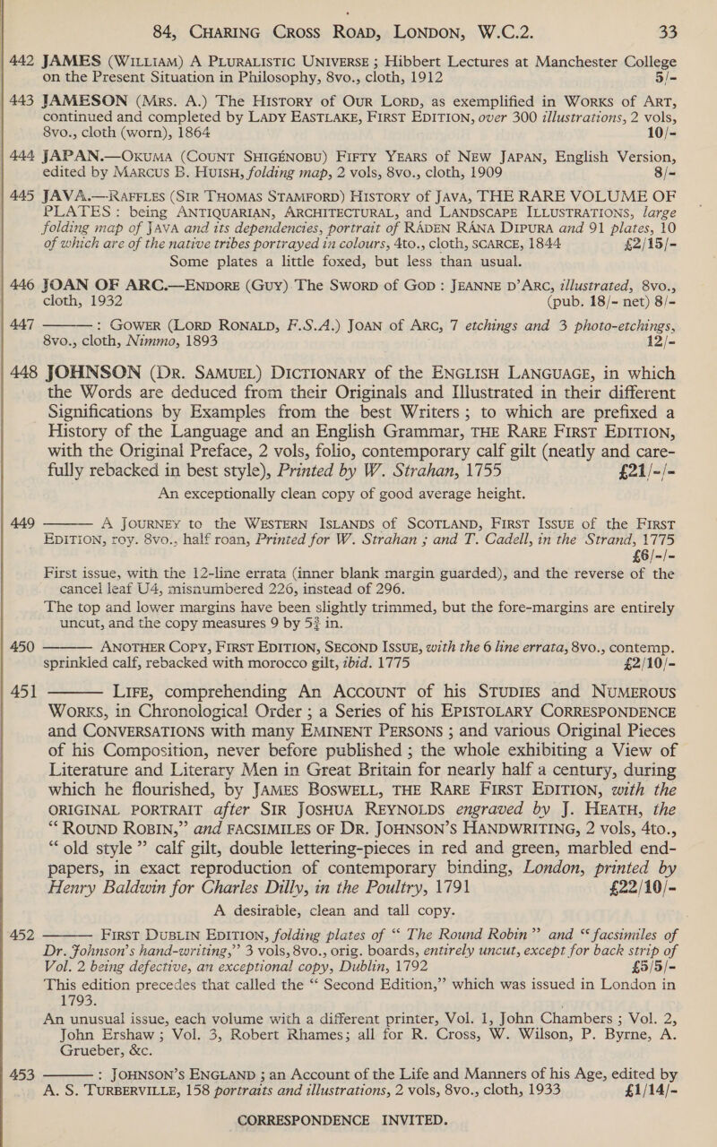  | 442 JAMES (Witiiam) A PLurRAListic UNIversE ; Hibbert Lectures at Manchester College on the Present Situation in Philosophy, 8vo., cloth, 1912 5/= 443 JAMESON (Mrs. A.) The History of Our LORD, as exemplified in Worxs of ART, continued and completed by LaDy EASTLAKE, FIRST EDITION, over 300 illustrations, 2 vols, 8vo., cloth (worn), 1864 10/- 444 JAPAN.—OxkuMa (COUNT SHIGENOBU) FIFTY YEARS of NEW JAPAN, English Version, | edited by Marcus B. Huisu, folding map, 2 vols, 8vo., cloth, 1909 8/~ | 445 JAVA.— RAFFLES (SIR THOMAS STAMFORD) History of JAvA, THE RARE VOLUME OF PLATES : being ANTIQUARIAN, ARCHITECTURAL, and LANDSCAPE ILLUSTRATIONS, large folding map of JAVA and its dependencies, portrait of RADEN RANA DipuRA and 91 plates, 10 of which are of the native tribes portrayed tn colours, 4to., cloth, SCARCE, 1844 £2/15/- Some plates a little foxed, but less than usual. 446 JOAN OF ARC.—ENDORE (Guy).The Sworp of Gop : JEANNE D’ARC, z/lustrated, 8vo.,  cloth, 1932 (pub. 18/~ net) 8/- 447 : GOWER (LORD RONALD, F.S.A.) JOAN of Arc, 7 etchings and 3 photo-etchings, 8vo., cloth, Nimmo, 1893 12/- 448 JOHNSON (Dr. SAMUEL) DICTIONARY of the ENGLISH LANGUAGE, in which the Words are deduced from their Originals and [lustrated in their different Significations by Examples from the best Writers ; to which are prefixed a History of the Language and an English Grammar, THE RARE First EDITION, with the Original Preface, 2 vols, folio, contemporary calf gilt (neatly and care- fully rebacked in best style), Printed by W. Strahan, 1755 £21/-/- An exceptionally clean copy of good average height. 449  A JOURNEY to the WESTERN ISLANDS of SCOTLAND, FirsT Issue of the First EDITION, roy. 8vo., half roan, Printed for W. Strahan ; and T. Cadell, in the Strand, 1775 £6/-/- First issue, with the 12-line errata (inner blank margin guarded), and the reverse of the cancel leaf U4, misnumbered 226, instead of 296. The top and lower margins have been slightly trimmed, but the fore-margins are entirely uncut, and the copy measures 9 by 5? in. 450  ANOTHER Copy, First EDITION, SECOND ISSUE, with the 6 line errata, 8vo., contemp. sprinkled calf, rebacked with morocco gilt, zbid. 1775 £2/10/-  451 LiFE, comprehending An AccouNT of his STUDIES and NuMEROUS Works, in Chronological Order ; a Series of his EPISTOLARY CORRESPONDENCE and CONVERSATIONS with many EMINENT PERSONS ; and various Original Pieces of his Composition, never before published ; the whole exhibiting a View of Literature and Literary Men in Great Britain for nearly half a century, during which he flourished, by JAMES BOSWELL, THE RARE FIRST EDITION, with the ORIGINAL PORTRAIT after SIR JOSHUA REYNOLDS engraved by J. HEATH, the “ROUND ROBIN,” and FACSIMILES OF DR. JOHNSON’S HANDWRITING, 2 vols, 4to., “old style ” calf gilt, double lettering-pieces in red and green, marbled end- papers, in exact reproduction of contemporary binding, London, printed by Henry Baldwin for Charles Dilly, in the Poultry, 1791 £22/10/- A desirable, clean and tall copy. First DusLIn EpITION, folding plates of ““ The Round Robin” and “ facsimiles of Dr. Fohnson’s hand-writing,” 3 vols, 8vo., orig. boards, entirely uncut, except for back strip of 452  Vol. 2 being TEE, an exceptional copy, Dublin, 1792 £5/5/- This edition precedes that called the “‘ Second Edition,”’ which was issued in London in L193: An unusual issue, each volume with a different printer, Vol. 1, John Chambers sol. 25 John Ershaw ; Vol. 3, Robert Rhames; all for R. Cross, W. Wilson, P. Byrne, A.  Grueber, &amp;c. 453 : JOHNSON’S ENGLAND ; an Account of the Life and Manners of his Age, edited by A. S. TURBERVILLE, 158 portraits and illustrations, 2 vols, 8vo., cloth, 1933 £1/14/-