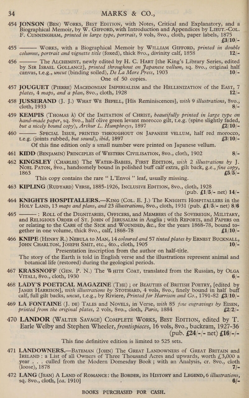 454 JONSON (BEN) Works, Best EDITION, with Notes, Critical and Explanatory, and a Biographical Memoir, by W..GIFFORD, with Introduction and Appendices by LizuT.-CoL. F. CUNNINGHAM, printed in large type, portrait, 9 vols, 8vo., cloth, paper labels, 1875   £3/10/- 455 Works, with a Biographical Memoir by WILLIAM GIFFORD, printed in double columns, portrait and vignette title (foxed), thick 8vo., divinity calf, 1858 12/- 456 The ALCHEMIST, newly edited by H. C. Hart [the King’s Library Series, edited by Sir IsRAEL GOLLANCZ], printed throughout on Fapanese vellum, sq. 8vo., originai half canvas, t.e.g., uncut (binding soiled), De La More Press, 1903 10/- One of 50 copies. 457 JOUGUET (PIERRE) MACEDONIAN IMPERIALISM and the HELLENIZATION of the East, 7 plates, 4 maps, and a plan, 8vo., cloth, 1928 12/- 458 JUSSERAND (J. J.) WHAT WE BEFELL, [His Reminiscences], with 9 illustrations, 8vo., cloth, 1933 8/- 459 KEMPIS (Tuomas A) Of the IMITATION of CHRIST, beautifully printed in large type on hand-made paper, sq. 8vo., half olive green levant morocco gilt, t.e.g. (spine slightly faded,  but a nicely bound copy), Arthur L. Humphreys, 1897 £2/10/- 460 SPECIAL ISSUE, PRINTED THROUGHOUT ON JAPANESE VELLUM, half red morocco, t.e.g. (joints rubbed, but sound), ibid, 1897 £3/10/- Of this fine edition only a small number were printed on Japanese vellum. 461 KIDD (BENJAMIN) PRINCIPLES of WESTERN CIVILISATION, 8vo., cloth, 1902 8/- 462 KINGSLEY (CuHar.Les) The WATER-BABIES, FIRST EDITION, with 2 illustrations by J. NOEL PATON, 8vo., handsomely bound in polished buff calf extra, gilt back, g.e., fine copy, 1863 £5/5/- This copy contains the rare ‘“‘ L’Envoi ”’ leaf, usually missing. 463 KIPLING (RuDyARD) VERSE, 1885-1926, INCLUSIVE EDITION, 8vo., cloth, 1928 (pub. £1/5/=- net) 14/- 464 KNIGHTS HOSPITALLERS.—KnG (Co.. E. J.) The KNIGHTS HOSPITALLERS in the Hoy LAND, 13 maps and plans, and 23 tllustrations, 8vo., cloth, 1931 (pub. £1/5/- net) 8/6 : ROLL of the DIGNITARIES, OFFICERS, and MEMBERS of the SOVEREIGN, MILITARY, and RELIGIOUS ORDER of ST. JOHN of JERUSALEM in Anglia ; with REPORTS, and PAPERS on or relating to the CARE of the SIcK and WOUNDED, &amp;c., for the years 1868-78, bound to- 465  gether in one volume, thick 8vo., calf, 1868-78 £1/10/- 466 KNIPE (HENry R.) NEBULA to Man, 14 coloured and 57 tinted plates by ERNEST BUCKNALL, JOHN CHARLTON, JOSEPH SMIT, etc., 4to., cloth, 1905 10/- Presentation inscription from the author on halif-title. The story of the Earth is told in English verse and the illustrations represent animal and botanical life (restored) during the geological periods. 467 KRASSNOFF (GEN. P. N.) The WHITE Coat, translated from the Russian, by OLGA VITALI, 8vo., cloth, 1930 6/- 468 LADY’S POETICAL MAGAZINE (THE) ; or BEAUTIES of BRITISH POETRY, [edited by JAMES HARRISON], with illustrations by STOTHARD, 4 vols, 8vo., finely bound in half buff calf, full gilt backs, uncut, t.e.g., by Riviere, Printed for Harrison and Co., 1791-82 £3/10/- 469 LA FONTAINE (J. DE) TALES and NOVELS, in Verse, with 85 fine engravings by EISEN, printed from the original plates, 2 vols, 8vo., cloth, Paris, 1884. £2/2/- ‘470 LANDOR (WALTER SAVAGE) COMPLETE Works, BEST EDITION, edited by T. Earle Welby and Stephen Wheeler, frontispieces, 16 vols, 8vo., buckram, 1927-36 (pub. £24/~/- net) £16/-/- This fine definitive edition is limited to 525 sets. 471 LANDOWNERS.—BATEMAN (JOHN) The GREAT LANDOWNERS of GREAT BRITAIN and IRELAND : a List of all Owners of Three Thousand Acres and upwards, worth £3,000 a year . . . culled from the Modern Domesday Book ; with an Analysis, cr. 8vo., cloth (loose), 1878 7/- 472 LANG (JEAN) A LAND of ROMANCE: the BORDER, its HISTORY and LEGEND, 6 z/lustrations, sq. 8vo., cloth, [ca. 1910] ; 6/-