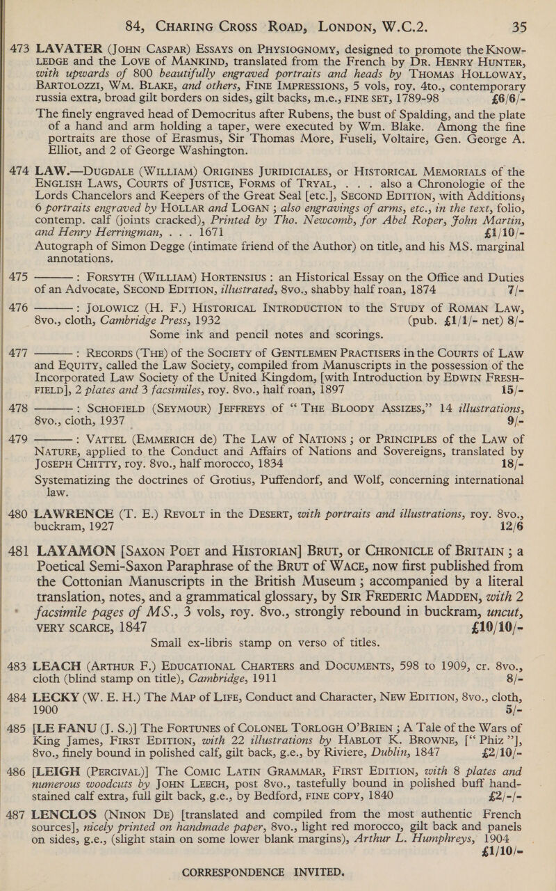 | 473 ATA | 475 | 476 | 478 479 | 480 481  84, CHARING Cross Roap, LONDON, W.C.2. 35 LAVATER (JOHN Caspar) Essays on PHYSIOGNOMY, designed to promote the KNow- LEDGE and the LOVE of MANKIND, translated from the French by Dr. HENRY HUNTER, with upwards of 800 beautifully engraved portraits and heads by THomMas HoLLoway, BARTOLOZZ1, WM. BLAKE, and others, FINE IMPRESSIONS, 5 vols, roy. 4to., contemporary russia extra, broad gilt borders on sides, gilt backs, m.e., FINE SET, 1789-98 £5/6/- The finely engraved head of Democritus after Rubens, the bust of Spalding, and the plate of a hand and arm holding a taper, were executed by Wm. Blake. Among the fine portraits are those of Erasmus, Sir Thomas More, Fuseli, Voltaire, Gen. George A. Elliot, and 2 of George Washington. LAW.—DUGDALE (WILLIAM) ORIGINES JURIDICIALES, or HISTORICAL MEMORIALS of the ENGLISH LAws, CourTs of JUSTICE, FoRMS of TRyAL, . . . also a Chronologie of the Lords Chancelors and Keepers of the Great Seal [etc.], SECOND EDITION, with Additions; 6 portraits engraved by HOLLAR and LOGAN ; also engravings of arms, etc., in the text, folio, contemp. calf (joints cracked), Printed by Tho. Newcomb, for Abel Roper, Fohn Martin, and Henry Herringman, . . . 1671 £1/10/- Autograph of Simon Degge (intimate friend of the Author) on title, and his MS. marginal annotations, : FORSYTH (WILLIAM) HORTENSIUS : an Historical Essay on the Office and Duties of an Advocate, SECOND EDITION, illustrated, 8vo., shabby half roan, 1874 “/= : JoLowicz (H. F.) HiIsTORICAL INTRODUCTION to the STuDY of ROMAN Law, 8vo., cloth, Cambridge Press, 1932 . (pub. £1/1/- net) 8/- Some ink and pencil notes and scorings. : RECORDS (THE) of the SocIETY of GENTLEMEN PRACTISERS in the Courts of Law and Equity, called the Law Society, compiled from Manuscripts in the possession of the Incorporated Law Society of the United Kingdom, [with Introduction by EDWIN FREsH- FIELD], 2 plates and 3 facsimiles, roy. 8vo., half roan, 1897 15/-     : SCHOFIELD (SEYMOUR) JEFFREYS of “ THE BLoopy AssIZEs,”’ 14 illustrations, 8vo., cloth, 1937 9/- : VATTEL (EMMERICH de) The LAw of NATIONS ; or PRINCIPLES of the Law of NATURE, applied to the Conduct and Affairs of Nations and Sovereigns, translated by JOSEPH CHITTY, roy. 8vo., half morocco, 1834 18/- Systematizing the doctrines of Grotius, Puffendorf, and Wolf, concerning international law.  buckram, 1927 12/6 LAYAMON [Saxon Poet and HIsTORIAN] BRUT, or CHRONICLE of BRITAIN ; a Poetical Semi-Saxon Paraphrase of the Brut of WACE, now first published from the Cottonian Manuscripts in the British Museum ; accompanied by a literal translation, notes, and a grammatical glossary, by SIR FREDERIC MADDEN, with 2 facsimile pages of MS., 3 vols, roy. 8vo., strongly rebound in buckram, uncut, VERY SCARCE, 1847 ) £10/10/- Small ex-libris stamp on verso of titles. LEACH (ARTHUR F.) EDUCATIONAL CHARTERS and DOCUMENTS, 598 to 1909, cr. 8vo., cloth (blind stamp on title), Cambridge, 1911 8/- LECKY (W. E. H.) The Map of Lire, Conduct and Character, NEW EDITION, 8vo., cloth, 1900 5/- [LE FANU (J. S.)] The ForTUNEs of COLONEL TORLOGH O’BRIEN ; A Tale of the Wars of King James, FIRST EDITION, with 22 illustrations by HABLOT K. BROWNE, [*‘ Phiz ”’], 8vo., finely bound in polished calf, gilt back, g.e., by Riviere, Dublin, 1847 £2/10/= [LEIGH (PercivaL)] The Comic LATIN GRAMMAR, First EDITION, with 8 plates and numerous woodcuts by JOHN LEECH, post 8vo., tastefully bound in polished buff hand- stained calf extra, full gilt back, g.e., by Bedford, FINE Copy, 1840 £2/-/- sources], nicely printed on handmade paper, 8vo., light red morocco, gilt back and panels on sides, g.e., (slight stain on some lower blank margins), Arthur L. Humphreys, obi es . 10/«