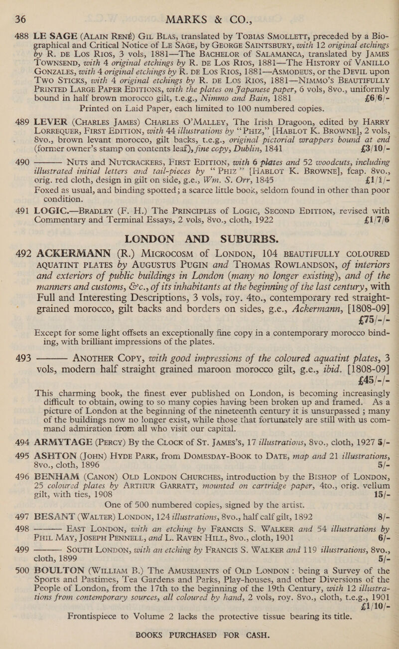 488 LE SAGE (ALAIN RENE) Git BLAs, translated by ToBias SMOLLETT, preceded by a Bio- graphical and Critical Notice of LE SAGE, by GEORGE SAINTSBURY, with 12 original etchings by R. DE Los Rios, 3 vols, 1881—The BACHELOR of SALAMANCA, translated by JAMES ‘TOWNSEND, with 4 original etchings by R. DE Los Rios, 1881—The HIsTory of VANILLO GONZALES, with 4 original etchings by R. DE Los Rios, 1881—-ASMODEUS, or the DEVIL upon Two STIcKs, with 4 original etchings by R. DE Los Kios, 1881—NIMMO’s BEAUTIFULLY PRINTED LARGE PAPER EDITIONS, with the plates on fapanese paper, 6 vols, 8vo., uniformly bound in half brown morocco gilt, t.e.g., Nimmo and Bain, 1881 £6/6/- Printed on Laid Paper, each limited to 100 numbered copies. 489 LEVER (CHARLES JAMES) CHARLES O’MALLEY, The Irish Dragoon, edited by HARRY LORREQUER, FIRST EDITION, with 44 illustrations by ‘‘ PHIz,’’ [HABLOT K. BROWNE], 2 vols, 8vo., brown levant morocco, gilt backs, t.e.g., original pictorial wrappers bound at end — (former owner’s stamp on contents leaf), fine copy, Dublin, 1841 £3/10/-  490 Nuts and NUTCRACKERS, First EDITION, with 6 plates and 52 woodcuts, including illustrated imtial letters and tail-pieces by ‘“‘ Puiz’’ [HaBLoT K. BROWNE], fcap. 8vo., orig. red cloth, design in gilt on side, g.e., Wm. S. Orr, 1845 £1/i/- Foxed as usual, and binding spotted; a scarce little boox, seldom found in other than poor condition. 491 LOGIC.—BRADLEY (F. H.) The PRINCIPLES of LoGic, SECOND EDITION, revised with Commentary and Terminal Essays, 2 vols, 8vo., cloth, 1922 £1/7/6 LONDON AND SUBURBS. 492 ACKERMANN (R.) Microcosm of LONDON, 104 BEAUTIFULLY COLOURED AQUATINT PLATES by AUGUSTUS PUGIN and THOMAS ROWLANDSON, of interiors and exteriors of public buildings in London (many no longer existing), and of the manners and customs, &amp;c., of 1ts inhalntants at the beginning of the last century, with Full and Interesting Descriptions, 3 vols, roy. 4to., contemporary red straight- grained morocco, gilt backs and borders on sides, g.e., Ackermann, [1808-09] £73 /-/~ Except for some light offsets an exceptionally fine copy in a contemporary morocco bind- ing, with brilliant impressions of the plates. 493 ———— ANOTHER Copy, with good impressions of the coloured aquatint plates, 3 vols, modern half straight grained maroon morocco gilt, g.e., ibid. [1808-09] £45/-/- This charming book, the finest ever published on London, is becoming increasingly difficult to obtain, owing to so many copies having been broken up and framed. Asa picture of London at the beginning of the nineteenth century it is unsurpassed ; many of the buildings now no longer exist, while those that fortunately are still with us com- mand admiration from all who visit our capital. 494 ARMYTAGE (PERcy) By the CLOcK of ST. JAMES’S, 17 illustrations, 8vo., cloth, 1927 3/- 495 ASHTON (JOHN) HYDE Park, from DOMESDAY-BOOK to DATE, map and 21 1tllustrations, 8vo., cloth, 1896 5/- 496 BENHAM (Canon) OLD LONDON CHURCHES, introduction by the BisHop of LONDON, 25 coloured plates by ARTHUR GARRATT, mounted on cartridge paper, Ato., orig. vellum  gilt, with ties, 1908 15/- One of 500 numbered copies, signed by the artist. 497 BESANT (WALTER) LONDON, 124 zllustrations, 8vo., half calf gilt, 1892 8/- 498 ———— East LONDON, with an etching by FRANcIS S. WALKER and 54 illustrations by PHIL May, JOSEPH PENNELL, and L. RAVEN HILL, 8vo., cloth, 1901 6/- 499 SOUTH LONDON, with an etching by FRANCIS S. WALKER and 119 illustrations, 8vo., cloth, 1899 5/- 500 BOULTON (WILLIAM B.) The AMUSEMENTS of OLD LONDON: being a Survey of the Sports and Pastimes, Tea Gardens and Parks, Play-houses, and other Diversions of the People of London, from the 17th to the beginning of the 19th Century, with 12 allustra- tions from contemporary sources, all coloured by hand, 2 vols, roy. 8vo., cloth, t.e.g., 1901 £1/10/- Frontispiece to Volume 2 lacks the protective tissue bearing its title.