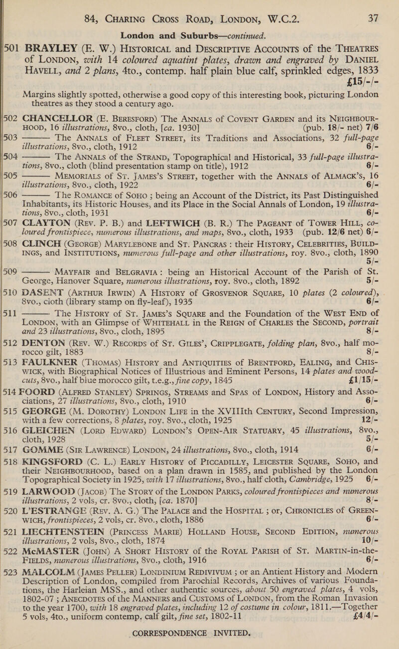 501  84, CHARING Cross Roapd, LONDON, W.C.2. 37 London and Suburbs—continued. BRAYLEY (E. W.) HistoricaL and DEscrIpTIvE Accounts of the THEATRES of LONDON, with 14 coloured aquatint plates, drawn and engraved by DANIEL HAVELL, and 2 plans, 4to., contemp. half plain blue calf, sprinkled edges, 1833 —£15/-/- Margins slightly spotted, otherwise a good copy of this interesting book, picturing London theatres as they stood a century ago.    CHANCELLOR (E. BERESFORD) The ANNALS of COVENT GARDEN and its NEIGHBOUR- HOOD, 16 illustrations, 8vo., cloth, [ca. 1930] (pub. 18/- net) 7/6 The ANNALS of FLEET STREET, its Traditions and Associations, 32 full-page illustrations, 8vo., cloth, 1912 6/- The ANNALS of the STRAND, Topographical and Historical, 33 full-page illustra- tions, 8vo., cloth (blind ete stamp on title), 1912 6/- MEMORIAIS of St. JAMES’s STREET, together with the ANNALS of ALMACK’S, 16 illustrations, 8vo., cloth, 1922 6/- The ane of SOHO ; being an Account of the District, its Past Distinguished  Inhabitants, its Historic Houses, and its Place in the Social Annals of London, 19 zllustra- tions, 8vo., cloth, 1931 6/- CLAYTON (Rev. P. B.) and LEFTWICH (B. R.) The PaGgant of ‘TOWER HILL, co- loured frontispiece, numerous illustrations, and maps, 8vo., cloth, 1933 (pub. 12/6 net) $/- CLINCH (GEorGE) MARYLEBONE and ST. PANCRAS : their HISTORY, CELEBRITIES, BUILD- INGS, and INSTITUTIONS, numerous full-page and other illustrations, roy. 8vo., cloth, 1890  ae MayFaIR and BELGRAVIA: being an Historical Account of the Parish of St. George, Hanover Square, numerous illustrations, roy. 8vo., cloth, 1892 5/- DASENT (ArTHuUR IRWIN) A History of GROSVENOR SQUARE, 10 plates (2 coloured), . 8vo., cioth (library stamp on fly-leaf), 1935 6/- The History of St. JAMEs’s SQUARE and the Foundation of the WEST END of LONDON, with an Glimpse of WHITEHALL in the REIGN of CHARLES the SECOND, portrait  and 23 tllustrations, 8vo., cloth, 1895 8/- DENTON (Rev. W.) REcorps of St. GILES’, CRIPPLEGATE, folding plan, 8vo., half mo- rocco gilt, 1883 8/- FAULKNER (THOMAS) History and ANTIQUITIES of BRENTFORD, EALING, and CHIS- WICK, with Biographical Notices of Illustrious and Eminent Persons, 14 plates and. wood- cuts, 8vo., half blue morocco gilt, t.e.g., fine copy, 1845 £1/15/- ciations, 27 illustrations, 8vo., cloth, 1910 6/- 515 GEORGE (M. DorotHy) LONDON LIFE in the XVIIIth CENTURY, Second Impression, | with a few corrections, 8 plates, roy. 8vo., cloth, 1925 12/- (516 GLEICHEN (Lorp EpwarD) LONDON’s OPEN-AIR STATUARY, 45 illustrations, 8Vvo., cloth, 1928 5/- 517 GOMME (Sir LAWRENCE) LONDON, 24 illustrations, 8vo., cloth, 1914 G/= 518 KINGSFORD (C. L.) EarLty History of PICCADILLY, LEICESTER SQUARE, SOHO, and theit NEIGHBOURHOOD, based on a plan drawn in 1585, and published by the London Topographical Society in 1925, with 17 zllustrations, 8vo., half cloth, Cambridge, 1925 6/- LARWOGOD (jJacos) The Story of the LONDON Parks, coloured frontispieces and numerous illustrations, 2 vols, cr. 8vo., cloth, [ca. 1870] 8/= L’7ESTRANGE (Rev. A. G.) The PALACE and the HospPITAL ; or, CHRONICLES of GREEN- WICH, frontispteces, 2 vols, cr. 8vo., cloth, 1886 6/- LIECHTENSTEIN (PRINCESS MARIE) HOLLAND House, SECOND EDITION, numerous illustrations, 2 vols, 8vo., cloth, 1874 10/- McMASTER (JouN) A SHoRT History of the RoYAL ParisH of ST. MaArTIN-in-the- FIELDS, numerous illustrations, 8vo., cloth, 1916 6/- MALCOLM (JAMES PELLER) LONDINIUM REDIVIVUM ; or an Antient History and Modern Description of London, compiled from Parochial Records, Archives of various Founda- tions, the Harleian MSS., and other authentic sources, about 50 engraved plates, 4 vols, 1802-07 ; ANECDOTES of the MANNERS and Customs of LONDON, from the Roman Invasion to the year 1700, with 18 engraved plates, including 12 of costume in colour, 1811.—Together 5 vols, 4to., uniform contemp. calf gilt, fine set, 1802-11 £4/4/-