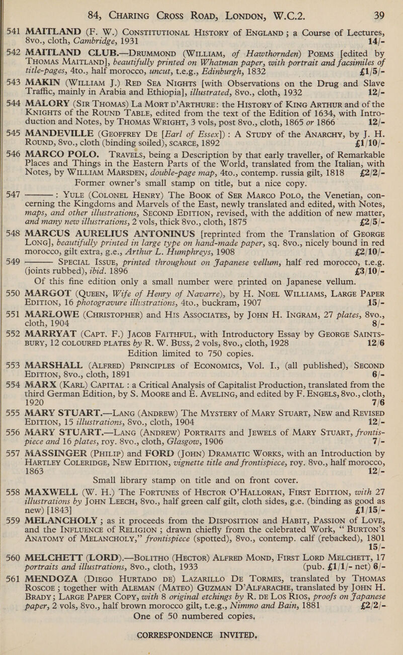  1541 542 | 543 | 544 | 547 | 556 Dat 560 561 84, CHARING Cross Roap, LONDON, W.C.2. 39 MAITLAND (F. W.) ConsTITUTIONAL History of ENGLAND ; a Course of Lectures, 8vo., cloth, Cambridge, 1931 14/- MAITLAND CLUB.—DRUMMOND (WILLIAM, of Hawthornden) Porms [edited by THOMAS MAITLAND], beautifully printed on Whatman paper, with portrait and facsimiles of title-pages, 4to., half morocco, uncut, t.e.g., Edinburgh, 1832 £1/5/- MAKIN (WILLIAM J.) RED SEA Nicuts [with Observations on the Drug and Slave Traffic, mainly in Arabia and Ethiopia], dlustrated, 8vo., cloth, 1932 12/- MALORY (Sir THomas) La Mort D’ARTHURE: the History of Kinc ARTHUR and of the KNIGHTS of the ROUND TABLE, edited from the text of the Edition of 1634, with Intro- duction and Notes, by THOMAS WRIGHT, 3 vols, post 8vo., cloth, 1865 or 1866 12/- MANDEVILLE (GEeorrrey DE [Earl of Essex]): A Stupy of the ANARCHY, by J. H. ROUND, 8vo., cloth (binding soiled), scaRcE, 1892 £1/10/- MARCO POLO. Travets, being a Description by that early traveller, of Remarkable Places and Things in the Eastern Parts of the World, translated from the Italian, with Notes, by WILLIAM MarsDEN, double-page map, 4to., contemp. russia gilt, 1818 £2/2/- Former owner’s small stamp on title, but a nice copy. : YULE (COLONEL HENRY) The Book of SER Marco PoLo, the Venetian, con- cerning the Kingdoms and Marvels of the East, newly translated and edited, with Notes, maps, and other illustrations, SECOND EDITION, revised, with the addition of new matter, and many new illustrations, 2 vols, thick 8vo., cloth, 1875 £2/5/- MARCUS AURELIUS ANTONINUS [reprinted from the Translation of GEORGE Lona], beautifully printed in large type on hand-made paper, sq. 8vo., nicely bound in red   morocco, gilt extra, g.e., Arthur L. Humphreys, 1908 £2/10/- SPECIAL IssuE, printed throughout on Japanese vellum, half red morocco, t.e.g. (joints rubbed), zbid. 1896 £3/10/- Of this fine edition only a small number were printed on Japanese vellum. MARGOT (QUEEN, Wife of Henry of Navarre), by H. NOEL WILLIAMS, LARGE PAPER EDITION, 16 photogravure illustrations, 4to., buckram, 1907 15/- MARLOWE (CHRISTOPHER) and His ASSOCIATES, by JOHN H. INGRAM, 27 plates, 8vo., cloth, 1904 | 8/- MARRYAT (Capt. F.) JAcosB FAITHFUL, with Introductory Essay by GEORGE SAINTS- BURY, 12 COLOURED PLATES by R. W. Buss, 2 vols, 8vo., cloth, 1928 12/6 Edition limited to 750 copies. MARSHALL (ALFRED) PRINCIPLES of ECONomMiIcs, Vol. I., (all published), SECOND EDITION, 8vo., cloth, 1891 6/- MARX (KARL) CAPITAL : a Critical Analysis of Capitalist Production, translated from the third German Edition, by S. Moore and E. AVELING, and edited by F. ENGELS, 8vo., ae 1920 MARY STUART.—LANG (ANDREW) The MysTERy of MARY STUART, NEW and REVISED EDITION, 15 illustrations, 8vo., cloth, 1904 . i2/- MARY STUART.—LaANG (ANDREW) PORTRAITS and JEWELS of MARY STUART, frontis- piece and 16 plates, roy. 8vo., cloth, Glasgow, 1906 7/- MASSINGER (PHILIP) and FORD (JoHN) DRAMATIC WoRKS, with an Introduction by 1863 12/- Small library stamp on title and on front cover. MAXWELL (W.H.) The ForTuNEs of HEcToR O’HALLORAN, FIRST EDITION, with 27 illustrations by JOHN LEECH, 8vo., half green calf gilt, cloth sides, g.e. (binding as good as new) [1843] £1/15/- MELANCHOLY ; as it proceeds from the DISPOSITION and HaBIT, PASSION of LOVE, and the INFLUENCE of RELIGION ; drawn chiefly from the celebrated Work, ‘‘ BURTON’S ANATOMY of MELANCHOLY,” frontispiece (spotted), 8vo., contemp. calf (rebacked), 1801 15/- MELCHETT (LORD).—BoLiTHO (HECTOR) ALFRED MOND, FirsT LORD MELCHETT, 17 portraits and illustrations, 8vo., cloth, 1933 (pub. £1/1/- net) 6/- MENDOZA (DiEGO HURTADO DE) LAZARILLO DE TORMES, translated by THOMAS ROSCOE ; together with ALEMAN (MATEO) GUZMAN D’ALFARACHE, translated by JOHN H. BRADY; LARGE PAPER Copy, with 8 original etchings by R. DE Los RIos, proofs on Fapanese One of 50 numbered copies.