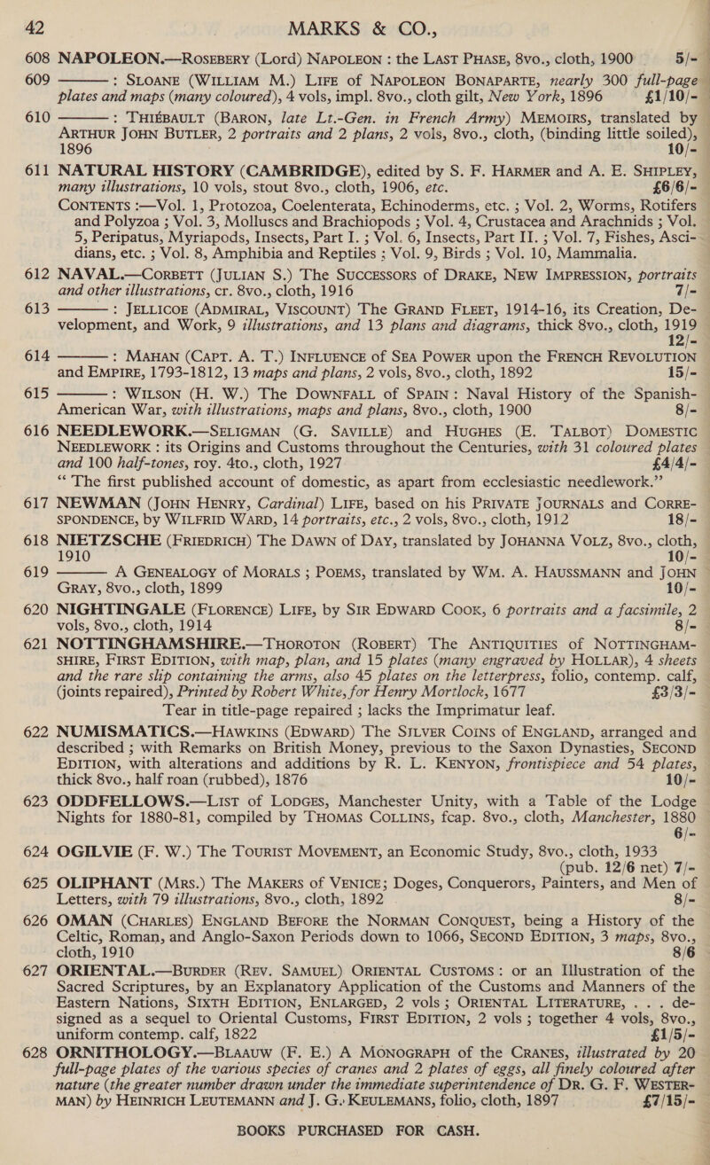 608 609 610 611 612 613 614 615 616 617 618 619 620 621 622 623 624 625 626 : SLOANE (WILLIAM M.) Lire of NaroLEON BONAPARTE, nearly 300 full-page  #  ARTHUR JOHN BUTLER, 2 portraits and 2 plans, 2 vols, 8vo., cloth, (binding little soiled), 1896 10/- NATURAL HISTORY (CAMBRIDGE), edited by S. F. HARMER and A. E. SHIPLEY, many illustrations, 10 vols, stout 8vo., cloth, 1906, etc. £6/6/- CONTENTS :—Vol. 1, Protozoa, Coelenterata, Echinoderms, etc. ; Vol. 2, Worms, Rotifers and Polyzoa ; Vol. 3, Molluscs and Brachiopods ; Vol. 4, Crustacea and Arachnids ; Vol. dians, etc. ; Vol. 8, Amphibia and Reptiles ; Vol. 9, Birds ; Vol. 10, Mammalia. NAVAL.—CorBETT (JULIAN S.) The Successors of DRAKE, NEW IMPRESSION, portraits and other illustrations, cr. 8vo., cloth, 1916 7/= : JELLICOE (ADMIRAL, VISCOUNT) The GRAND FLEET, 1914-16, its Creation, De- velopment, and Work, 9 zllustrations, and 13 plans and diagrams, thick 8vo., cloth, 1919 12/- : MAHAN (CapPT. A. T.) INFLUENCE of SEA POWER upon the FRENCH REVOLUTION and EMPIRE, 1793-1812, 13 maps and plans, 2 vols, 8vo., cloth, 1892 15/- : WILSON (H. W.) The DOWNFALL of SPAIN: Naval History of the Spanish- American War, with illustrations, maps and plans, 8vo., cloth, 1900 8/- NEEDLEWORK.—SELIGMAN (G. SAVILLE) and HuGHEs (E. TaLBoT) DOMESTIC NEEDLEWORK : its Origins and Customs throughout the Centuries, with 31 coloured plates and 100 half-tones, roy. 4to., cloth, 1927 £4/4/- “‘’'The first published account of domestic, as apart from ecclesiastic needlework.” NEWMAN (JoHN HENRY, Cardinal) LIFE, based on his PRIVATE JOURNALS and CORRE- SPONDENCE, by WILFRID WARD, 14 portraits, etc., 2 vols, 8vo., cloth, 1912 18/- NIETZSCHE (FRIEDRICH) The DAwn of Day, translated by JOHANNA VOLZ, 8vo., cloth, 1910 10/-     Gray, 8vo., cloth, 1899 10/- NIGHTINGALE (FLORENCE) LIFE, by SIR EDWARD COOK, 6 portraits and a facsimile, 2 vols, 8vo., cloth, 1914 8/- NOTTINGHAMSHIRE.—THOROTON (ROBERT) The ANTIQUITIES of NOTTINGHAM- SHIRE, FIRST EDITION, with map, plan, and 15 plates (many engraved by HOLLAR), 4 sheets and the rare slip containing the arms, also 45 plates on the letterpress, folio, contemp. calf, Goints repaired), Printed by Robert White, for Henry Mortlock, 1677 £3/3/- Tear in title-page repaired ; lacks the Imprimatur leaf. NUMISMATICS.—Hawkins (EpwarbD) The SILVER Coins of ENGLAND, arranged and described ; with Remarks on British Money, previous to the Saxon Dynasties, SECOND EDITION, with alterations and additions by R. L. KENYON, frontispiece and 54 plates, thick 8vo., half roan (rubbed), 1876 10/- ODDFELLOWS.—LisT of LopGes, Manchester Unity, with a Table of the Lodge Nights for 1880-81, compiled by THOMAS COLLINS, fcap. 8vo., cloth, Manchester, 1880 OGILVIE (F. W.) The Tourist MOVEMENT, an Economic Study, 8vo., cloth, 1933 (pub. 12/6 net) 7/- OLIPHANT (Mrs.) The MAKERS of VENICE; Doges, Conquerors, Painters, and Men of Letters, with 79 illustrations, 8vo., cloth, 1892 . 8/- OMAN (CHARLES) ENGLAND BEFORE the NORMAN CONQUEST, being a History of the Celtic, Roman, and Anglo-Saxon Periods down to 1066, SECOND EDITION, 3 maps, 8vo., 627 628 ORIENTAL.—BuRDER (REV. SAMUEL) ORIENTAL CUSTOMS: or an Illustration of the Sacred Scriptures, by an Explanatory Application of the Customs and Manners of the Eastern Nations, SIXTH EDITION, ENLARGED, 2 vols ; ORIENTAL LITERATURE, .. . de- signed as a sequel to Oriental Customs, FIRST EDITION, 2 vols ; together 4 vols, 8vo., uniform contemp. calf, 1822 £1/5/- ORNITHOLOGY.—B.aavw (F. E.) A MONOGRAPH of the CRANES, tilustrated by 20 full-page plates of the various species of cranes and 2 plates of eggs, all finely coloured after nature (the greater number drawn under the immediate superintendence of DR. G. F. WESTER- MAN) by HEINRICH LEUTEMANN and J. G. KEULEMANS, folio, cloth, 1897 £7/15/-