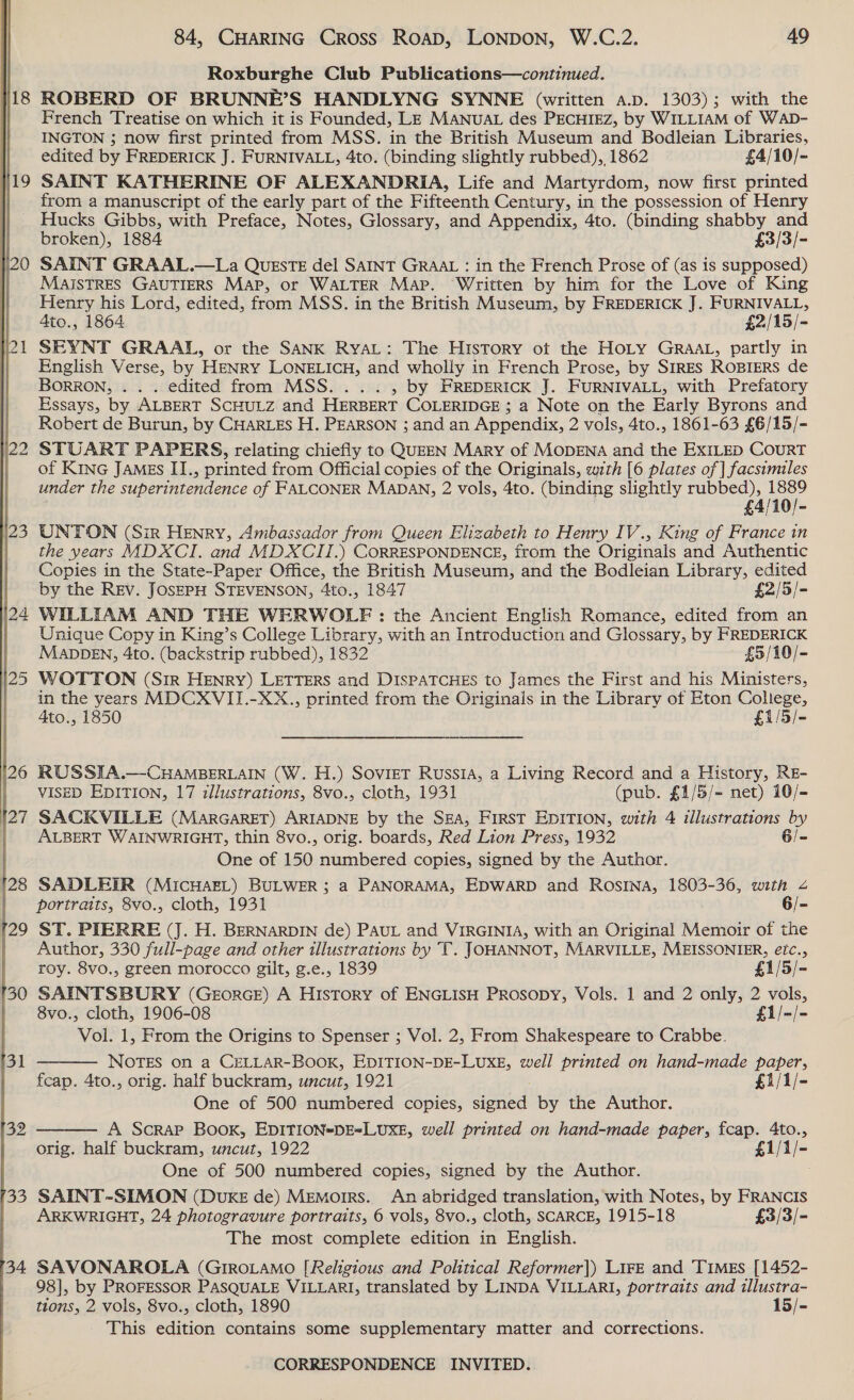  Roxburghe Club Publications—continued. ROBERD OF BRUNNE’S HANDLYNG SYNNE (written a.p. 1303); with the French Treatise on which it is Founded, LE MANUAL des PECHIEZ, by WILLIAM of WAD- INGTON ; now first printed from MSS. in the British Museum and Bodleian Libraries, edited by FREDERICK J. FURNIVALL, 4to. (binding slightly rubbed), 1862 £4/10/- SAINT KATHERINE OF ALEXANDRIA, Life and Martyrdom, now first printed from a manuscript of the early part of the Fifteenth Century, in the possession of Henry Hucks Gibbs, with Preface, Notes, Glossary, and Appendix, 4to. (binding shabby and broken), 1884 £3/3/- SAINT GRAAL.—La QUESTE del SAINT GRAAL : in the French Prose of (as is supposed) MAISTRES GAUTIERS Map, or WALTER Map. Written by him for the Love of King Henry his Lord, edited, from MSS. in the British Museum, by FREDERICK J. FURNIVALL, Ato., 1864 £2/15/- SEYNT GRAALI, or the SANK RyaL: The History ot the HoLy GRAAL, partly in English Verse, by HENRY LONELICH, and wholly in French Prose, by SIRES ROBIERS de BORRON, . . . edited from MSS... . , by FREDERICK J. FURNIVALL, with Prefatory Essays, by ALBERT SCHULZ and HERBERT COLERIDGE ; a Note on the Early Byrons and Robert de Burun, by CHARLES H. PEARSON ; and an Appendix, 2 vols, 4to., 1861-63 £6/15/- STUART PAPERS, relating chiefly to QUEEN Mary of MODENA and the EXILED COURT of KiNG JAMES II., printed from Official copies of the Originals, with [6 plates of | facsimiles under the superintendence of FALCONER MADAN, 2 vols, 4to. (binding slightly rubbed), ri . £4/10/- UNTON (Sir HENRY, Ambassador from Queen Elizabeth to Henry IV., King of France in the years MDXCI. and MDXCII.) CORRESPONDENCE, from the Originals and Authentic Copies in the State-Paper Office, the British Museum, and the Bodleian Library, edited by the REv. JOSEPH STEVENSON, 4to., 1847 £2/5/- WILLIAM AND THE WERWOLEF : the Ancient English Romance, edited from an Unique Copy in King’s College Library, with an Introduction and Glossary, by FREDERICK MADDEN, 4to. (backstrip rubbed), 1832 £5/10/- WOTTON (Sir HENRY) LETTERS and DISPATCHES to James the First and his Ministers, in the years MDCXVII.-XX., printed from the Originals in the Library of Eton College, Ato., 1850 £1/5/- RUSSIA.—-CHAMBERLAIN (W. H.) SoviET RussiA, a Living Record and a History, RE- VISED EDITION, 17 illustrations, 8vo., cloth, 1931 (pub. £1/5/= net) 10/- SACKVILLE (MARGARET) ARIADNE by the SEA, FirsT EDITION, with 4 illustrations by ALBERT WAINWRIGHT, thin 8vo., orig. boards, Red Lion Press, 1932 6/- One of 150 numbered copies, signed by the Author. SADLEIR (MICHAEL) BULWER ; a PANORAMA, EDWARD and Rosina, 1803-36, with 4 portraits, 8vo., cloth, 1931 6/- ST. PIERRE (J. H. BERNARDIN de) PAUL and VIRGINIA, with an Original Memoir of the Author, 330 full-page and other illustrations by T. JOHANNOT, MARVILLE, MEISSONIER, €é!¢., roy. 8vo., green morocco gilt, g.e., 1839 £1/5/- SAINTSBURY (GeEorGE) A History of ENGLISH PRosopy, Vols. 1 and 2 only, 2 vols, 8vo., cloth, 1906-08 f1/-/- Vol. 1, From the Origins to Spenser ; Vol. 2, From Shakespeare to Crabbe. NOTES on a CELLAR-BOOK, EDITION-DE-LUXE, well printed on hand-made paper, fceap. 4to., orig. half buckram, uncut, 1921 £1/1/- One of 500 numbered copies, signed by the Author. A Scrap Book, EDITION=DE*LUXE, well printed on hand-made paper, fcap. 4to., orig. half buckram, uncut, 1922 £1/1/- One of 500 numbered copies, signed by the Author. SAINT-SIMON (DUKE de) Memoirs. An abridged translation, with Notes, by FRANCIS ARKWRIGHT, 24 photogravure portraits, 6 vols, 8vo., cloth, SCARCE, 1915-18 £3/3/- The most complete edition in English. | SAVONAROLA (GIROLAMO [Religious and Political Reformer]|) LIFE and TIMES [1452- 98], by PROFESSOR PASQUALE VILLARI, translated by LINDA VILLARI, portraits and illustra- tions, 2 vols, 8vo., cloth, 1890 15/- This edition contains some supplementary matter and corrections.  