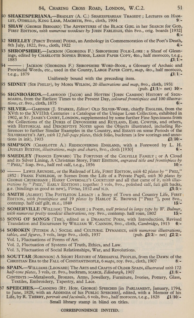  SHAKESPERIANA.—BRADLEY (A. C.) SHAKESPEAREAN TRAGEDY ; Lectures on HAM- LET, OTHELLO, KING LEAR, MACBETH, 8vo., cloth, 1904 9/- SHAW (GEoRGE BERNARD) The ADVENTURES of the BLACK GIRL in her SEARCH for GOD, First EDITION, with numerous woodcuts by JOHN FARLEIGH, thin 8vo., orig. boards [1932] ; 6/- SHELLEY (Percy ByssHE) PoEMs, an Anthology in Commemoration of the Poet’s Death, 8th July, 1822, 8vo., cloth, 1922 4/~ SHROPSHIRE.—JAcKSON (GEORGINA F.) SHROPSHIRE FOLK-LORE : a Sheaf of Glean- ings, edited by CHARLOTTE SOPHIA BURNE, LARGE PAPER Copy, 4to., half morocco, t.e.g., 1883 £1/1/- : JACKSON (GEORGINA F.) SHROPSHIRE WORD-BooK, a Glossary of Archaic and Provincial Words, etc., used in the County, LARGE PAPER Copy, map, 4to., half morocco, t.e.g., 1879 £1/1/- Uniformly bound with the preceding item. SIDNEY (Sir Putip), by Mona WILSON, 20 illustrations and map, 8vo., cloth, 1931 — (pub. £1/1/— net) 10/- SIGNBOARDS.—Larwoop (JAcos) and HoTTEN (JOHN CAMDEN) History of SIGN- BOARDS, from the Earliest Times to the Present Day, coloured frontispiece and 100 illustra- tions, cr. 8vo., cloth, 1875 6/- SILVER.— GARDNER (J. STARKIE, Editor) OLD SILVER-WorkK, chiefly ENGLISH, from the XVth to the XVIIIth Centuries : a Catalogue of the Unique Loan Collection, exhibited in 1902, at ST. JAMES’s COURT, LONDON, supplemented by some further Fine Specimens from the Collections of the DuKEs of DEVONSHIRE and RUTLAND, EARL COwWPER, and others, with HIsTORICAL and DESCRIPTIVE NOTES upon the Objects illustrated, including Re- ferences to further Similar Examples in the Country, and Essays on some Periods of the SILVERSMITH’S ART, with 12 full-page plates, thick folio, buckram (a few scorings and anno-  tions in ink), 1903 £3/10/- SIMPSON (CHARLOTTE A.) REDISCOVERING ENGLAND, with a Foreword by L. H. DUDLEY BuxTON, illustrations, maps and charts, 8vo., cloth [1930] 6/- SMEDLEY (FRANcIS EDWARD) The FORTUNES of the COLVILLE FAMILY ; or A Cloud and its Silver Lining, A Christmas Story, First EDITION, engraved title and frontispiece by “* PHIz,” fcap. 8vo., half red calf, t.e.g., 1856 10/- LEWIS ARUNDEL, or the Railroad of Life, FIRST EDITION, with 42 plates by *‘ PHIz,” 1852 : FRANK FAIRLEGH, or Scenes from the Life of a Private Pupil, with 30 plates by GEORGE CRUIKSHANK ; HARRY COVERDALE’S COURTSHIP and all that came of it, with tllus- trations by “* PHIz,”? EARLY EDITIONS; together 3 vols, 8vo., polished calf, full gilt backs, g.e. (bindings as good as new), Virtue, 1852 and N.D. £5/5/- SMITH (ALBERT) The POTTLETON LEGacy : a Story of Town and Country Life, First EDITION, with frontispiece and 19 plates by HABLOT K. BROWNE [“‘ PHIz’’], post 8vo.,  contemp. half calf gilt, m.e., 1849 15/- SOMERVILLE (WILLIAM) The CHasEz ; a Poem, well printed in large type by W. Bulmer, with numerous pretty woodcut illustrations, roy. 8vo., contemp. half roan, 1802 15/- SONG OF SONGS (THE), edited as a DRAMATIC POEM, with Introduction, Revised Translation and Excursuses by WILLIAM W. CANNON, 8vo., cloth, Cambridge, 1913 6/- SOROKIN (PITIRIM A.) SOCIAL and CULTURAL DYNAMICS, with numerous illustrations, tables, and figures, 3 vols, large 8vo., cloth, 1937 (pub. £3/3/— net) £2/2/- Vol. 1, Fluctuations of Forms of Art. Vol. 2, Fluctuation of Systems of Truth, Ethics, and Law. Vol. 3, Fluctuation of Social Relationships, War, and Revolutions. SOUTTAR (Rosinson) A SHORT History of MEDIAEVAL PEOPLES, from the DAWN of the CHRISTIAN ERA to the FALL of CONSTANTINOPLE, 6 maps, roy. 8vo., cloth, 1907 8/- SPAIN.—WILLIAMS (LEONARD) The ARTS and CRAFTS of OLDER SPAIN, illustrated with 172 half-tone plates, 3 vols, cr. 8vo., buckram, SCARCE, Edinburgh, 1907 £1/8/- CONTENTS :—Metalwork, Bronzes, Arms, Jewellery, Furniture, Ivories, Pottery, Glass, Textiles, Embroidery, Tapestry, and Lace. SPEECHES.—CANNING (RT. HON. GEORGE) SPEECHES [in PARLIAMENT, January, 1794, to June, 1828, with an ADDENDA of his PUBLIC SPEECHES], edited, with a Memoir of his Life, by R. THERRY, portrait and facsimile, 6 vols, 8vo., half morocco, t.e.g., 1828 £1/10/- Small library stamp in blind on titles.