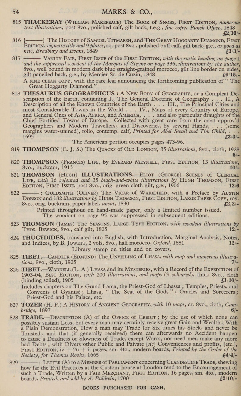 815 THACKERAY (WILLIAM MAKEPEACE) The Book of SNoss, First EDITION, numerous text illustrations, post 8vo., polished calf, gilt back, t.e.g., fine copy, Punch Office, 1848 — £2/10/- 816 [ ] The History of SAMUEL TITMARSH, and THE GREAT HOGGARTY DIAMOND, FIRST EDITION, vignette title and 9 plates, sq. post 8vo., polished buff calf, gilt back, g.e., as good as new, Bradbury and Evans, 1849 £3/3/- VANITY Farr, First Issuk of the FIRST EDITION, with the rustic heading on page 1 ‘and the suppressed woodcut of the Marquts of Steyne on page 336, illustrations by ihe author, 8vo., well bound in modern dark blue straight-grained morocco, gilt line border on sides, gilt panelled back, g.e., by Mercier Sr. de Cuzin, 1848 £6/15/- A FINE CLEAN COPY, with the rare leaf announcing the forthcoming publication of “ The Great Hoggarty Diamond.” 818 THESAURUS GEOGRAPHICUS : A New Bopy of GrocrapHy, or a Compleat De- scription of the Earth, containing I., The General Doctrine of Geography .. . II., A Description of all the Known Countries of the Earth . . . III., The Principal Cities and most Considerable Towns in the World . . . IV., Maps of every Country of Europe, and General Ones of ASIA, AFRICA, and AMERICA, . . . and also particular draughts of the Chief Fortified Towns of Europe. Collected with great care from the most approv’d Geographers and Modern Travellers; and Discoveries, by several Hands, . . . (some margins water-stained), folio, contemp. calf, Printed for Abel Swall and Tim Child, 4 1695 £33) The American portion occupies pages 473-96. 819 THOMPSON (C. J. S.) The Quacxks of OLD LONDON, 35 illustrations, 8vo., cloth, 1928  817  6/= 820 THOMPSON (FRANCIS) LIFE, by EVERARD MEYNELL, FirsT EDITION, 13 illustrations, 8vo., buckram, 1913 10/- 821 THOMSON (HuGH) ILLUSTRATIONS.—ELIOT (GEORGE) SCENES of CLERICAL LIFE, with 16 coloured and 35 black-and-white tilustrations by HUGH THOMSON, FIRST EDITION, FIRST ISSUE, post 8vo., orig. green cloth gilt, g.e., 1906 12/6 : GOLDSMITH (OLIVER) The VICAR of WAKEFIELD, with a Preface by AUSTIN DoBson and 182 illustrations by HUGH THOMSON, FIRST EDITION, LARGE PAPER Copy, roy. 8vo., orig. buckram, paper label, uncut, 1890 £2/2/- Printed throughout on hand-made paper, only a limited number issued. The woodcut on page 95 was suppressed in subsequent editions. 823 THOMSON (JAMES) The SEASONS, LARGE TYPE EDITION, with woodcut illustrations by 822  THOS. BEWICK, 8vo., calf gilt, 1805 12/- 824 THUCYDIDES, translated into English, with Introduction, Marginal Analysis, Notes, and Indices, by B. JOWwETT, 2 vols, 8vo., half morocco, Oxford, 1881 12/-= Library stamp on titles and on covers. 825 TIBET.—CANDLER (EDMUND) The UNVEILING of LHASA, with map and numerous allustra- tions, 8vo., cloth, 1905 7/- 826 THBET.—WADDELL (L. A.) LHasa and its MYSTERIES, with a Record of the EXPEDITION of 1903-04, BEsT EDITION, with 200 illustrations, and maps (3 coloured), thick 8vo., cloth (binding soiled), 1905 £1/10/- Includes chapters on The Grand Lama, the Priest-God of Lhassa ; Temples, Priests, and Convents of Gyantsé ; Lhasa, “ The Seat of the Gods”; Oracles and Sorcerers ; Priest-God and his Palace, etc. 827 TOZER (H. F.) A History of ANCIENT GEOGRAPHY, with 10 maps, cr. 8vo., cloth, Cam-_ bridge, 1897 6/=— 828 TRADE.—DeEscripTIon (A) of the OFFICE of CREDIT; by the use of which none can possibly sustain Loss, but every man may certainly receive great Gain and Wealth ; With — a Plain Demonstration, How a man may Trade for Six times his Stock, and never be Trusted ; and that (if generally received) there can afterwards no Accident happen to cause a Deadness or Slowness of Trade, except Warrs, nor need men make any more bad Debts ; with Divers other Public and Paivate [sic] Conveniences and profits, [etc.], First EDITION, iv + 26 + ii pages, sm. 4to., modern boards, Printed by the Order of the Society, for Thomas Rooks, 1665 £4/4/- : LETTER (A) to a MEMBER of PARLIAMENT concerning CLANDESTINE TRADE, shewing how far the Evil Practices at the Custom-house at London tend to the Encouragement of © such a Trade, Written by a FAIR MERCHANT, FIRST EDITION, 16 pages, sm. 4to., modern boards, Printed, and sold by A. Baldwin, 1700 ; £2/10/- 829 
