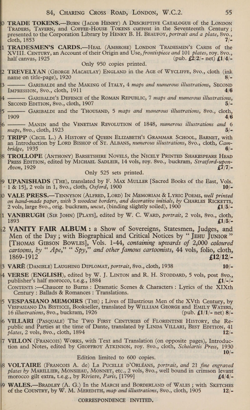 Sa TRADE TOKENS.—Burn (JacoBp HENRY) A DESCRIPTIVE CATALOGUE of the LONDON TRADERS, TAVERN, and CoOFFEE-HOUSE TOKENS current in the Seventeenth Century ; presented to the Corporation Library by HENry B. H. BEAUFOoyY, portrait and a plate, 8vo., cloth, 1853 7/= TRADESMEN’S CARDS.—HEAL (AMBROSE) LONDON TRADESMEN’S Carbs of the XVIII. Century, an Account of their Origin and Use, frontispiece and 101 plates, roy. 8vo., half canvas, 1925 (pub. £2/2/- net) £1/4/- Only 950 copies printed. TREVELYAN (GEORGE MACAULAY) ENGLAND in the AGE of WYCLIFFE, 8vo., cloth (ink     name on title-page), 1920 8/- GARIBALDI and the MAKING of ITALY, 4 maps and numerous illustrations, SECOND IMPRESSION, 8vo., cloth, 1911 4/6 GARIBALDI’S DEFENCE of the ROMAN REPUBLIC, 7 maps and numerous illustrations, SECOND EDITION, 8vo., cloth, 1907 5/= GARIBALDI and the THOUSAND, 5 maps and numerous tllustrations, 8vo., cloth, 1909 4/6 MANIN and the VENETIAN REVOLUTION of 1848, numerous illustrations and 6 maps, 8vo., cloth, 1923 5/- TRIPP (Cecit L.) A History of QUEEN ELIZABETH’S GRAMMAR SCHOOL, BARNET, with an Introduction by Lorp BisHop of ST. ALBANS, numerous illustrations, 8vo., cloth, Cam- bridge, 1935 6/- TROLLOPE (ANTHONY) BARSETSHIRE NOVELS, the NICELY PRINTED SHAKESPEARE HEAD Press EDITION, edited by MICHAEL SADLEIR, 14 vols, roy. 8vo., buckram, Stratford-upon- Avon, 1929 £7/7/- Only 525 sets printed. UPANISHADS (THE), translated by F. Max MULLER [Sacred Books of the East, Vols.  +9 VALE PRESS.—TENNYSON (ALFRED, LORD) IN MEMORIAM &amp; LyRIC POEMS, well printed on hand-made paper, with 3 woodcut borders, and decorative initials, by CHARLES RICKETTS, 2 vols, large 8vo., orig. buckram, uncut, (binding slightly soiled), 1900 £1/5/- VANBRUGH (Sir Joun) [Pays], edited by W. C. Warp, portrait, 2 vols, 8vo., cloth, 1893 £1/5/- VANITY FAIR ALBUM: a Show of Sovereigns, Statesmen, Judges, and Men of the Day ; with Biographical and Critical Notices by “ JEHU JUNIOR ” [THomas Gr1BsoN Bow gs], Vols. 1-44, containing upwards of 2,000 coloured cartoons, by ‘‘ Ape,” “* Spy,”? and other famous cartoonists, 44 vols, folio, cloth, 1869-1912 £12/12/- VARE (DaNnIELE) LAUGHING DIPLOMAT, portrait, 8vo., cloth, 1938 10/- VERSE (ENGLISH), edited by W. J. LINTON and R. H. STODDARD, 5 vols, post 8vo., publisher’s half morocco, t.e.g., 1884 £1/-/- CONTENTS :—Chaucer to Burns: Dramatic Scenes &amp; Characters: Lyrics of the XI Xth Century : Ballads &amp; Romances : Translations. VESPASIANO MEMOIRS (THE) ; Lives of Illustrious Men of the XVth Century, by VESPASIANO Da BIsTIccI, Bookseller, translated by WILLIAM GEORGE and EMILY WATERS, 16 zllustrations, 8vo., buckram, 1926 (pub. £1/1/- net) 8/- VILLARI (PAsQuaLe) The Two First CENTURIES of FLORENTINE HIsTory, the Re- public and Parties at the time of Dante, translated by LINDA VILLARI, BEsT EDITION, 41 plates, 2 vols, 8vo., cloth, 1894 12/- VILLON (FRANCOIS) WorKS, with Text and Translation (on opposite pages), Introduc- tion and Notes, edited by GEOFFROY ATKINSON, roy. 8vo., cloth, Scholartis Press, 1930 - 10/- Edition limited to 600 copies. VOLTAIRE (Francois A. de) La PUCELLE D’ORLEANS, portrait, and 21 fine engraved plates by MARILLIER, MONSIEAU, MONNET, etc., 2 vols, 8vo., well bound in crimson levant morocco gilt extra, t.e.g., by Riviere, Paris, [1799] £4/4/- WALES.—BRaDLEY (A. G.) In the MARCH and BORDERLAND of WALES ; with SKETCHES of the COUNTRY, by W. M. MEREDITH, map and illustrations, 8vo., cloth, 1905 12/-