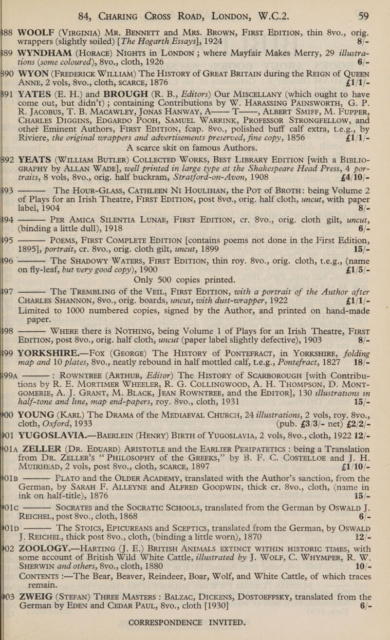388 WOOLF (VirGcINIA) Mr. BENNETT and Mrs. BROWN, First EDITION, thin 8vo., orig. wrappers (slightly soiled) [The Hogarth Essays], 1924 8/- 889 WYNDHAM (Horace) NIGHTS in LONDON ; where Mayfair Makes Merry, 29 illustra- tions (some coloured), 8vo., cloth, 1926 6/- 890 WYON (FREDERICK WILLIAM) The History of GREAT BRITAIN during the REIGN of QUEEN ANNE, 2 vols, 8vo., cloth, SCARCE, 1876 £1/1/- 391 YATES (E. H.) and BROUGH (R. B., Editors) Our MISCELLANY (which ought to have ) come out, but didn’t) ; containing Contributions by W. HARASSING PAINSWORTH, G. P. R. Jacosus, T. B. MACAWLEY, JONAS HANWayY, A ‘T——, ALBERT SMIFF, M. FUPPER, CHARLES DIGGINS, EDGARDO POOH, SAMUEL WARRINK, PROFESSOR STRONGFELLOW, and other Eminent Authors, First EDITION, fcap. 8vo., polished buff calf extra, t.e.g., by Riviere, the original wrappers and advertisements preserved, fine copy, 1856 £1/1/- A scarce skit on famous Authors. 892 YEATS (WILLIAM BUTLER) COLLECTED WorKS, BEST LIBRARY EDITION [with a BIBLIO- GRAPHY by ALLAN WADE], well printed in large type at the Shakespeare Head Press, 4 por- traits, 8 vols, 8vo., orig. half buckram, Stratford-on-Avon, 1908 £4/10/-        393 The Hour-GLass, CATHLEEN NI HOULIHAN, the Pot of BROTH: being Volume 2 | of Plays for an Irish Theatre, First EDITION, post 8vo., orig. half cloth, uncut, with paper | labei, 1904 — 8/- 894 PER AMICA SILENTIA LUNAE, FIRST EDITION, cr. 8vo., orig. cloth gilt, uncut, (binding a little dull), 1918 6/- $95 POEMS, FIRST COMPLETE EDITION [contains poems not done in the First Edition, 1895], portrait, cr. 8vo., orig. cloth gilt, uncut, 1899 15/- 06 | The SHADOWY WATERS, FirsT EDITION, thin roy. 8vo., orig. cloth, t.e.g., (name on fly-leaf, but very good copy), 1900 £1/5/- Only 500 copies printed. The TREMBLING of the VEIL, First EDITION, with a portrait of the Author after CHARLES SHANNON, 8vo., orig. boards, uncut, with dust-wrapper, 1922 £1/1/- Limited to 1000 numbered copies, signed by the Author, and printed on hand-made paper. WHERE there is NOTHING, being Volume 1 of Plays for an Irish Theatre, First EDITION, post 8vo., orig. half cloth, uncut (paper label slightly defective), 1903 8/- 399 YORKSHIRE.—Fox (GrorGE) The HIsTtory of PONTEFRACT, in YORKSHIRE, folding map and 10 plates, 8vo., neatly rebound in half mottled calf, t.e.g., Pontefract, 1827 18/- : ROWNTREE (ARTHUR, Editor) The History of SCARBOROUGH [with Contribu- tions by R. E. MORTIMER WHEELER, R. G. COLLINGWoop, A. H. THOMPSON, D. MONT- GOMERIE, A. J. GRANT, M. BLACK, JEAN ROWNTREE, and the EDITOR], 130 zllustrations in              ODA .__ half-tone and line, map end-papers, roy. 8vo., cloth, 1931 15/- 100 YOUNG (Kart) The Drama of the MEDIAEVAL CHURCH, 24 illustrations, 2 vols, roy. 8vo., cloth, Oxford, 1933 (pub. £3/3/- net) £2/2/- 01 YUGOSLAVIA.—BAERLEIN (HENRY) BIRTH of YUGOSLAVIA, 2 vols, 8vo., cloth, 1922 12/- hOlA ZELLER (Dr. EDUARD) ARISTOTLE and the EARLIER PERIPATETICS : being a Translation | from Dr. ZELLER’s “‘ PHILOSOPHY of the GREEKS,” by B. F. C. COSTELLOE and J. H. MUIRHEAD, 2 vols, post 8vo., cloth, SCARCE, 1897 £1/10/- PLATO and the OLDER ACADEMY, translated with the Author’s sanction, from the German, by SARAH F. ALLEYNE and ALFRED GOODWIN, thick cr. 8vo., cloth, (name in ink on half-title), 1876 15/- — SOCRATES and the SOCRATIC SCHOOLS, translated from the German by OSWALD J. REICHEL, post 8vo., cloth, 1868 6/- RO1D The SToics, EPICUREANS and SCEPTICS, translated from the German, by OSWALD J. REICHEL, thick post 8vo., cloth, (binding a little worn), 1870 12/- 902 ZOOLOGY.—Harrtine (J. E.) BRITISH ANIMALS EXTINCT WITHIN HISTORIC TIMES, with | some account of British Wild White Cattle, zllustrated by J. WOLF, C. WHYMPER, R. W. SHERWIN and others, 8vo., cloth, 1880 10/- CONTENTS :—The Bear, Beaver, Reindeer, Boar, Wolf, and White Cattle, of which traces remain. 903 ZWEIG (STEFAN) THREE MASTERS : BALZAC, DICKENS, DOSTOEFFSKY, translated from the German by EDEN and CEDAR PAUL, 8vo., cloth [1930] 6/-  1O1B MOlC  