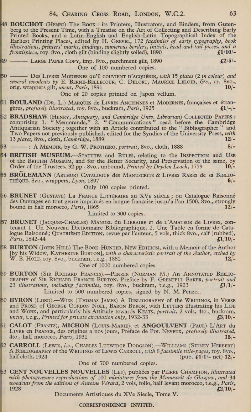 48 BOUCHOT (HEnrI) The Book: its Printers, Illustrators, and Binders, from Guten- berg to the Present Time, with a Treatise on the Art of Collecting and Describing Early Printed Books, and a Latin-English and English-Latin Topographical Index. of the Earliest Printing Places, edited by H. GREVEL, 172 facsimiles of early typography, book illustrations, printers’ marks, bindings, numerous borders, initials, head-and-tail pieces, and a frontispiece, roy. 8vo., cloth gilt (binding slightly soiled), 1890 £1/10/- LARGE PAPER Copy, imp. 8vo., parchment gilt, 1890 £2/5/- One of 100 numbered copies.    Des LIvrRES MODERNES qu’il COUVIENT D’ACQUERIR, with 15 plates (2 in colour) and several woodcuts by E. BERNE-BELLECOUR, C. DELORT, MAURICE LELOIR, &amp;’c., cr. 8vo., orig. wrappers gilt, uncut, Paris, 1891 10/- One of 20 copies printed on Japon vellum. 1 BOULAND (Dr. L.) MARQUES de LIVRES ANCIENNES et MODERNES, frangaises et étran- | geres, profusely illustrated, roy. 8vo., buckram, Paris, 1925 £1/-/- 2 BRADSHAW (Henry, Antiguary, and Cambridge Univ. Librarian) COLLECTED PAPERS : comprising 1. ‘‘ Memoranda,’ 2. ‘‘ Communications”? read before the Cambridge Antiquarian Society ; together with an Article contributed to the “‘ Bibliographer ”’ and Two Papers not previously published, edited for the Syndics of the University Press, with 13 plates, 8vo., cloth, Cambridge, 1889 12/- : A MeEmotrr, by G. W. PROTHERO, portrait, 8vo., cloth, 1888 8/= 4 BRITISH MUSEUM.—STATUTES and RULES, relating to the INSPECTION and USE of the BRITISH MusEUM, and for the Better Security, and Preservation of the same, by  Order of the Trustees, 32 pp., 8vo., unbound, Printed by Dryden Leach, 1759 10/- 5 BROLEMANN (ArTHuR) CATALOGUE des MANUSCRITS &amp; LIVRES RARES de sa BIBLIO- | THEQUE, 8vo., wrappers, Lyon, 1897 6/- Only 100 copies printed. 6 BRUNET (Gustave) La FRANCE LITTERAIRE au XVE SIECLE; ou Catalogue Raisonné des Ouvrages en tout genre imprimés en langue frangaise jusqu’a l’an 1500, 8vo., strongly bound in half morocco, Paris, 1865 12/- Limited to 300 copies. 7 BRUNET (JAcQuEs-CHARLES) MANUEL du LIBRAIRE et de L’>AMATEUR de LIVRES, con- tenant 1. Un Nouveau Dictionnaire Bibliographique, 2. Une Table en forme de Cata- logue Raisonné; QUATRIEME EDITION, revue par l’auteur, 5 vols, thick 8vo., calf (rubbed), Paris, 1842-44 £1/10/- 98 BURTON (JOHN HILL) The BooK-HUNTER, NEW EDITION, with a Memoir of the Author | [by his Widow, KATHERINE BURTON], with a characteristic portrait of the Author, etched by W.B. HOLE, roy. 8vo., buckram, t.e.g., 1882 12/- One of 1000 numbered copies. : 9 BORTON (Sir RICHARD FRANCIS).—PENZER (NORMAN M.) An ANNOTATED BIBLIO- GRAPHY of SIR RICHARD FRANCIS BURTON, Preface by F. GRENFELL BAKER, portrait and 23 tllustrations, including facsimiles, roy. 8vo., buckram, t.e.g., 1923 £1/1/- Limited to 500 numbered copies, signed by N. M. Penzer. |jO BYRON (Lorp).—WIsE (THomas JAMES) A BIBLIOGRAPHY of the WRITINGS, in VERSE and Prosz, of GEORGE GORDON NoEL, BARON BYRON, with LETTERS illustrating his Lire and Work, and particularly his Attitude towards KEATS, portrait, 2 vols, 4to., buckram, uncut, t.e.g., Printed for private circulation only, 1932-33 £3/10/- 51 CALOT (FRANTZ), MICHON (Louis-MariE), et ANGOULVENT (Paut) L’ArT du _ LIvReE en FRANCE, des origines a nos jours, Preface de PoL NEVEUX, profusely illustrated, Ato., half morocco, Paris, 1931 15/- 2 CARROLL (LEwIs, 7.e., CHARLES LUTWIDGE DODGSON).—WILLIAMS (SIDNEY HERBERT) A BIBLIOGRAPHY of the WRITINGS of LEWIS CARROLL, with 8 facsimile title-pages, roy. 8vo., half cloth, 1924 (pub. £1/1/- net) 12/- One of 700 numbered copies. 3 CENT NOUVELLES NOUVELLES (LEs), publiées par PIERRE CHAMPION, illustrated with photogravure reproductions of 100 mimatures from the Manuscrit de Glasgow, and 34 woodcuts from the editions of Antoine Vérard, 2 vols, folio, half levant morocco, t.e.g., Parts, 1928 £2/10/- Documents Artistiques du XVe Siecle, Tome V.