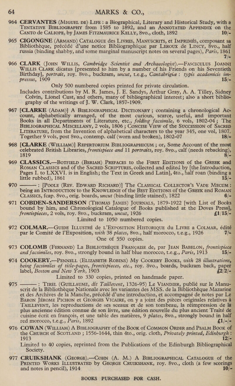 965 966 967 968 969 970 971 972 973 974 975 976 977 TENTATIVE BIBLIOGRAPHY from 1585 to 1892, and an ANNOTATED APPENDIX on the CANTO de CALIOPE, by JAMES FITZMAURICE KELLY, 8vo., cloth, 1892 10/- a Se ee i Bibliotheque, précédé d’une notice Bibliographique par LERoux de LINcy, 8vo., half” russia (binding shabby, and some marginal manuscript notes on several pages), Paris, 1861 7am CLARK (JoHN WILLIS, Cambridge Scientist and Archaeologist)—FASCICULUS JOANNI — pressus, 1909 15/= Only 500 numbered copies printed for private circulation. Includes contributions by M. R. James, J. E. Sandys, Arthur Gray, A. A. Tilley, Sidney graphy of the writings of J. W. Clark, 1857-1909. Books in all Departments of Literature, etc., folding facsimile, 6 vols, 1802-04; The BIBLIOGRAPHICAL MISCELLANY, 2 vols, 1806 ; CONCISE VIEW of the SUCCESSION of SACRED LITERATURE, from the Invention of alphabetical characters to the year 345, one vol, 1807. . CLASSICS.—BOoTFIELD (BERIAH) PREFACES to the FirST EDITIONS of the GREEK and | Pages I. to LX XVI. is in English; the Text in Greek and Latin], 4to., half roan (binding a  : [POOLE (REV. E>DwARD RICHARD)] The CLASSICAL COLLECTOR’S VADE MECUM: Limited to 1050 numbered copies. One of 550 copies. COLOMB (FERNAND) La BIBLIOTHEQUE FRANGAISE de, par JEAN BABELON, frontispiece and facsimiles, roy. 8vo., strongly bound in half blue morocco, t.e.g., Paris, 1913 15/- being facsimiles of title-pages, frontispieces, etc., roy. 8vo., boards, buckram back, paper Limited to 330 copies, printed on handmade paper. : TIREL (GUILLAUME, dit Taillevent, 1326-95) Le VIANDIER, publié sur le Manu- scrit de la Bibliotheque Nationale avec les variantes des MSS. de la Biblioth¢que Mazarine et des Archives de la Manche, précédé d’une introduction, et accompagné de notes par Le  ‘TAILLEVENT, les reproductions de ses sceaux et de son tombeau, la réimpression de la plus ancienne édition connue de son livre, une édition nouvelle du plus ancient Traité de cuisine écrit en francois, et une table des matiéres, 9 plates, 8vo., strongly bound in half COWAN (WILLIAM) A BIBLIOGRAPHY of the BOOK of COMMON ORDER and PsaLM Book of the CHURCH of SCOTLAND ; 1556-1644, thin 4to., orig. cloth, Privately printed, Edinburgh : 1913 12/- Limited to 40 copies, reprinted from the Publications of the Edinburgh Bibliographical Society. CRUIKSHANK (GEORGE).—COHN (A. M.) A BIBLIOGRAPHICAL CATALOGUE of the PRINTED WORKS ILLUSTRATED by GEORGE CRUIKSHANK, roy. 8vo., cloth (a few scorings and notes in pencil), 1914 10/-