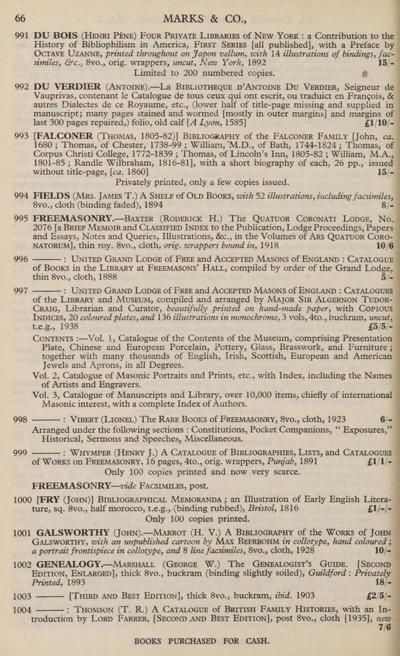 991 DU BOIS (HENRI PENE) FouR PRIVATE LIBRARIES of NEw YorK : a Contribution to the = History of Bibliophilism in America, First Series [all published], with a Preface by” OcTAVE UZANNE, printed throughout on Japon vellum, with 14 illustrations of bindings, fac- smiles, &amp;c., 8vo., orig. wrappers, uncut, New York, 1892 15/- Limited to 200 numbered copies. &amp; 992 DU VERDIER (ANTOINE).—La BIBLIOTHEQUE D’ANTOINE Du VERDIER, Seigneur de autres Dialectes de ce Royaume, etc., (lower half of title-page missing and supplied in a ey Corpus Christi College, 1772-1839 ; Thomas, of Lincoln’ s Inn, 1805-82 ; William, M.A.,, without title-page, [ca. 1860] 15/- Privately printed, only a few copies issued. 994 FIELDS (Mrs. JAMEs T.) A SHELF of OLD BOOKS, with 52 illustrations, including facsimiles, 8vo., cloth (binding faded), 1894 8/- 995 FREEMASONRY.—BAXTER (RODERICK H.) The QUuATUOR CORONATI LODGE, No. and Essays, Notes and Queries, Illustrations, &amp;c., in the Volumes of ARS QUATUOR CoRO- 996  thin 8vo., cloth, 1888 5/- : UNITED GRAND LODGE of FREE and ACCEPTED MASONS of ENGLAND : CATALOGUES of the LiprARY and MusEuUM, compiled and arranged by MAJOR SIR ALGERNON TUDOR- CRAIG, Librarian and Curator, beautifully printed on hand-made paper, with COPious 997  t.e.g., 1938 £5/5/= CONTENTS :—Vol. 1, Catalogue of the Contents of the Museum, comprising Presentation - Plate, Chinese and European Porcelain, Pottery, Glass, Brasswork, and Furniture ; together with many thousands of English, Irish, Scottish, European and American Jewels and Aprons, in all Degrees. Vol. 2, Catalogue of Masonic Portraits and Prints, etc., with Index, including the Names of Artists and Engravers.  Masonic interest, with a complete Index of Authors.  998 Arranged under the following sections : Constitutions, Pocket Companions, ‘‘ Exposures,” Historical, Sermons and Speeches, Miscellaneous. 999  Only 100 copies printed and now very scarce. FREEMASONRY—wvide FACSIMILES, post. Only 100 copies printed. EDITION, ENLARGED], thick 8vo., buckram (binding slightly soiled), Guildford : Privately 1003 1004 troduction by LoRD FARRER, [SECOND ,AND BEsT EDITION], post 8vo., cloth [1935], mew   BOOKS PURCHASED FOR CASH.  Pe ee ee ne Or