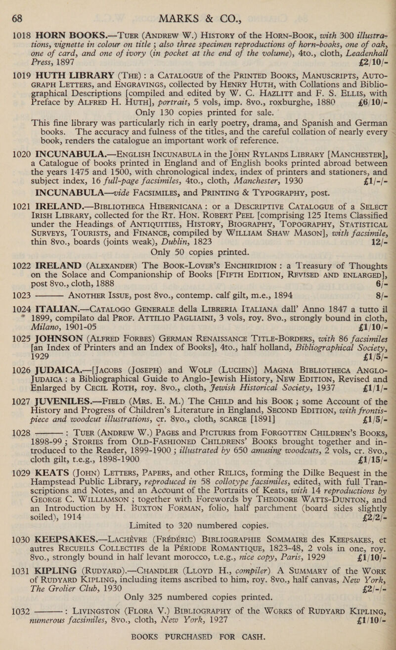 tions, vignette in colour on title ; also three specimen reproductions of horn-books, one of oak, q Only 130 copies printed for sale. books. The accuracy and fulness of the titles, and the careful collation of nearly every book, renders the catalogue an important work of reference. 1020 INCUNABULA.—ENGLIsH INCUNABULA in the JOHN RYLANDS LIBRARY [MANCHESTER], a Catalogue of books printed in England and of English books printed abroad between the years 1475 and 1500, with chronological index, index of printers and stationers, and INCUNABULA—vide FACSIMILES, and PRINTING &amp; TYPOGRAPHY, post. thin 8vo., boards (joints weak), Dublin, 1823 12/- Only 50 copies printed. 1022 IRELAND (ALEXANDER) The BooK-LOverR’s ENCHIRIDION: a Treasury of Thoughts on the Solace and Companionship of Books [FIFTH EDITION, REVISED AND ENLARGED], post 8vo., cloth, 1888 6/- 1023 ANOTHER ISSUE, post 8vo., contemp. calf gilt, m.e., 1894 8/- 1024 ITALIAN.—CaTALoGO GENERALE della LIBRERIA ITALIANA dall’ Anno 1847 a tutto il * 1899, compilato dal ProF. ATTILIO PAGLIAINI, 3 vols, roy. 8vo., strongly bound in cloth, Milano, 1901-05 £1/10/-  fan Index of Printers and an Index of Books], 4to., half holland, Bibliographical ated 1929 £1/5/- 1026 JUDAICA.—[Jacogps (JOSEPH) and WoLF (LUCIEN)] MAGNA BIBLIOTHECA ANGLO- Jupaica : a Bibliographical Guide to Anglo-Jewish History, NEw EDITION, Revised and Enlarged by CreciL ROTH, roy. 8vo., cloth, Jewish Historical Society, 1937 £1/1/- 1027 JUVENILES.—Fietp (Mrs. E. M.) The CHILD and his BooK ; some Account of the History and Progress of Children’s Literature in England, SECOND EDITION, with frontts- piece and woodcut illustrations, cr. 8vo., cloth, SCARCE [1891] £1/5/- 1028 : TUER (ANDREW W.) PAGES and PICTURES from FORGOTTEN CHILDREN’S Books, 1898-99 ; SToriES from OLD-FASHIONED CHILDRENS’ BOoKs brought together and in- troduced to the Reader, 1899-1900 ; zllustrated by 650 amusing woodcuts, 2 vols, cr. 8vo., cloth gilt, t.e.g., 1898-1900 £1/15/=_  scriptions and Notes, and an Account of the Portraits of Keats, with 14 reproductions by an Introduction by H. BUXTON FORMAN, folio, half parchment (board sides slightly soiled), 1914 £2/2/- Limited to 320 numbered copies. 1030 KEEPSAKES.—LAcHEVRE (FREDERIC) BIBLIOGRAPHIE SOMMAIRE des KEEPSAKES, et autres RECUEILS COLLECTIFS de la PERIODE ROMANTIQUE, 1823-48, 2 vols in one, roy. 8vo., strongly bound in half levant morocco, t.e.g., mice copy, Paris, 1929 £1/10/- 1031 KIPLING (RupyarD).—CHANDLER (LLoyp H., compiler) A SUMMARY of the WorK of RUDYARD KIPLING, including items ascribed to him, roy. 8vo., half canvas, New York, Only 325 numbered copies printed. 1032  numerous facsimiles, 8vo., cloth, New York, 1927 - £1/10/-