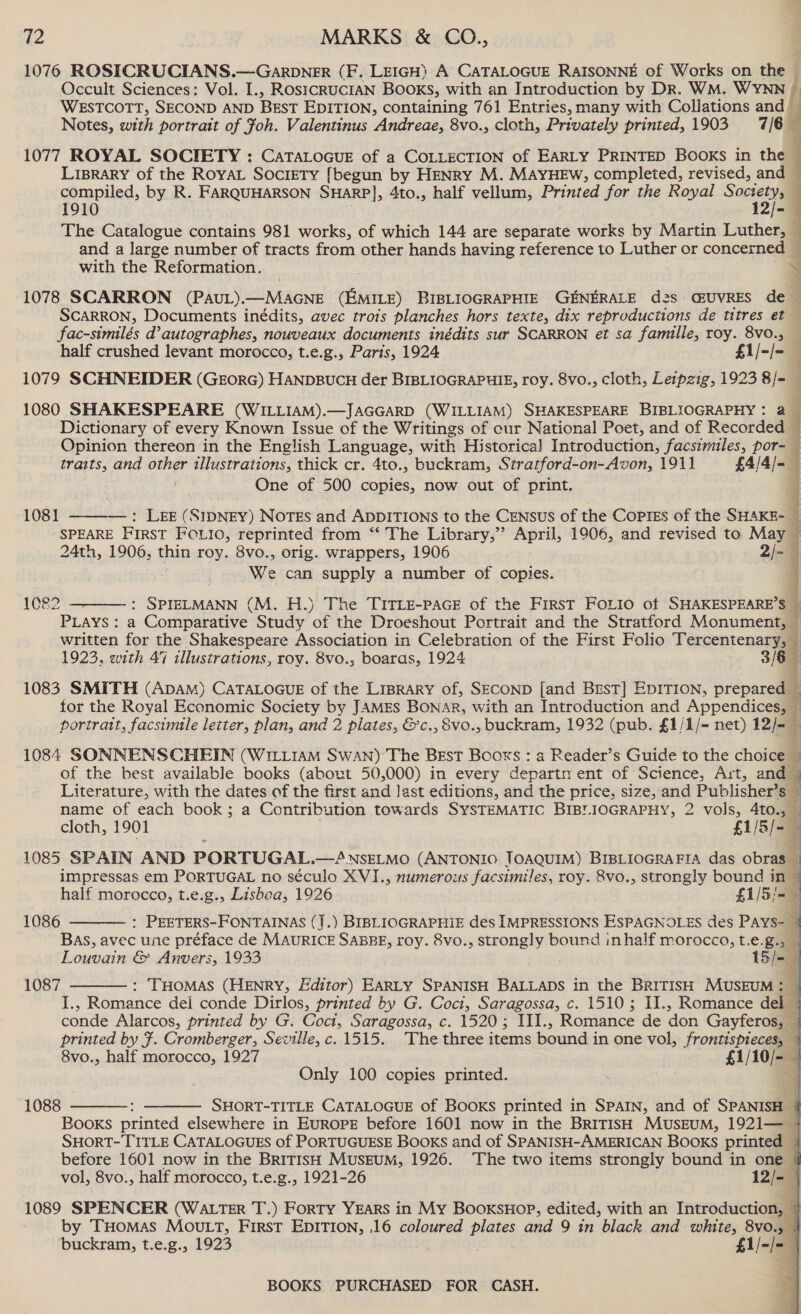 1076 ROSICRUCIANS.—Garpbn_er (F. LEIGH) A CATALOGUE RAISONNE of Works on the — Occult Sciences: Vol. I., ROsICRUCIAN Books, with an Introduction by DR. WM. WYNN f WESTCOTT, SECOND AND BEST EDITION, containing 761 Entries, many with Collations and ’ Notes, with portrait of foh. Valentinus Andreae, 8vo., cloth, Privately printed, 1903 7/6  1077 ROYAL SOCIETY : CatTatocue of a CoLLEcTION of EARLY PRINTED Booxs in the 1 Liprary of the RoyaL Society [begun by HENRY M. MAYHEW, completed, revised, and — compiled, by R. FARQUHARSON SHARP], 4to., half vellum, Printed for the Royal Sony 1910 - The Catalogue contains 981 works, of which 144 are separate works by Martin Luther, and a large number of tracts from other hands having reference to Luther or concerned with the Reformation. 1078 SCARRON (PAUL).—MAGNE Ginn) BIBLIOGRAPHIE GENERALE d2s GUVRES de — SCARRON, Documents inédits, avec trots planches hors texte, dix reproductions de titres et — fac-similés d’autographes, nouveaux documents inédits sur SCARRON et sa famille, roy. 8v0., _ half crushed levant morocco, t.e.g., Paris, 1924 £1/-/- 1079 SCHNEIDER (GEorG) HANDBUCH der BIBLIOGRAPHIE, roy. 8vo., cloth, Leipzig, 1923 8/= — 1080 SHAKESPEARE (WILLIAM).—JAGGARD (WILLIAM) SHAKESPEARE BIBLIOGRAPHY: 2 — Dictionary of every Known Issue of the Writings of cur National Poet, and of Recorded 4 Opinion thereon in the English Language, with Historical Introduction, facsimiles, por- traits, and ome illustrations, thick cr. 4to., buckram, Stratford-on-Avon, 1911 £4/4/-— One of 500 copies, now out of print. 1081 ——-—: Lee (SIDNEY) NoTEs and ADDITIONS to the CENsus of the Copies of the SHAKE-— SPEARE FIRST FOLIO, reprinted from ‘*‘ The Library,” April, 1906, and revised to May © 24th, 1906, thin roy. 8vo., orig. wrappers, 1906 2/~ We can supply a number of copies. 1082  re (M. H.) The TITLE-PAGE of the FirsT FOLIO of SHAKESPEARE’S © PLAYS: a Comparative Study ae the Droeshout Portrait and the Stratford Monument, written for the Shakespeare Association in Celebration of the First Folio Tercentenary, 1923. with 47 illustrations, roy. 8vo., boaras, 1924 3/6 1083 SMITH (ADAM) CATALOGUE of the LIBRARY of, SECOND [and Bust] Ep1ITIon, prepared for the Royal Economic Society by JAMES BONAR, with an Introduction and Appendices, © portratt, facsimile letter, plan, and 2 plates, &amp;c., 8vo., buckram, 1932 (pub. £1/1/- net) 12/-_ q 1084 SONNENSCHEIN (WILiiaM Swan) The BEst Booxs : a Reader’s Guide to the choice © of the best available books (about 50,000) in every departn ent of Science, Art, and ~ ° Literature, with the dates of the first and last editions, and the price, size, and Publisher’s name of each book; a Contribution towards SYSTEMATIC BIBLIOGRAPHY, 2 vols, 4to., cloth, 1901 f1/5/om 1085 SPAIN AND PORTUGAL. —4NSELMO (ANTONIO TOAQUIM) BIBLIOGRAFIA das obras impressas em PORTUGAL no século XVI., numerous facsimiles, roy. 8vo., strongly bound in 1 half morocco, t.e.g., Lisboa, 1926 £1/5;-= : PEETERS-FONTAINAS (J.) BIBLIOGRAPHIE des IMPRESSIONS ESPAGNOLES des PAYS- j Bas, avec une préface de MAURICE SABBE, roy. 8vo., strongly bound inhalf morocco, t.e.g., Louvain &amp; Anvers, 1933 15/- : THomas (HENRY, Editor) EARLY SPANISH BALLADS in the BRITISH MUSEUM: — Tos Romance dei conde Dirlos, printed by G. Cocit, Saragossa, c. 1510; II., Romance del — conde Alarcos, printed by G. Coct, Saragossa, c. 1520; III., Romance de ‘don Gayferos, — printed by F. Cromberger, Seville, c. 1515. The three items bound i in one vol, frontispieces, — 8vo., half morocco, 1927 £1/10/- Only 100 copies printed. 4  1086 1087      1088   SHORT-TITLE CATALOGUE of BOOKS printed in SPAIN, and of SPANISH | Books printed elsewhere in EUROPE before 1601 now in the BRITISH MUSEUM, 1921— © SHORT- TITLE CATALOGUES of PORTUGUESE Books and of SPANISH-AMERICAN Books printed } before 1601 now in the BRITISH MUSEUM, 1926. ‘The two items strongly bound in one | vol, 8vo., half morocco, t.e.g., 1921-26 12/- | 1089 SPENCER (Wa ter T.) Forty YEars in My Booxsuop, edited, with an Introduction, 4 by THOMAS MOULT, FIRST EDITION, 16 coloured Sean and 9 in black and white, 8vo., } buckram, t.e.g., 1923 £1/-/- |