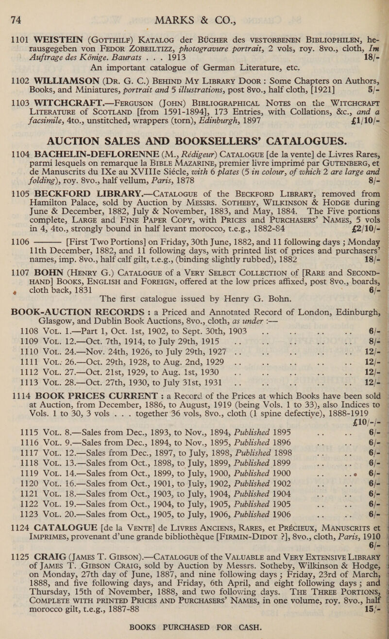 1101 WEISTEIN (GOTTHILF) KaTALoG der BUCHER des VESTORBENEN BIBLIOPHILEN, he- rausgegeben von FEDOR ZOBEILTIZZ, ase Maan portrait, 2 vols, roy. 8vo., cloth, Im Auftrage des Komge. Baurats . . . 1913 18/- An important catalogue of German Literature, etc. 1102 WILLIAMSON (Dr. G. C.) BEHIND My LIBRARY Door: Some Chapters on Authors, Books, and Miniatures, portrait and 5 illustrations, post 8vo., half cloth, [1921] 5/- 1103 WITCHCRAFT.—FERGUSON (JOHN) BIBLIOGRAPHICAL NOTES on the WITCHCRAFT LITERATURE of SCOTLAND [from 1591-1894], 173 Entries, with Collations, &amp;c., and a facsimile, 4to., unstitched, wrappers (torn), Edinburgh, 1897 £1/10/- AUCTION SALES AND BOOKSELLERS’ CATALOGUES. FI EL LR et parmi lesquels on remarque la BIBLE MAZARINE, premier livre imprimé par GUTENBERG, et de Manuscrits du [Xe au XVII Ie Siecle, with 6 plates (5 in colour, of which 2 are large and folding), roy. 8vo., half vellum, Paris, 1878 8/- 1105 BECKFORD LIBRARY.—CAaTALOGUE of the BECKFORD LIBRARY, removed from Hamilton Palace, sold by Auction by Messrs. SOTHEBY, WILKINSON &amp; HODGE during June &amp; December, 1882, July &amp; November, 1883, and May, 1884. The Five portions complete, LARGE and FINE PAPER Copy, with PRICES and PURCHASERS’ NAMES, 5 vols  1106 11th December, 1882, and 11 following days, with printed list of prices and purchasers’ HAND] BooKs, ENGLISH and FOREIGN, offered at the low prices affixed, post 8v0., boards, The first catalogue issued by Henry G. Bohn. BOOK-AUCTION RECORDS : a Priced and Annotated Record of London, Edinburgh, Glasgow, and Dublin Book Auctions, 8vo., cloth, as under :— 1108 VoL. 1.—Part 1, Oct. Ist, 1902, to Sept. 30th, 1903... Ss m2 a 6/- 1109 VoL. 12.—Oct. 7th, 1914, to July 29th, 1915 re sh C3 ha 3) 8/=- 1110 VoL. 24.—Nov. 24th, 1926, to July 29th, 1927 .. ae &amp; # i212 1111 VoL: 26.—Oct. 29th, 1928, to Aug. 2nd, 1929 .. s 3 ie . 1112 VoL. 27.—Oct. 21st, 1929, to Aug. Ist, 1930 nf at ans AP se 12/- 1113 VoL. 28.—Oct. 27th, 1930, to July 31st, 1931... ar} 12/- 1114 BOOK PRICES CURRENT : a Record of the Prices at which Books have been sold at Auction, from December, 1886, to August, 1919 (being Vols. 1 to 33), also Indices to Vols. 1 to 30, 3 vols .. . together 36 vols, 8vo., cloth (1 spine defective), 1888- “a0 7: a 1115 VoL. 8.—Sales from Dec., 1893, to Nov., 1894, Published 1895 oe : 6/- 1116 VoL. 9.—Sales from Dec., 1894, to Nov., 1895, Published 1896 an oie 6/- 1117 VoL. 12.—Sales from Dec., 1897, to July, 1898, Published 1898 begs ape 6/- 1118 VoL. 13.—Sales from Oct., 1898, to July, 1899, Published 1899 a ren 6/=— 1119 VoL. 14.—Sales from Oct., 1899, to July, 1900, Published 1900 Ny ..0 G/- 1120 VoL. 16.—Sales from Oct., 1901, to July, 1902, Published 1902 Bod ~) 6/- 1121 VoL. 18.—Sales from Oct., 1903, to July, 1904, Published 1904 ee > 6/- 1122 VoL. 19.—Sales from Oct., 1904, to July, 1905, Published 1905 ars ms 6/- 1123 VoL. 20.—Sales from Oct., 1905, to July, 1906, Published 1906 ‘ : 6/- 1124 CATALOGUE [de la VENTE] de Livres ANCIENS, RARES, et Peed d MANUSCRITS et IMPRIMES, provenant d’une grande bibliothéque [FIRMIN-DIDOT ?], 8vo., cloth, Paris, 1910 Thursday, 15th of November, 1888, and two following days. ‘THE THREE PORTIONS, morocco gilt, t.e.g., 1887-88 15/~ BOOKS PURCHASED FOR CASH. a pales: LS, Sts te AL  ET ne Pe ee I et ne Le on ey ee een ee: MSG sen, - we  :