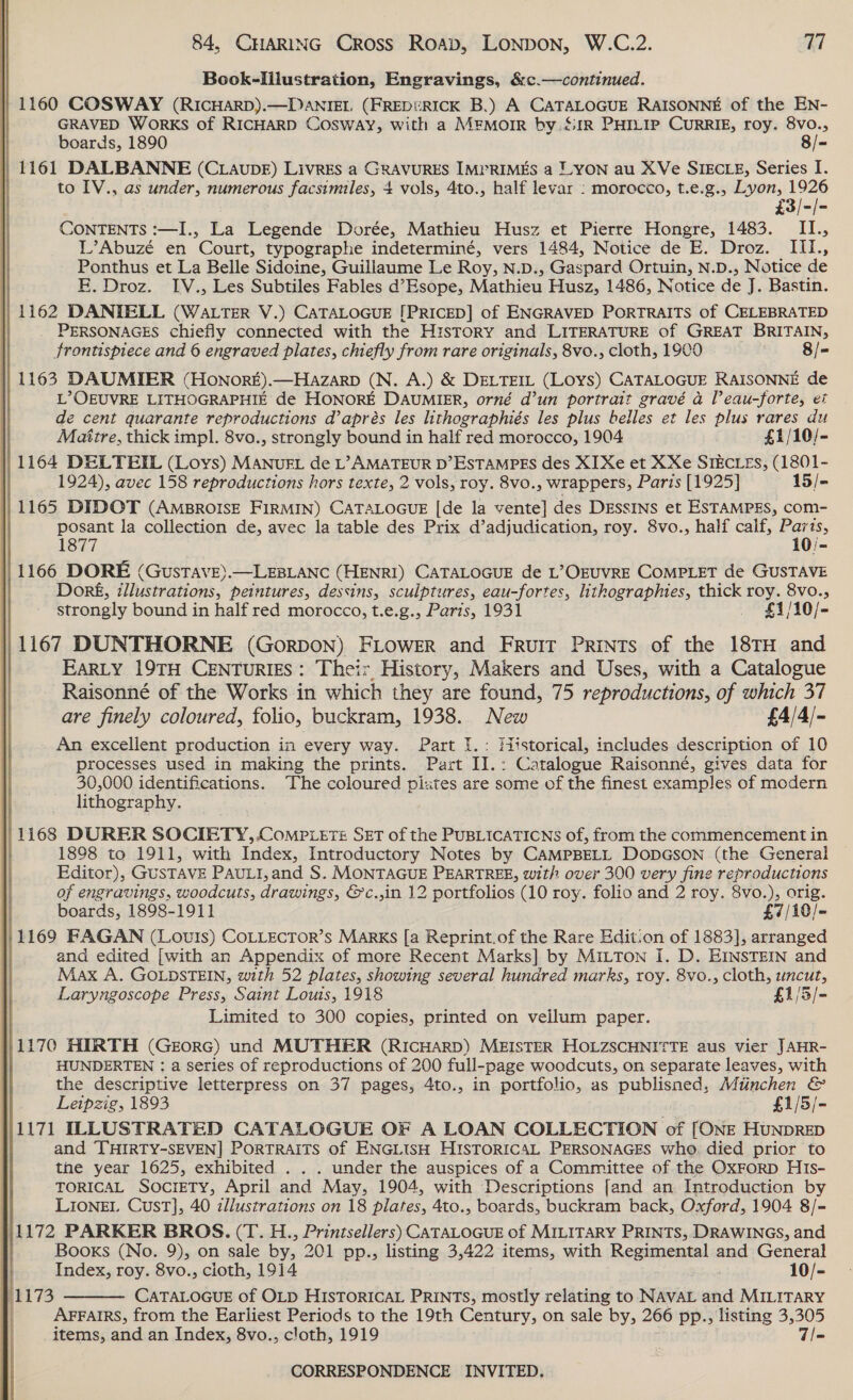  Book-Illustration, Engravings, &amp;¢.—continued. | 1160 COSWAY (RICHARD).—DaANIEL (FREDURICK B.) A CATALOGUE RAISONNE of the EN- GRAVED WorKS of RICHARD Cosway, with a MEMOIR by. &amp;1R PHILIP CURRIE, roy. 8VO., | to IV., as under, numerous facsimiles, 4 vols, 4to., half levar : morocco, t.e.g., Lyon, ace £3/-/- CONTENTS :—I., La Legende Dorée, Mathieu Husz et Pierre Hongre, 1483. II., L’Abuzé en Court, typographe indeterminé, vers 1484, Notice de E. Droz. IIi., Ponthus et La Belle Sidoine, Guillaume Le Roy, N.D., Gaspard Ortuin, N.D., Notice de EF, Droz. IV., Les Subtiles Fables d’Esope, Mathieu Husz, 1486, Notice de J. Bastin. || 1162 DANTELL (Watrter V.) CATALOGUE [PRICED] of ENGRAVED PoRTRAITS of CELEBRATED _ PERSONAGES chiefly connected with the History and LITERATURE of GREAT BRITAIN, frontispiece and 6 engraved plates, chiefly from rare originals, 8vo., cloth, 1900 8/- || 1163 DAUMIER (HonorE).—HAzarp (N. A.) &amp; DELTEIL (LOYS) CATALOGUE RAISONNE de L>OEUVRE LITHOGRAPHIE de HONORE DAUMIER, orné d’un portrait gravé a l’eau-forte, et de cent quarante reproductions d’aprés les lithographiés les plus belles et les plus rares du | Matztre, thick impl. 8vo., strongly bound in half red morocco, 1904 £1/10/- |, 1164 DELTEIL (Loys) MANugEL de poe gee D’ESTAMPES des XI Xe et XXe SIECLEs, (1801- 3 1924), avec 158 reproductions hors texte, 2 vols, roy. 8vo., wrappers, Paris [1925} 15/- : 1165 DIDOT (AMBROISE FIRMIN) CATALOGUE [de la vente] des DEssIns et ESTAMPES, com- posant la collection de, avec la table des Prix d’adjudication, roy. 8vo., half calf, Parts, 1877 10/- || 1166 DORE (Gustave).— LEBLANC (HENRI) CATALOGUE de L’OEUVRE COMPLET de GUSTAVE | Dorgé, illustrations, peintures, dessins, sculptures, eau-fortes, lithographies, thick roy. 8vo., strongly bound in half red morocco, t.e.g., Paris, 1931 $4 /10/- ||} 1167 DUNTHORNE (GorDON) FLOWER and Fruit Prints of the 18TH and | EARLY 19TH CENTURIES: Their History, Makers and Uses, with a Catalogue Raisonné of the Works in which they are found, 75 reproductions, of which 37 are finely coloured, folio, buckram, 1938. New £4/4/- An excellent production in every way. Part I.: Historical, includes description of 10 processes used in making the prints. Part II.: Catalogue Raisonné, gives data for 30,000 identifications. The coloured pi:tes are some of the finest examples of modern lithography. | 1168 DORER SOCIETY, Comp tete SET of the PUBLICATICNS of, from the commencement in 1898 to 1911, with Index, Introductory Notes by CAMPBELL DODGSON (the General Editor), GUSTAVE PAULI, and S. MONTAGUE PEARTREE, with over 300 very fine reproductions of engravings, woodcuts, drawings, &amp;c.,in 12 portfolios (10 roy. folio and 2 roy. 8vo.), orig. boards, 1898-1911 £7/10/- 1}1169 FAGAN (Lovis) CoLLECToR’s MARKS [a Reprint.of the Rare Edit:on of 1883], arranged and edited [with an Appendix of more Recent Marks] by MILTon I. D. EINSTEIN and Max A. GOLDSTEIN, with 52 plates, showing several hundred marks, roy. 8vo., cloth, uncut, Laryngoscope Press, Saint Louis, 1918 £1/3/- Limited to 300 copies, printed on vellum paper. 11170 HIRTH (Georc) und MUTHER (RICHARD) MEISTER HOLZSCHNITTE aus vier JAHR- : HUNDERTEN : a Series of reproductions of 200 full-page woodcuts, on separate leaves, with the descriptive letterpress on 37 pages, 4to., in portfolio, as publisned, Munchen &amp; Leipzig, 1893 £1/5/- \|1171 ILLUSTRATED CATALOGUE OF A LOAN COLLECTION of [ONE HuNDRED and ‘[THIRTY-SEVEN] PoRTRAITS of ENGLISH HISTORICAL PERSONAGES who. died prior to the year 1625, exhibited . . . under the auspices of a Committee of the OxFoRD HIs- TORICAL SOCIETY, April and May, 1904, with Descriptions [and an Introduction by LIONEL Cust], 40 zllustrations on 18 aie Ato., boards, buckram back, Oxford, 1904 8/- #1172 PARKER BROS. (T. H., Printsellers) CATALOGUE of MILITARY PRINTS, DRAWINGS, and Booxs (No. 9), on sale by, 201 pp., listing 3,422 items, with Regimental and General Index, roy. 8vo., cloth, 1914 10/- CATALOGUE of OLD HISTORICAL PRINTS, mostly relating to NAVAL and MILITARY AFFAIRS, from the Earliest Periods to the 19th Century, on sale by, 266 pp., listing 3,305 items, and an Index, 8vo., cloth, 1919 T=  )1173 ee ee eoeaee