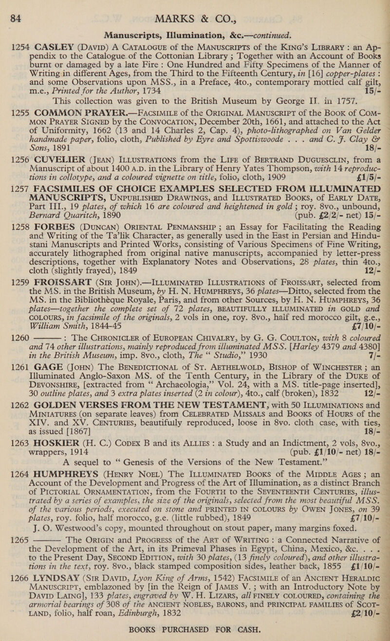 Manuscripts, Illumination, &amp;c.—continued. pendix to the Catalogue.of the Cottonian Library ; Together with an Account of Books Writing.in different Ages, from the Third to the Fifteenth Century, zm [16] copper-plates : and some Observations upon MSS., in a Preface, 4to., contemporary mottled calf gilt, m.e., Printed for the Author, 1734 15/- This collection was given to the British Museum by George IJ. in 1757. 1255 COMMON PRAYER.—FACSIMILE of the ORIGINAL MANUSCRIPT of the BOOK of CoM- MON PRAYER SIGNED by the CONVOCATION, December 20th, 1661, and attached to the Act handmade paper, folio, cloth, Published by Eyre and Spottiswoode ... and C. F. Clay &amp; Sons, 1891 18/- 1256 CUVELIER (JEAN) ILLUSTRATIONS from the LIFE of BERTRAND DUGUESCLIN, from a Manuscript of about 1400 A.D. in the Library of Henry Yates Thompson, with 14 reproduc- tions 1n collotype, and a coloured vignette on title, folio, cloth, 1909 £1/5/- 1257 FACSIMILES OF CHOICE EXAMPLES SELECTED FROM ILLUMINATED MANUSCRIPTS, UNPUBLISHED DRAWINGS, and ILLUSTRATED Books, of EARLY DATE, Part III., 19 plates, of which 16 are coloured and heightened in gold ; roy. 8vo., unbound, Bernard Quaritch, 1890 (pub. £2/2/- net) 15/- 1258 FORBES (DUNCAN) ORIENTAL PENMANSHIP ; an Essay for Facilitating the Reading and Writing of the Ta’lik Character, as generally used in the East in Persian and Hindu- descriptions, together with Explanatory Notes and Observations, 28 plates, thin 4to., cloth (slightly frayed), 1849 i2/- the MS. in the British Museum, by H. N. HUMPHREYS, 36 plates—Ditto, selected from the MS. in the Bibliotheque Royale, Paris, and from other Sources, by H. N. HUMPHREYS, 36 plates—together the complete set of 72 plates, BEAUTIFULLY ILLUMINATED 172 GOLD and COLOURS, in facsimile of the originals, 2 vols in one, roy. 8vo., haif red morocco gilt, g.e., William Smith, 1844-45 £7/10/- : The CHRONICLER of EUROPEAN CHIVALRY, by G. G. COULTON, with 8 coloured and 74 other illustrations, mainly reproduced from illuminated MSS. [Harley 4379 and 4380] in the British Museum, imp. 8vo., cloth, The ‘‘ Studio,’’ 1930 7/- 1261 GAGE (JOHN) The BENEDICTIONAL of ST. AETHELWOLD, BISHOP of WINCHESTER ; an Illuminated Anglo-Saxon MS. of the Tenth Century, in the Library of the DUKE of DEVONSHIRE, [extracted from “‘ Archaeologia,” Vol. 24, with a MS. title-page inserted], 1260  1262 GOLDEN VERSES FROM THE NEW TESTAMENT, with 50 ILLUMINATIONS and MINIATURES (on separate leaves) from CELEBRATED MISSALS and Booxs of Hours of the XIV. and XV. CENTURIES, beautifuily reproduced, loose in 8vo. cloth case, with ties, as issued [1867] 18/- 1263 HOSKIER (H. C.) Copex B and its ALLIES : a Study and an Indictment, 2 vols, 8vo., wrappers, 1914 (pub. £1/10/- net) 18/- A sequel to “ Genesis of the Versions of the New Testament.” 1264 HUMPHREYS (HENRY NOEL) The ILLUMINATED Books of the MIDDLE AGEs; an Account of the Development and Progress of the Art of Illumination, as a distinct Branch trated by a series of examples, the size of the originals, selected from the most beautiful MSS. plates, roy. folio, half morocco, g.e. (little rubbed), 1849 £7/10/- J. O. Westwood’s copy, mounted throughout on stout paper, many margins foxed. 1265  the Development of the Art, in its Primeval Phases in Egypt, China, Mexico, &amp;c. ... tions in the text, roy. 8vo., black stamped composition sides, leather back, 1855. £1/10/- 