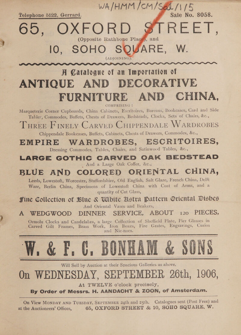    Telephone 5122, Gerrard. 65, OXFORD | 10, SOHO SOWARE, W. (ADJOINING).   A Catalogue of an Importation of ANTIQUE AND DECORATIVE FURNITURE AND CHINA, COMPRISING : Marqueterie Corner Cupboards, China Cabinets, Escritoires, Bureaus, Bookcases, Card and Side Tables, Commodes, Buffets, Chests of Drawers, Bedsteads, Clocks, Sets of Chairs, &amp;c., Tourer Finety Carvep CHirrpENDALE WARDROBES Chippendale Bookcases, Buffets, Cabinets, Chests of Drawers, Commodes, &amp;c., EMPIRE WARDROBES, ESCRITOIRES, Dressing Commodes, Tables, Chairs, and Satinwood Tables, &amp;c., LARGE GOTHIC CARVED OAK BEDSTEAD _ And a Large Oak Coffer, &amp;C., BLUE AND COLORED OR IENTAL CHINA, Leeds, Lowestoft, Worcester, Staffordshire, Old English, Salt Glaze, French China, Delft Ware, Berlin China, Specimens of Lowestoft China with Coat of Arms, and a quantity of Cut Glass, Fine Collection of Blue &amp; White Hstra Pattern Oriental Dishes And Oriental Vases and Beakers, A WEDGWOOD DINNER SERVICE, ABOUT 120 PIECES, Ormolu Clocks and Candelabra, a large Collection of Sheffield Plate, Pier Glasses in Carved Gilt Frames, Brass Work, Iron Boxes, Fire Grates, Engravings, Curios endl Nic-nacs. ‘i a &amp; F, 4s       On View MonDAY AND TUESDAY, SEPTEMBER 24th and 25th. Catalogues sent (Post Free) and at the Auctioneers’ Offices, 65, OXFORD STREET &amp; 10, SOHO SQUARE, WwW.