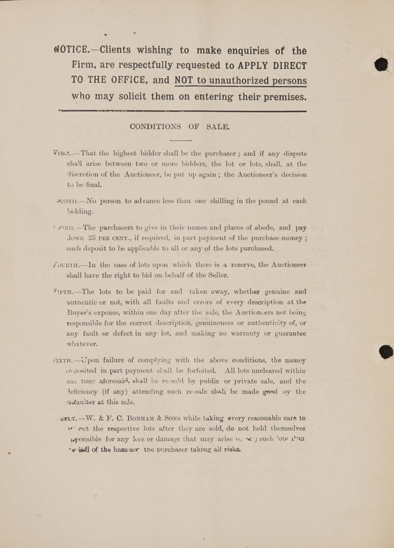 « ’ aCTICE.—Clients wishing to make enquiries of the Firm, are respectfully requested to APPLY DIRECT TO THE OFFICE, and NOT to unauthorized persons who may solicit them on entering their premises. ”  CONDITIONS OF SALE.  Viret.—That the highest bidder shall be the purchaser ; and if any dispute shall arise between two or more bidders, the lot or lots, shall, at the discretion of the Auctioneer, be put up again; the Auctioneer’s decision tu be final. 4+conD.—No person to advance less than one shilling in the pound at each hidding. ? #1RD.—The purchasers to give in their names and places of abode, and pay dowr 25 PER CENT., if required, in part payment of the purchase-money ; such deposit to be applicable to all or any of the lots purchased. @ourntH.—In the case of lots upon which there is a reserve, the Auctioneer shall have the right to bid on behalf of the Seller. *rH.—The lots to be paid for and taken away, whether genuine and authentic or not, with all faults and errors of every description. at the Buyer’s expense, within one day after the sale, the Auctioncers not being responsible for the correct description, genuineness or authenticity of, or any fault er defect in any lot, and making no warranty or guarantee tvlhaitever. ‘IxTH.—Upon failure of complying with the above conditions, the money reposited in part payment stall be forfeited. All lots uncleared within ais time aforesaic\ shall be re-sold by public or private saJe, and the deficiency (if any) attending such re-saJe sbali be made good wv the ietaulter at this sale. .eai7.—W. &amp; I. C. Bonuam &amp; Sons while taking every reasonable care to 2” ect the respective Jots after they are sold, do not hold themselves wponsibie for any lows or damage that may arise tr. a 7 such ‘ots 4'*er “9 sat} of the haminer the purchaser taking al risks.