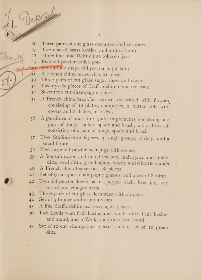     38 39 40 AI A2 43 44 46 47 5 Three pairs of cut glass decanters and stoppers Two chased brass kettles, and a ditto lamp Three fine blue Delft china tobacco jars me old pewter coffee pots W#CUtIOUs shape old pewter night lamps A French china tea service, 21 pieces Three pairs of cut glass sugar vases and covers Twenty-six pieces of Staffordshire china tea ware Seventeen cut champagne glasses A French china breakfast service, decorated with flowers consisting of 12 plates, compotier, 2 butter pots with covers and 8 dishes, in 2 sizes A garniture of brass fire grate implements, consisting of a pair of tongs, poker, spade and brush, and a ditto set, consisting of a pair of tongs, spade and brush Two Staffordshire figures, 3 small groups, 2 dogs, and a small figure Five large old pewter beer jugs with covers A fine satinwood and inlaid tea box, mahogany and inlaid ditto, oval ditto, 3 mahogany boxes, and 6 bottle stands A French china tea service, 28 pieces Set of 9 cut glass champagne glasses, and a set of 8 ditto Two old pewter flower basins, pepper cask, beer jug, and an oil and vinegar frame Three pairs of cut glass decanters with stoppers Set of 3 bronze and ormolu vases A fine Staffordshire tea service, 24 pieces Two Leeds ware fruit basins and stands, ditto fruit basket and stand, and a Wedgwood ditto and stand Set of 10 cut champagne glasses, and a set of Io green ditto