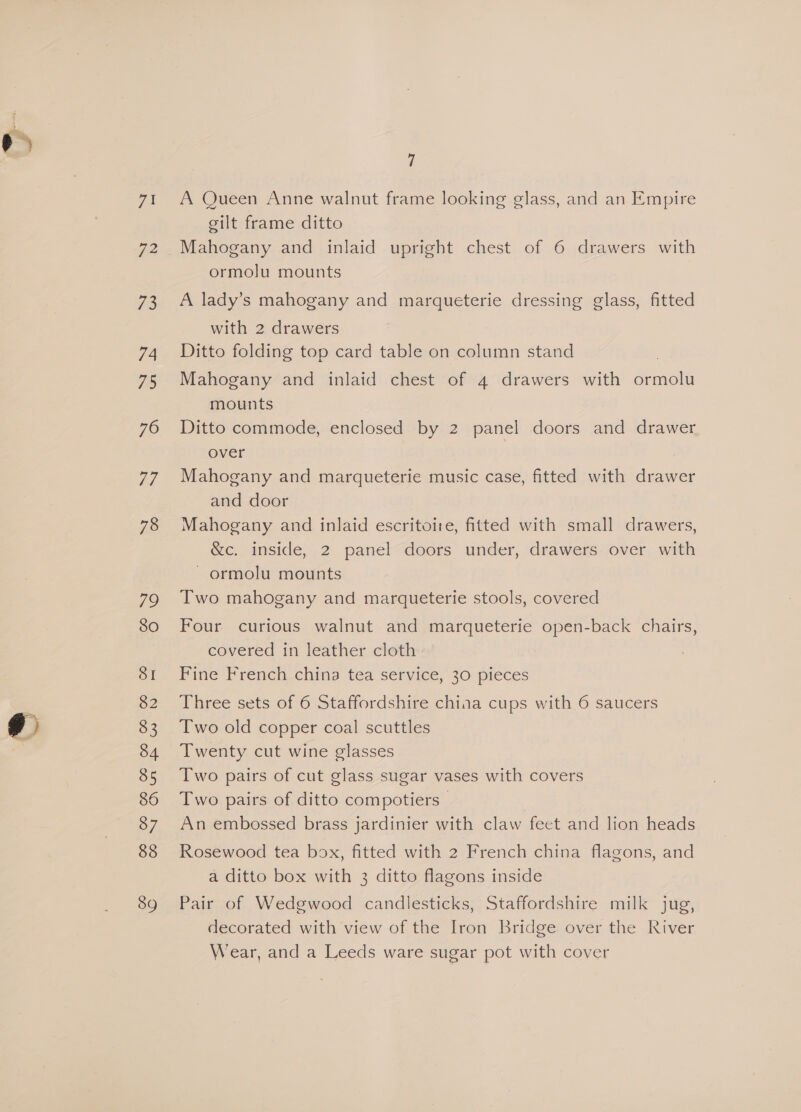 To: 73 74 70 76 Fi 78 79 80 SI 82 83 34 85 87 88 89 7 eilt frame ditto Mahogany and inlaid upright chest of 6 drawers with ormolu mounts A lady’s mahogany and marqueterie dressing glass, fitted with 2 drawers Ditto folding top card table on column stand Mahogany and inlaid chest of 4 drawers with ormolu mounts Ditto commode, enclosed by 2 panel doors and drawer over 7 Mahogany and marqueterie music case, fitted with drawer and door Mahogany and inlaid escritoire, fitted with small drawers, &amp;c. inside, 2 panel doors under, drawers over with ~ ormolu mounts Two mahogany and marqueterie stools, covered Four curious walnut and marqueterie open-back chairs, covered in leather cloth Fine French china tea service, 30 pieces Three sets of 6 Staffordshire china cups with 6 saucers Two old copper coal scuttles Twenty cut wine glasses Two pairs of cut glass sugar vases with covers Two pairs of ditto compotiers- An embossed brass jardinier with claw feet and lion heads Rosewood tea box, fitted with 2 French china flagons, and a ditto box with 3 ditto flagons inside Pair of Wedgwood candlesticks, Staffordshire milk jug, decorated with view of the Iron Bridge over the River Wear, and a Leeds ware sugar pot with cover
