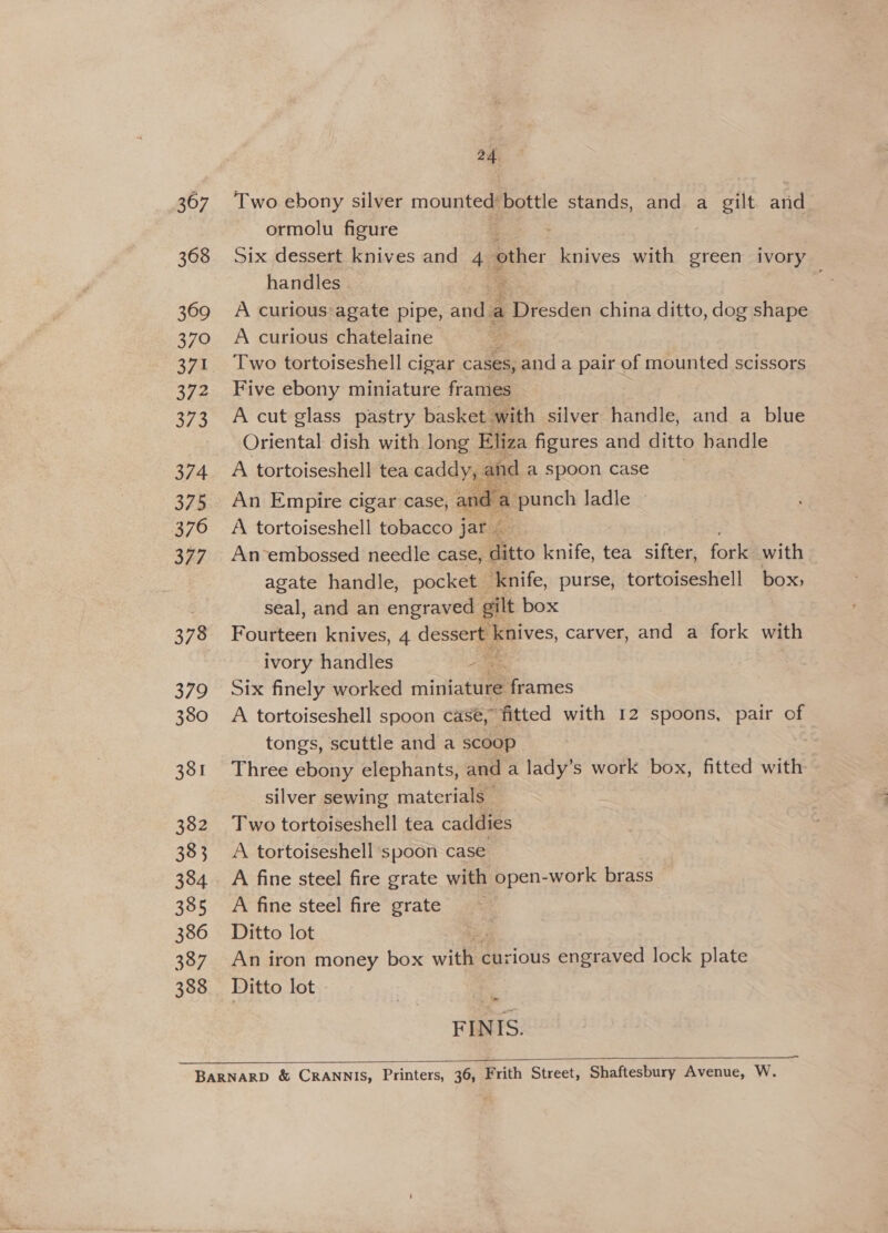 367 368 369 370 371 372 373 374 375 376 377 378 379 380 381 382 383 384 385 386 387 388 24 Two ebony silver mounted’ bottle stands, and a gilt and ormolu figure Six dessert knives and 49 other knives with green ivory handles ; . A curious agate pipe, anil a Po yesden china ditto, dog shape A curious chatelaine Two tortoiseshell cigar cases, and a pair of mounted scissors Five ebony miniature frames A cut glass pastry basket with silver handle, and a blue Oriental dish with long Eliza figures and ditto handle A tortoiseshell tea caddy, and a spoon case An Empire cigar case, and a a punch ladle A tortoiseshell tobacco jar © An-embossed needle case, ditto knife, tea sifter, fork with agate handle, pocket ‘knife, purse, tortoiseshell box; seal, and an engraved gilt box Fourteen knives, 4 dessert knives, carver, and a fork with ivory handles 2 Six finely worked mintatuee Bathes A tortoiseshell spoon case, fitted with 12 spoons, pair of tongs, scuttle and a scoop | Three ebony elephants, and a lady’s work box, fitted with silver sewing materials Two tortoiseshell tea caddies A tortoiseshell spoon case A fine steel fire grate with open-work brass A fine steel fire grate Ditto lot An iron money box with curious engraved lock plate Ditto lot d FINIS. —~  