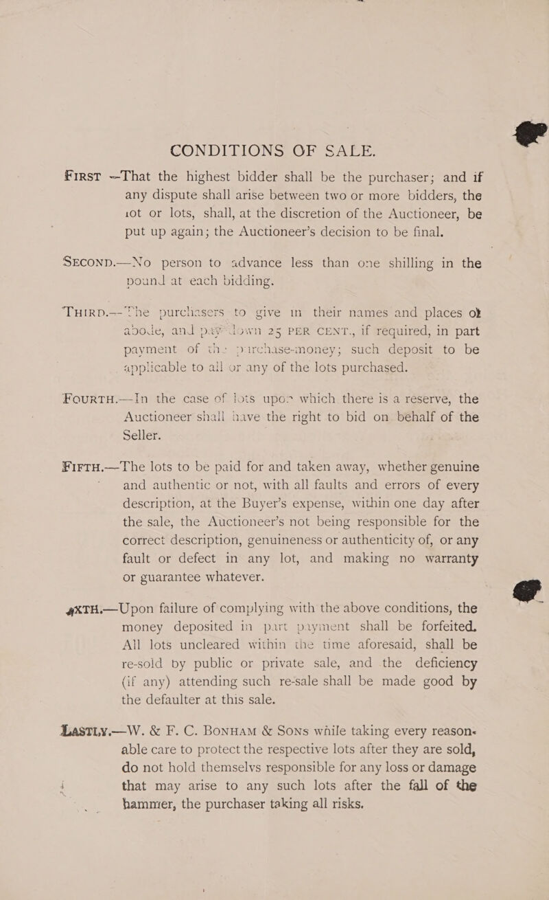 CONDITIONS OF SALE. First That the highest bidder shall be the purchaser; and if any dispute shall arise between two or more bidders, the 10t or lots, shall, at the discretion of the Auctioneer, be put up again; the Auctioneer’s decision to be final. SECOND.—No person to advance less than one shilling in the pound at each bidding. TuHIRD.—- The purchasers to give in their names and places ok apode, and pa¥“Gdown 25 PER CENT., if required, in part payment of the purchase-money; such deposit to be applicable to all or any of the lots purchased. FourtTH.—In the case of Jots upo&gt; which there is a reserve, the Auctioneer shall nave the nght to bid on behalf of the Seller. Hees —The lots to be paid for and taken away, whether genuine and authentic or not, with all faults and errors of every description, at the Buyer’s expense, within one day after the sale, the Auctioneer’s not being responsible for the correct description, genuineness or authenticity of, or any fault or defect in any lot, and making no warranty or guarantee whatever. 4&amp;TH.— Upon failure of complying with the above conditions, the money deposited in part payment shall be forfeited. All lots uncleared within the time aforesaid, shall be re-sold by public or private sale, and the deficiency (if any) attending such re-sale shall be made good by the defaulter at this sale. LastLy.—W. &amp; F. C. Bonuam &amp; Sons while taking every reason&lt; able care to protect the respective lots after they are sold, do not hold themselvs responsible for any loss or damage : that may arise to any such lots after the fall of the hammer, the purchaser taking all risks.